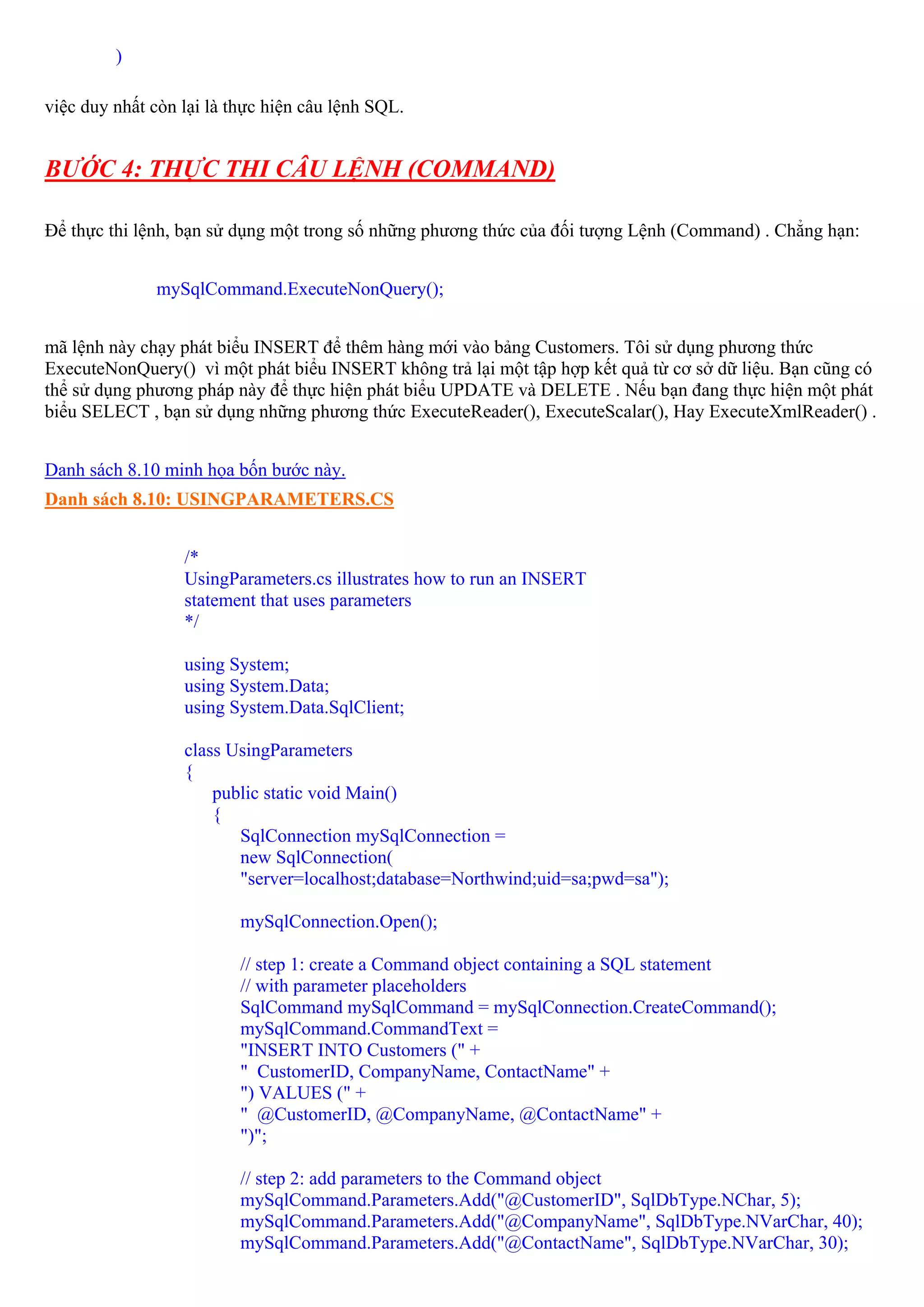 )

việc duy nhất còn lại là thực hiện câu lệnh SQL.


BƯỚC 4: THỰC THI CÂU LỆNH (COMMAND)

Để thực thi lệnh, bạn sử dụng một trong số những phương thức của đối tượng Lệnh (Command) . Chẳng hạn:


              mySqlCommand.ExecuteNonQuery();


mã lệnh này chạy phát biểu INSERT để thêm hàng mới vào bảng Customers. Tôi sử dụng phương thức
ExecuteNonQuery() vì một phát biểu INSERT không trả lại một tập hợp kết quả từ cơ sở dữ liệu. Bạn cũng có
thể sử dụng phương pháp này để thực hiện phát biểu UPDATE và DELETE . Nếu bạn đang thực hiện một phát
biểu SELECT , bạn sử dụng những phương thức ExecuteReader(), ExecuteScalar(), Hay ExecuteXmlReader() .


Danh sách 8.10 minh họa bốn bước này.
Danh sách 8.10: USINGPARAMETERS.CS


                  /*
                  UsingParameters.cs illustrates how to run an INSERT
                  statement that uses parameters
                  */

                  using System;
                  using System.Data;
                  using System.Data.SqlClient;

                  class UsingParameters
                  {
                      public static void Main()
                      {
                         SqlConnection mySqlConnection =
                         new SqlConnection(
                         "server=localhost;database=Northwind;uid=sa;pwd=sa");

                          mySqlConnection.Open();

                          // step 1: create a Command object containing a SQL statement
                          // with parameter placeholders
                          SqlCommand mySqlCommand = mySqlConnection.CreateCommand();
                          mySqlCommand.CommandText =
                          "INSERT INTO Customers (" +
                          " CustomerID, CompanyName, ContactName" +
                          ") VALUES (" +
                          " @CustomerID, @CompanyName, @ContactName" +
                          ")";

                          // step 2: add parameters to the Command object
                          mySqlCommand.Parameters.Add("@CustomerID", SqlDbType.NChar, 5);
                          mySqlCommand.Parameters.Add("@CompanyName", SqlDbType.NVarChar, 40);
                          mySqlCommand.Parameters.Add("@ContactName", SqlDbType.NVarChar, 30);
 