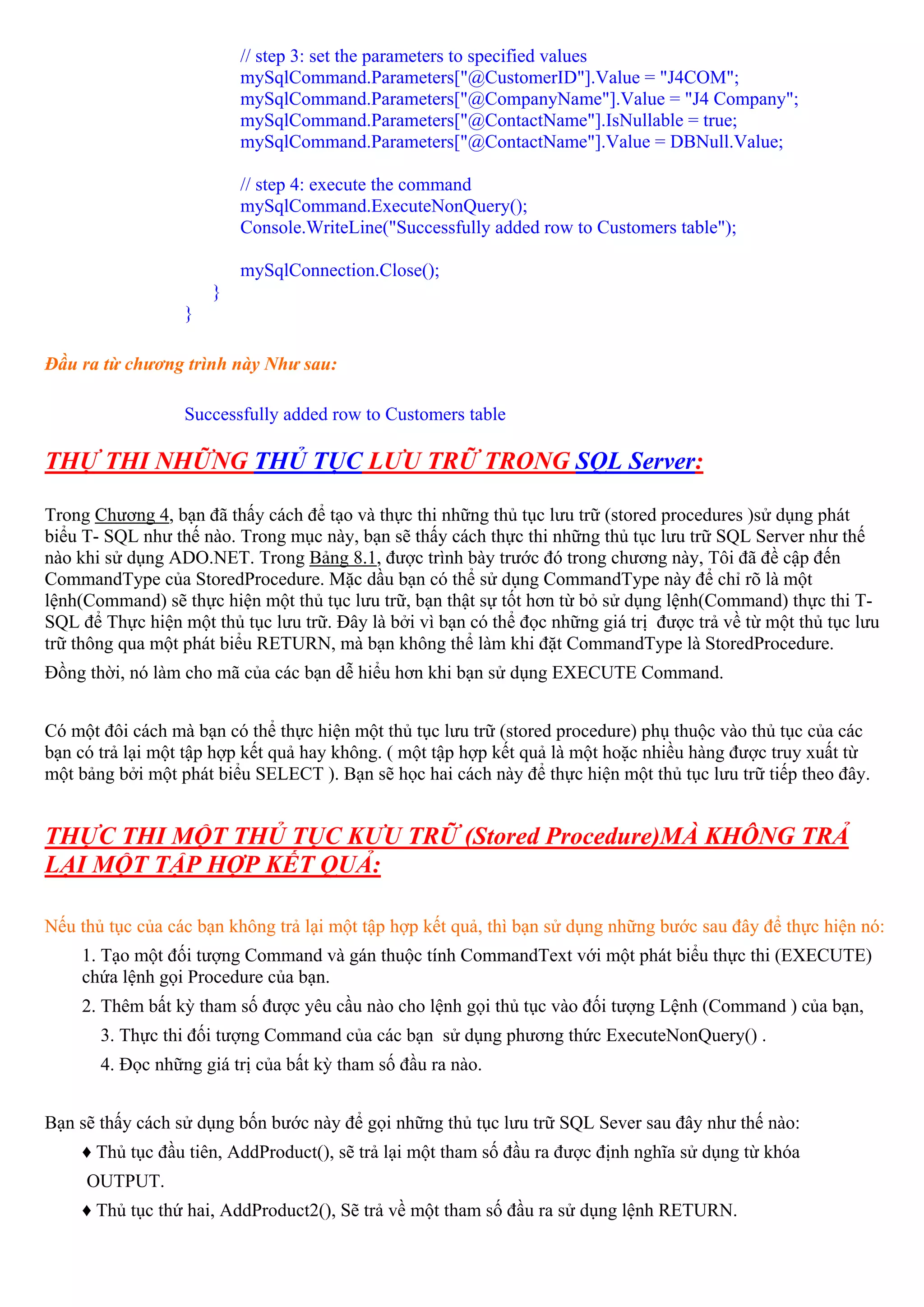 // step 3: set the parameters to specified values
                          mySqlCommand.Parameters["@CustomerID"].Value = "J4COM";
                          mySqlCommand.Parameters["@CompanyName"].Value = "J4 Company";
                          mySqlCommand.Parameters["@ContactName"].IsNullable = true;
                          mySqlCommand.Parameters["@ContactName"].Value = DBNull.Value;

                          // step 4: execute the command
                          mySqlCommand.ExecuteNonQuery();
                          Console.WriteLine("Successfully added row to Customers table");

                          mySqlConnection.Close();
                      }
                  }

Đầu ra từ chương trình này Như sau:

                  Successfully added row to Customers table

THỰ THI NHỮNG THỦ TỤC LƯU TRỮ TRONG SQL Server:

Trong Chương 4, bạn đã thấy cách để tạo và thực thi những thủ tục lưu trữ (stored procedures )sử dụng phát
biểu T- SQL như thế nào. Trong mục này, bạn sẽ thấy cách thực thi những thủ tục lưu trữ SQL Server như thế
nào khi sử dụng ADO.NET. Trong Bảng 8.1, được trình bày trước đó trong chương này, Tôi đã đề cập đến
CommandType của StoredProcedure. Mặc dầu bạn có thể sử dụng CommandType này để chỉ rõ là một
lệnh(Command) sẽ thực hiện một thủ tục lưu trữ, bạn thật sự tốt hơn từ bỏ sử dụng lệnh(Command) thực thi T-
SQL để Thực hiện một thủ tục lưu trữ. Đây là bởi vì bạn có thể đọc những giá trị được trả về từ một thủ tục lưu
trữ thông qua một phát biểu RETURN, mà bạn không thể làm khi đặt CommandType là StoredProcedure.
Đồng thời, nó làm cho mã của các bạn dễ hiểu hơn khi bạn sử dụng EXECUTE Command.


Có một đôi cách mà bạn có thể thực hiện một thủ tục lưu trữ (stored procedure) phụ thuộc vào thủ tục của các
bạn có trả lại một tập hợp kết quả hay không. ( một tập hợp kết quả là một hoặc nhiều hàng được truy xuất từ
một bảng bởi một phát biểu SELECT ). Bạn sẽ học hai cách này để thực hiện một thủ tục lưu trữ tiếp theo đây.


THỰC THI MỘT THỦ TỤC KƯU TRỮ (Stored Procedure)MÀ KHÔNG TRẢ
LẠI MỘT TẬP HỢP KẾT QUẢ:

Nếu thủ tục của các bạn không trả lại một tập hợp kết quả, thì bạn sử dụng những bước sau đây để thực hiện nó:
    1. Tạo một đối tượng Command và gán thuộc tính CommandText với một phát biểu thực thi (EXECUTE)
    chứa lệnh gọi Procedure của bạn.
    2. Thêm bất kỳ tham số được yêu cầu nào cho lệnh gọi thủ tục vào đối tượng Lệnh (Command ) của bạn,
       3. Thực thi đối tượng Command của các bạn sử dụng phương thức ExecuteNonQuery() .
       4. Đọc những giá trị của bất kỳ tham số đầu ra nào.


Bạn sẽ thấy cách sử dụng bốn bước này để gọi những thủ tục lưu trữ SQL Sever sau đây như thế nào:
    ♦ Thủ tục đầu tiên, AddProduct(), sẽ trả lại một tham số đầu ra được định nghĩa sử dụng từ khóa
     OUTPUT.
    ♦ Thủ tục thứ hai, AddProduct2(), Sẽ trả về một tham số đầu ra sử dụng lệnh RETURN.
 