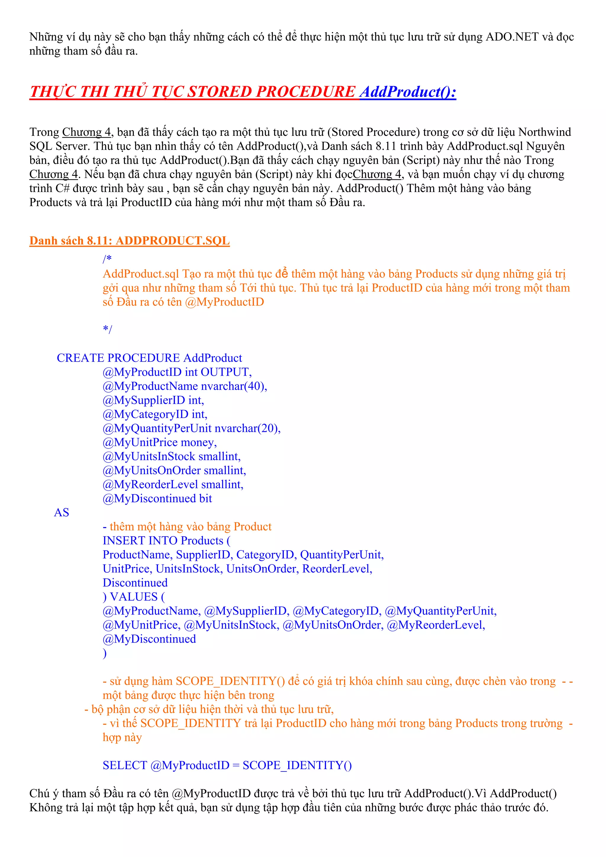 Những ví dụ này sẽ cho bạn thấy những cách có thể để thực hiện một thủ tục lưu trữ sử dụng ADO.NET và đọc
những tham số đầu ra.


THỰC THI THỦ TỤC STORED PROCEDURE AddProduct():

Trong Chương 4, bạn đã thấy cách tạo ra một thủ tục lưu trữ (Stored Procedure) trong cơ sở dữ liệu Northwind
SQL Server. Thủ tục bạn nhìn thấy có tên AddProduct(),và Danh sách 8.11 trình bày AddProduct.sql Nguyên
bản, điều đó tạo ra thủ tục AddProduct().Bạn đã thấy cách chạy nguyên bản (Script) này như thế nào Trong
Chương 4. Nếu bạn đã chưa chạy nguyên bản (Script) này khi đọcChương 4, và bạn muốn chạy ví dụ chương
trình C# được trình bày sau , bạn sẽ cần chạy nguyên bản này. AddProduct() Thêm một hàng vào bảng
Products và trả lại ProductID của hàng mới như một tham số Đầu ra.


Danh sách 8.11: ADDPRODUCT.SQL
              /*
              AddProduct.sql Tạo ra một thủ tục để thêm một hàng vào bảng Products sử dụng những giá trị
              gởi qua như những tham số Tới thủ tục. Thủ tục trả lại ProductID của hàng mới trong một tham
              số Đầu ra có tên @MyProductID

              */

    CREATE PROCEDURE AddProduct
          @MyProductID int OUTPUT,
          @MyProductName nvarchar(40),
          @MySupplierID int,
          @MyCategoryID int,
          @MyQuantityPerUnit nvarchar(20),
          @MyUnitPrice money,
          @MyUnitsInStock smallint,
          @MyUnitsOnOrder smallint,
          @MyReorderLevel smallint,
          @MyDiscontinued bit
    AS
          - thêm một hàng vào bảng Product
          INSERT INTO Products (
          ProductName, SupplierID, CategoryID, QuantityPerUnit,
          UnitPrice, UnitsInStock, UnitsOnOrder, ReorderLevel,
          Discontinued
          ) VALUES (
          @MyProductName, @MySupplierID, @MyCategoryID, @MyQuantityPerUnit,
          @MyUnitPrice, @MyUnitsInStock, @MyUnitsOnOrder, @MyReorderLevel,
          @MyDiscontinued
          )

              - sử dụng hàm SCOPE_IDENTITY() để có giá trị khóa chính sau cùng, được chèn vào trong - -
              một bảng được thực hiện bên trong
          - bộ phận cơ sở dữ liệu hiện thời và thủ tục lưu trữ,
              - vì thế SCOPE_IDENTITY trả lại ProductID cho hàng mới trong bảng Products trong trường -
              hợp này

              SELECT @MyProductID = SCOPE_IDENTITY()

Chú ý tham số Đầu ra có tên @MyProductID được trả về bởi thủ tục lưu trữ AddProduct().Vì AddProduct()
Không trả lại một tập hợp kết quả, bạn sử dụng tập hợp đầu tiên của những bước được phác thảo trước đó.
 
