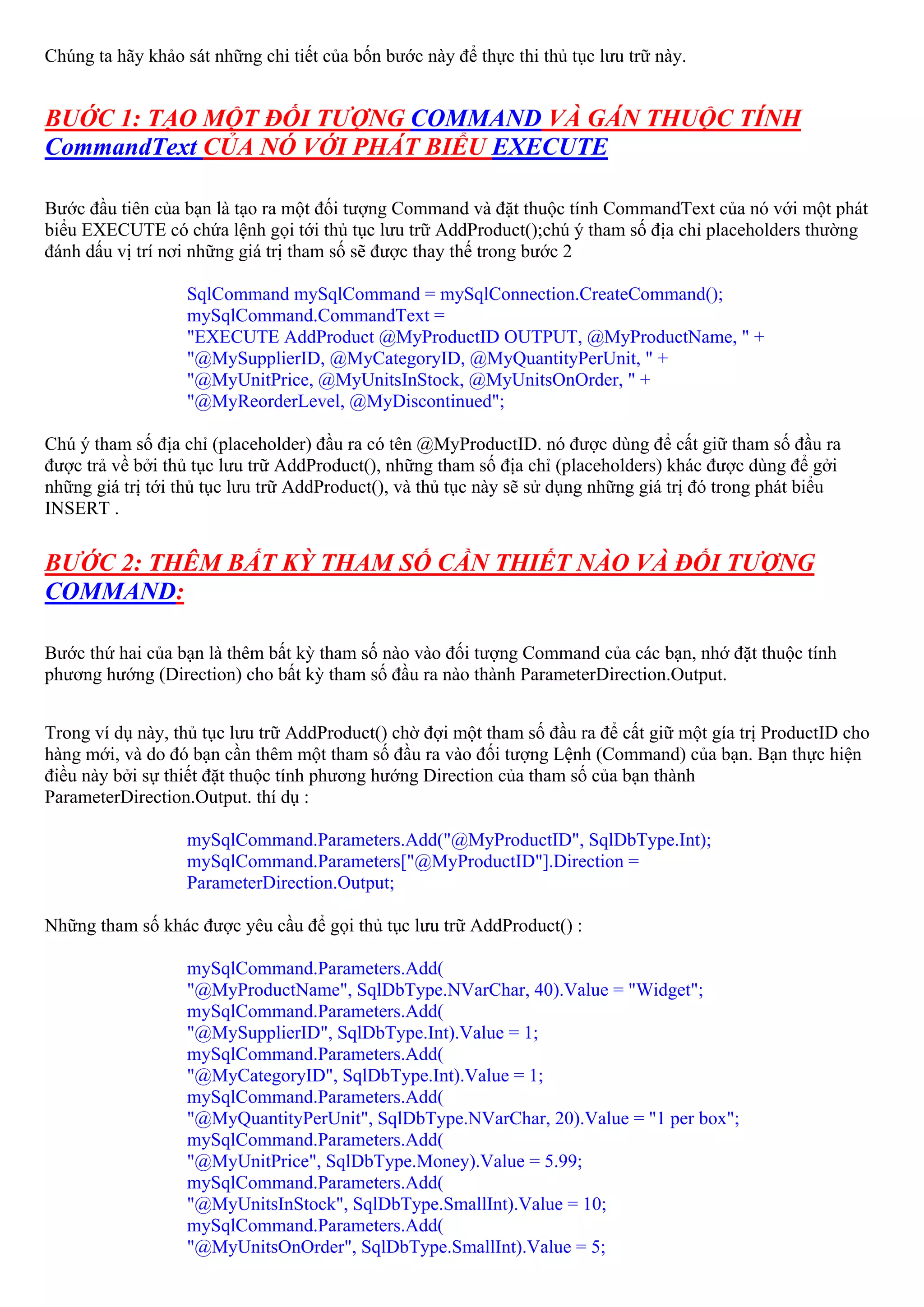 Chúng ta hãy khảo sát những chi tiết của bốn bước này để thực thi thủ tục lưu trữ này.


BUỚC 1: TẠO MỘT ĐỐI TƯỢNG COMMAND VÀ GÁN THUỘC TÍNH
CommandText CỦA NÓ VỚI PHÁT BIỂU EXECUTE

Bước đầu tiên của bạn là tạo ra một đối tượng Command và đặt thuộc tính CommandText của nó với một phát
biểu EXECUTE có chứa lệnh gọi tới thủ tục lưu trữ AddProduct();chú ý tham số địa chỉ placeholders thường
đánh dấu vị trí nơi những giá trị tham số sẽ được thay thế trong bước 2

                   SqlCommand mySqlCommand = mySqlConnection.CreateCommand();
                   mySqlCommand.CommandText =
                   "EXECUTE AddProduct @MyProductID OUTPUT, @MyProductName, " +
                   "@MySupplierID, @MyCategoryID, @MyQuantityPerUnit, " +
                   "@MyUnitPrice, @MyUnitsInStock, @MyUnitsOnOrder, " +
                   "@MyReorderLevel, @MyDiscontinued";

Chú ý tham số địa chỉ (placeholder) đầu ra có tên @MyProductID. nó được dùng để cất giữ tham số đầu ra
được trả về bởi thủ tục lưu trữ AddProduct(), những tham số địa chỉ (placeholders) khác được dùng để gởi
những giá trị tới thủ tục lưu trữ AddProduct(), và thủ tục này sẽ sử dụng những giá trị đó trong phát biểu
INSERT .


BƯỚC 2: THÊM BẤT KỲ THAM SỐ CẦN THIẾT NÀO VÀ ĐỐI TƯỢNG
COMMAND:

Bước thứ hai của bạn là thêm bất kỳ tham số nào vào đối tượng Command của các bạn, nhớ đặt thuộc tính
phương hướng (Direction) cho bất kỳ tham số đầu ra nào thành ParameterDirection.Output.


Trong ví dụ này, thủ tục lưu trữ AddProduct() chờ đợi một tham số đầu ra để cất giữ một gía trị ProductID cho
hàng mới, và do đó bạn cần thêm một tham số đầu ra vào đối tượng Lệnh (Command) của bạn. Bạn thực hiện
điều này bởi sự thiết đặt thuộc tính phương hướng Direction của tham số của bạn thành
ParameterDirection.Output. thí dụ :

                   mySqlCommand.Parameters.Add("@MyProductID", SqlDbType.Int);
                   mySqlCommand.Parameters["@MyProductID"].Direction =
                   ParameterDirection.Output;

Những tham số khác được yêu cầu để gọi thủ tục lưu trữ AddProduct() :

                   mySqlCommand.Parameters.Add(
                   "@MyProductName", SqlDbType.NVarChar, 40).Value = "Widget";
                   mySqlCommand.Parameters.Add(
                   "@MySupplierID", SqlDbType.Int).Value = 1;
                   mySqlCommand.Parameters.Add(
                   "@MyCategoryID", SqlDbType.Int).Value = 1;
                   mySqlCommand.Parameters.Add(
                   "@MyQuantityPerUnit", SqlDbType.NVarChar, 20).Value = "1 per box";
                   mySqlCommand.Parameters.Add(
                   "@MyUnitPrice", SqlDbType.Money).Value = 5.99;
                   mySqlCommand.Parameters.Add(
                   "@MyUnitsInStock", SqlDbType.SmallInt).Value = 10;
                   mySqlCommand.Parameters.Add(
                   "@MyUnitsOnOrder", SqlDbType.SmallInt).Value = 5;
 