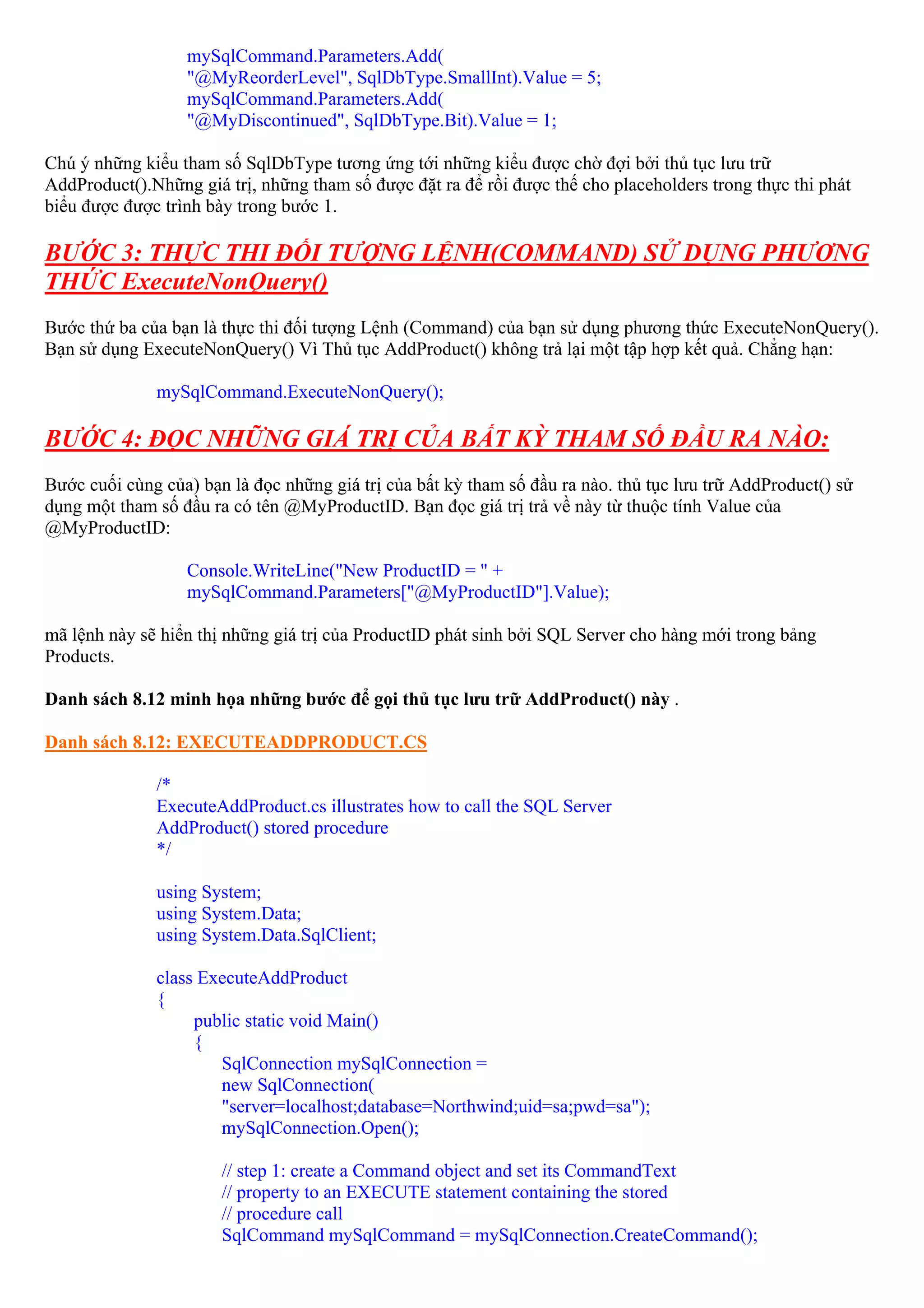 mySqlCommand.Parameters.Add(
                  "@MyReorderLevel", SqlDbType.SmallInt).Value = 5;
                  mySqlCommand.Parameters.Add(
                  "@MyDiscontinued", SqlDbType.Bit).Value = 1;

Chú ý những kiểu tham số SqlDbType tương ứng tới những kiểu được chờ đợi bởi thủ tục lưu trữ
AddProduct().Những giá trị, những tham số được đặt ra để rồi được thế cho placeholders trong thực thi phát
biểu được được trình bày trong bước 1.

BƯỚC 3: THỰC THI ĐỐI TƯỢNG LỆNH(COMMAND) SỬ DỤNG PHƯƠNG
THỨC ExecuteNonQuery()
Bước thứ ba của bạn là thực thi đối tượng Lệnh (Command) của bạn sử dụng phương thức ExecuteNonQuery().
Bạn sử dụng ExecuteNonQuery() Vì Thủ tục AddProduct() không trả lại một tập hợp kết quả. Chẳng hạn:

              mySqlCommand.ExecuteNonQuery();

BƯỚC 4: ĐỌC NHỮNG GIÁ TRỊ CỦA BẤT KỲ THAM SỐ ĐẦU RA NÀO:
Bước cuối cùng của) bạn là đọc những giá trị của bất kỳ tham số đầu ra nào. thủ tục lưu trữ AddProduct() sử
dụng một tham số đầu ra có tên @MyProductID. Bạn đọc giá trị trả về này từ thuộc tính Value của
@MyProductID:

                  Console.WriteLine("New ProductID = " +
                  mySqlCommand.Parameters["@MyProductID"].Value);

mã lệnh này sẽ hiển thị những giá trị của ProductID phát sinh bởi SQL Server cho hàng mới trong bảng
Products.

Danh sách 8.12 minh họa những bước để gọi thủ tục lưu trữ AddProduct() này .

Danh sách 8.12: EXECUTEADDPRODUCT.CS

              /*
              ExecuteAddProduct.cs illustrates how to call the SQL Server
              AddProduct() stored procedure
              */

              using System;
              using System.Data;
              using System.Data.SqlClient;

              class ExecuteAddProduct
              {
                   public static void Main()
                   {
                      SqlConnection mySqlConnection =
                      new SqlConnection(
                      "server=localhost;database=Northwind;uid=sa;pwd=sa");
                      mySqlConnection.Open();

                       // step 1: create a Command object and set its CommandText
                       // property to an EXECUTE statement containing the stored
                       // procedure call
                       SqlCommand mySqlCommand = mySqlConnection.CreateCommand();
 