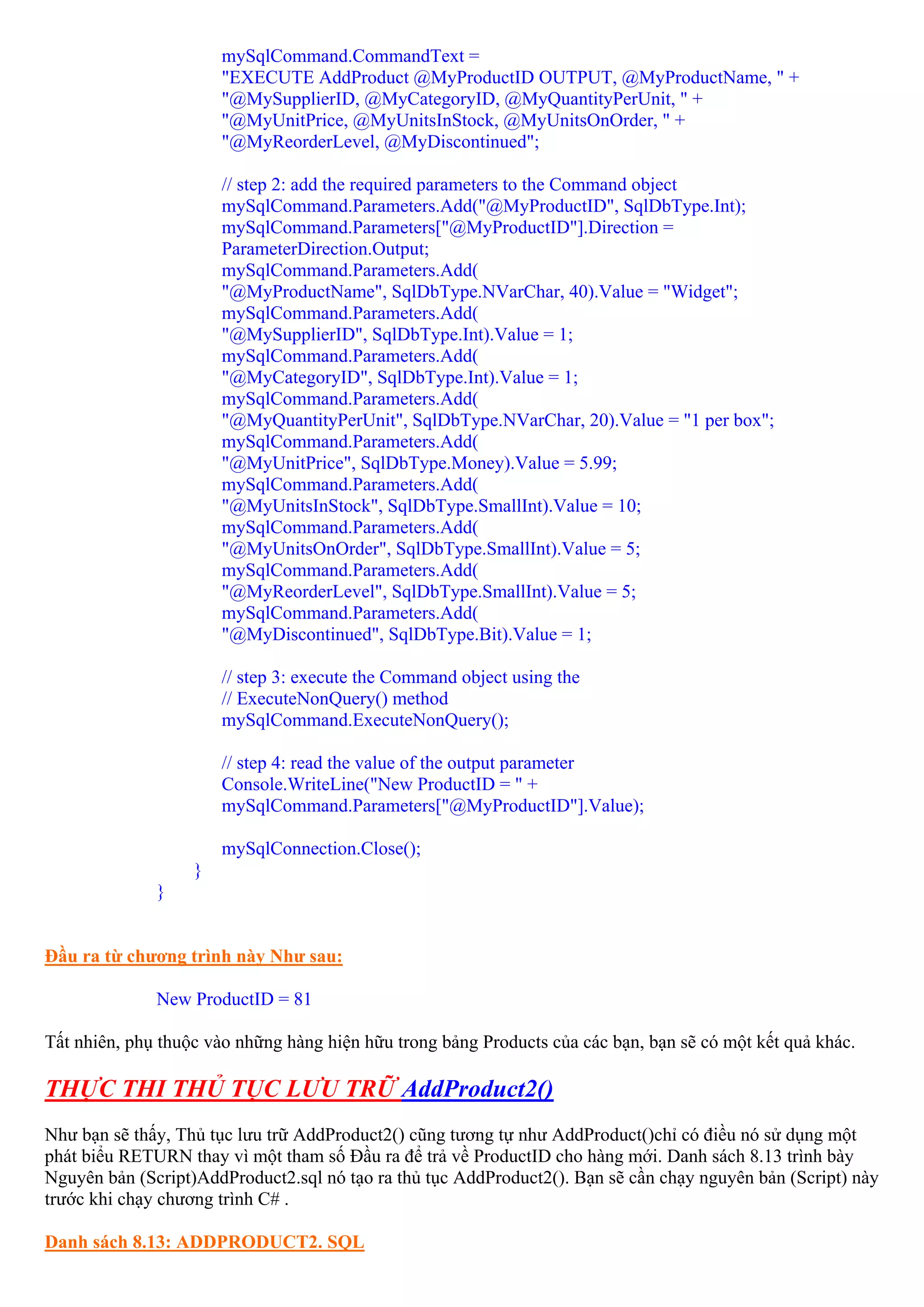 mySqlCommand.CommandText =
                       "EXECUTE AddProduct @MyProductID OUTPUT, @MyProductName, " +
                       "@MySupplierID, @MyCategoryID, @MyQuantityPerUnit, " +
                       "@MyUnitPrice, @MyUnitsInStock, @MyUnitsOnOrder, " +
                       "@MyReorderLevel, @MyDiscontinued";

                       // step 2: add the required parameters to the Command object
                       mySqlCommand.Parameters.Add("@MyProductID", SqlDbType.Int);
                       mySqlCommand.Parameters["@MyProductID"].Direction =
                       ParameterDirection.Output;
                       mySqlCommand.Parameters.Add(
                       "@MyProductName", SqlDbType.NVarChar, 40).Value = "Widget";
                       mySqlCommand.Parameters.Add(
                       "@MySupplierID", SqlDbType.Int).Value = 1;
                       mySqlCommand.Parameters.Add(
                       "@MyCategoryID", SqlDbType.Int).Value = 1;
                       mySqlCommand.Parameters.Add(
                       "@MyQuantityPerUnit", SqlDbType.NVarChar, 20).Value = "1 per box";
                       mySqlCommand.Parameters.Add(
                       "@MyUnitPrice", SqlDbType.Money).Value = 5.99;
                       mySqlCommand.Parameters.Add(
                       "@MyUnitsInStock", SqlDbType.SmallInt).Value = 10;
                       mySqlCommand.Parameters.Add(
                       "@MyUnitsOnOrder", SqlDbType.SmallInt).Value = 5;
                       mySqlCommand.Parameters.Add(
                       "@MyReorderLevel", SqlDbType.SmallInt).Value = 5;
                       mySqlCommand.Parameters.Add(
                       "@MyDiscontinued", SqlDbType.Bit).Value = 1;

                       // step 3: execute the Command object using the
                       // ExecuteNonQuery() method
                       mySqlCommand.ExecuteNonQuery();

                       // step 4: read the value of the output parameter
                       Console.WriteLine("New ProductID = " +
                       mySqlCommand.Parameters["@MyProductID"].Value);

                       mySqlConnection.Close();
                   }
              }


Đầu ra từ chương trình này Như sau:

              New ProductID = 81

Tất nhiên, phụ thuộc vào những hàng hiện hữu trong bảng Products của các bạn, bạn sẽ có một kết quả khác.

THỰC THI THỦ TỤC LƯU TRỮ AddProduct2()
Như bạn sẽ thấy, Thủ tục lưu trữ AddProduct2() cũng tương tự như AddProduct()chỉ có điều nó sử dụng một
phát biểu RETURN thay vì một tham số Đầu ra để trả về ProductID cho hàng mới. Danh sách 8.13 trình bày
Nguyên bản (Script)AddProduct2.sql nó tạo ra thủ tục AddProduct2(). Bạn sẽ cần chạy nguyên bản (Script) này
trước khi chạy chương trình C# .

Danh sách 8.13: ADDPRODUCT2. SQL
 