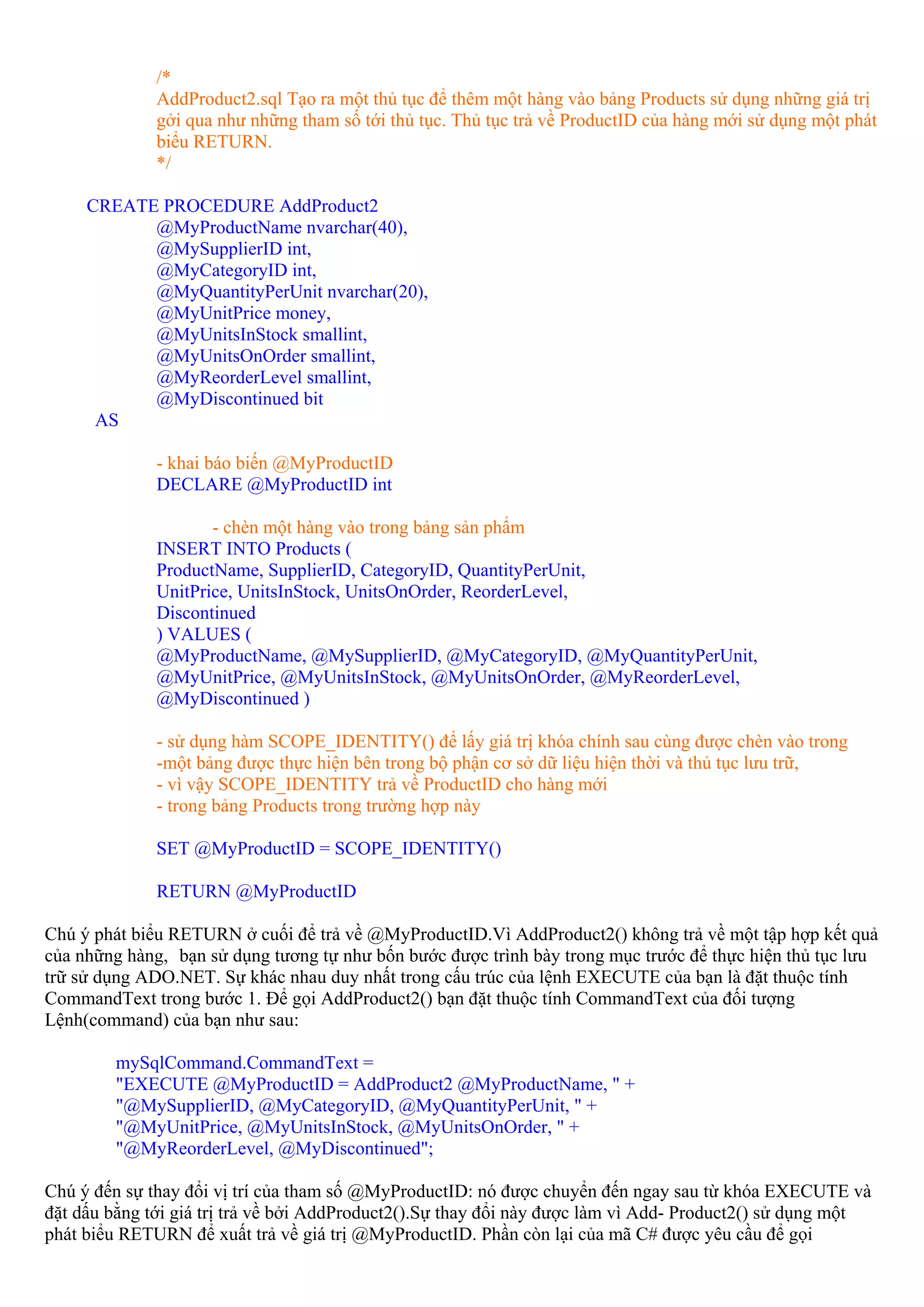 /*
              AddProduct2.sql Tạo ra một thủ tục để thêm một hàng vào bảng Products sử dụng những giá trị
              gởi qua như những tham số tới thủ tục. Thủ tục trả về ProductID của hàng mới sử dụng một phát
              biểu RETURN.
              */

     CREATE PROCEDURE AddProduct2
           @MyProductName nvarchar(40),
           @MySupplierID int,
           @MyCategoryID int,
           @MyQuantityPerUnit nvarchar(20),
           @MyUnitPrice money,
           @MyUnitsInStock smallint,
           @MyUnitsOnOrder smallint,
           @MyReorderLevel smallint,
           @MyDiscontinued bit
      AS

              - khai báo biến @MyProductID
              DECLARE @MyProductID int

                     - chèn một hàng vào trong bảng sản phẩm
              INSERT INTO Products (
              ProductName, SupplierID, CategoryID, QuantityPerUnit,
              UnitPrice, UnitsInStock, UnitsOnOrder, ReorderLevel,
              Discontinued
              ) VALUES (
              @MyProductName, @MySupplierID, @MyCategoryID, @MyQuantityPerUnit,
              @MyUnitPrice, @MyUnitsInStock, @MyUnitsOnOrder, @MyReorderLevel,
              @MyDiscontinued )

              - sử dụng hàm SCOPE_IDENTITY() để lấy giá trị khóa chính sau cùng được chèn vào trong
              -một bảng được thực hiện bên trong bộ phận cơ sở dữ liệu hiện thời và thủ tục lưu trữ,
              - vì vậy SCOPE_IDENTITY trả về ProductID cho hàng mới
              - trong bảng Products trong trường hợp này

              SET @MyProductID = SCOPE_IDENTITY()

              RETURN @MyProductID

Chú ý phát biểu RETURN ở cuối để trả về @MyProductID.Vì AddProduct2() không trả về một tập hợp kết quả
của những hàng, bạn sử dụng tương tự như bốn bước được trình bày trong mục trước để thực hiện thủ tục lưu
trữ sử dụng ADO.NET. Sự khác nhau duy nhất trong cấu trúc của lệnh EXECUTE của bạn là đặt thuộc tính
CommandText trong bước 1. Để gọi AddProduct2() bạn đặt thuộc tính CommandText của đối tượng
Lệnh(command) của bạn như sau:

         mySqlCommand.CommandText =
         "EXECUTE @MyProductID = AddProduct2 @MyProductName, " +
         "@MySupplierID, @MyCategoryID, @MyQuantityPerUnit, " +
         "@MyUnitPrice, @MyUnitsInStock, @MyUnitsOnOrder, " +
         "@MyReorderLevel, @MyDiscontinued";

Chú ý đến sự thay đổi vị trí của tham số @MyProductID: nó được chuyển đến ngay sau từ khóa EXECUTE và
đặt dấu bằng tới giá trị trả về bởi AddProduct2().Sự thay đổi này được làm vì Add- Product2() sử dụng một
phát biểu RETURN để xuất trả về giá trị @MyProductID. Phần còn lại của mã C# được yêu cầu để gọi
 