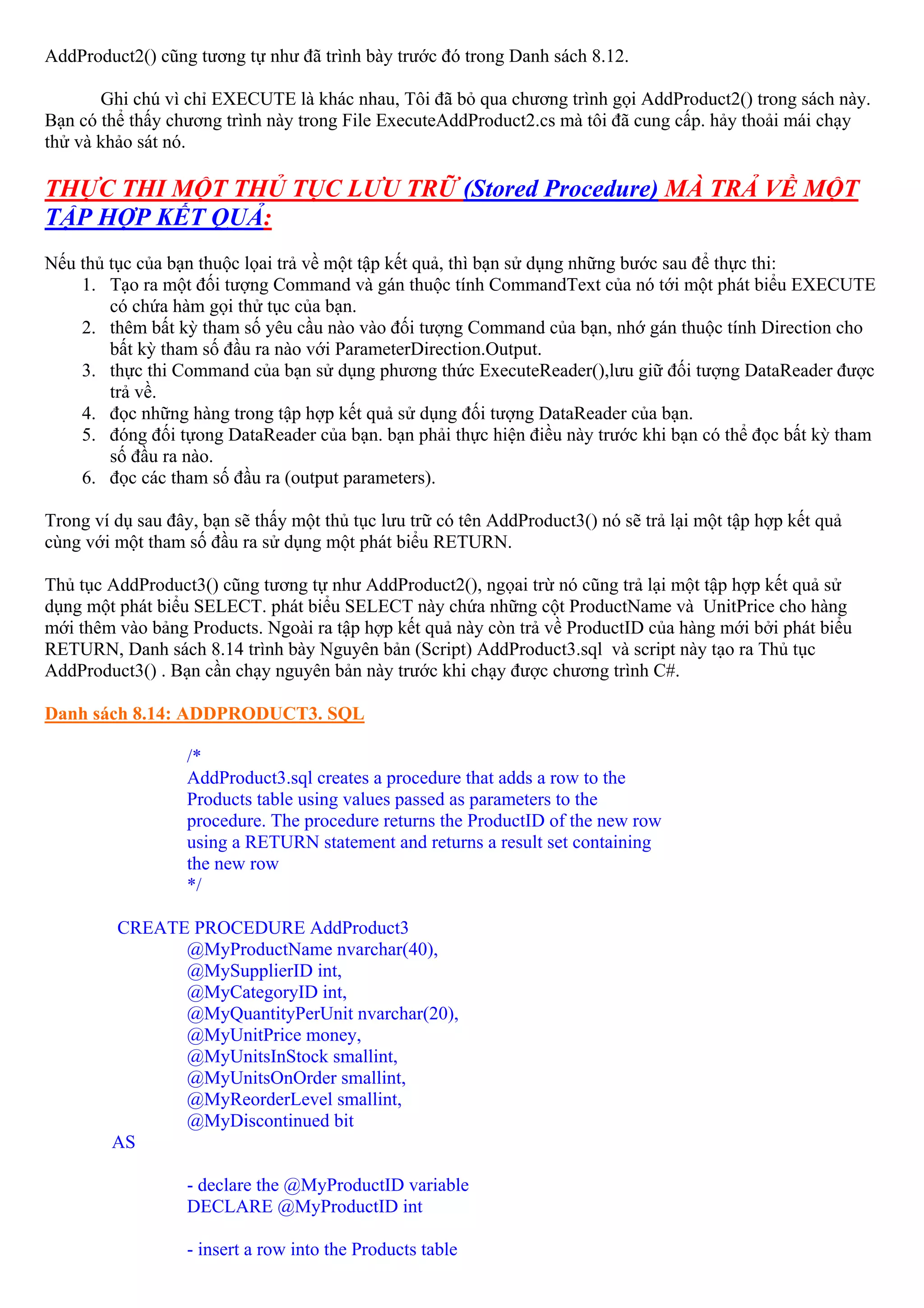 AddProduct2() cũng tương tự như đã trình bày trước đó trong Danh sách 8.12.

       Ghi chú vì chỉ EXECUTE là khác nhau, Tôi đã bỏ qua chương trình gọi AddProduct2() trong sách này.
Bạn có thể thấy chương trình này trong File ExecuteAddProduct2.cs mà tôi đã cung cấp. hảy thoải mái chạy
thử và khảo sát nó.

THỰC THI MỘT THỦ TỤC LƯU TRỮ (Stored Procedure) MÀ TRẢ VỀ MỘT
TẬP HỢP KẾT QUẢ:
Nếu thủ tục của bạn thuộc lọai trả về một tập kết quả, thì bạn sử dụng những bước sau để thực thi:
    1. Tạo ra một đối tượng Command và gán thuộc tính CommandText của nó tới một phát biểu EXECUTE
        có chứa hàm gọi thử tục của bạn.
    2. thêm bất kỳ tham số yêu cầu nào vào đối tượng Command của bạn, nhớ gán thuộc tính Direction cho
        bất kỳ tham số đầu ra nào với ParameterDirection.Output.
    3. thực thi Command của bạn sử dụng phương thức ExecuteReader(),lưu giữ đối tượng DataReader được
        trả về.
    4. đọc những hàng trong tập hợp kết quả sử dụng đối tượng DataReader của bạn.
    5. đóng đối tựong DataReader của bạn. bạn phải thực hiện điều này trước khi bạn có thể đọc bất kỳ tham
        số đầu ra nào.
    6. đọc các tham số đầu ra (output parameters).

Trong ví dụ sau đây, bạn sẽ thấy một thủ tục lưu trữ có tên AddProduct3() nó sẽ trả lại một tập hợp kết quả
cùng với một tham số đầu ra sử dụng một phát biểu RETURN.

Thủ tục AddProduct3() cũng tương tự như AddProduct2(), ngọai trừ nó cũng trả lại một tập hợp kết quả sử
dụng một phát biểu SELECT. phát biểu SELECT này chứa những cột ProductName và UnitPrice cho hàng
mới thêm vào bảng Products. Ngoài ra tập hợp kết quả này còn trả về ProductID của hàng mới bởi phát biểu
RETURN, Danh sách 8.14 trình bày Nguyên bản (Script) AddProduct3.sql và script này tạo ra Thủ tục
AddProduct3() . Bạn cần chạy nguyên bản này trước khi chạy được chương trình C#.

Danh sách 8.14: ADDPRODUCT3. SQL

                   /*
                   AddProduct3.sql creates a procedure that adds a row to the
                   Products table using values passed as parameters to the
                   procedure. The procedure returns the ProductID of the new row
                   using a RETURN statement and returns a result set containing
                   the new row
                   */

         CREATE PROCEDURE AddProduct3
               @MyProductName nvarchar(40),
               @MySupplierID int,
               @MyCategoryID int,
               @MyQuantityPerUnit nvarchar(20),
               @MyUnitPrice money,
               @MyUnitsInStock smallint,
               @MyUnitsOnOrder smallint,
               @MyReorderLevel smallint,
               @MyDiscontinued bit
         AS

                   - declare the @MyProductID variable
                   DECLARE @MyProductID int

                   - insert a row into the Products table
 
