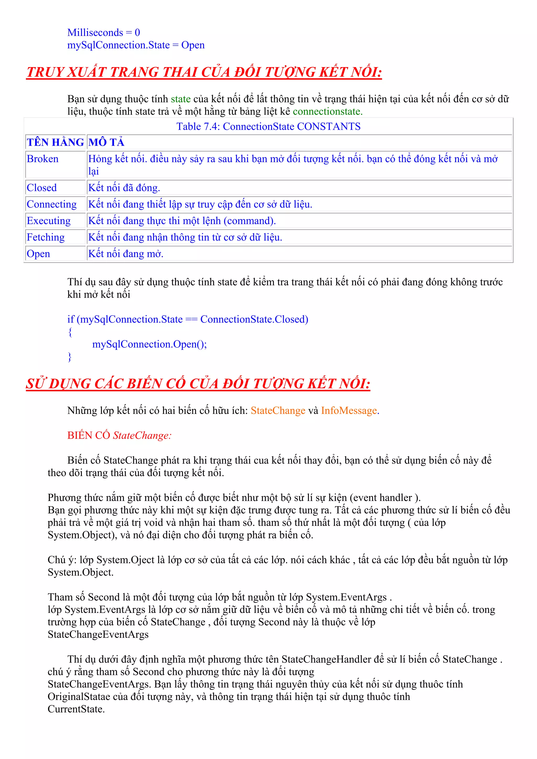 Milliseconds = 0
           mySqlConnection.State = Open

TRUY XUẤT TRANG THAI CỦA ĐỐI TƯỢNG KẾT NỐI:
      Bạn sử dụng thuộc tính state của kết nối để lất thông tin về trạng thái hiện tại của kết nối đến cơ sở dữ
      liệu, thuộc tính state trả về một hằng từ bảng liệt kê connectionstate.
                                  Table 7.4: ConnectionState CONSTANTS
TÊN HẰNG MÔ TẢ
Broken         Hỏng kết nối. điều này sảy ra sau khi bạn mở đối tượng kết nối. bạn có thể đóng kết nối và mở
               lại
Closed         Kết nối đã đóng.
Connecting     Kết nối đang thiết lập sự truy cập đến cơ sở dữ liệu.
Executing      Kết nối đang thực thi một lệnh (command).
Fetching       Kết nối đang nhận thông tin từ cơ sở dữ liệu.
Open           Kết nối đang mở.

           Thí dụ sau đây sử dụng thuộc tính state để kiểm tra trang thái kết nối có phải đang đóng không trước
           khi mở kết nối

           if (mySqlConnection.State == ConnectionState.Closed)
           {
                 mySqlConnection.Open();
           }

SỬ DỤNG CÁC BIẾN CỐ CỦA ĐỐI TƯỢNG KẾT NỐI:
           Những lớp kết nối có hai biến cố hữu ích: StateChange và InfoMessage.

           BIẾN CỐ StateChange:

        Biến cố StateChange phát ra khi trạng thái cua kết nối thay đổi, bạn có thể sử dụng biến cố này để
    theo dõi trạng thái của đối tượng kết nối.

    Phương thức nắm giữ một biến cố được biết như một bộ sử lí sự kiện (event handler ).
    Bạn gọi phương thức này khi một sự kiện đặc trưng được tung ra. Tất cả các phương thức sử lí biến cố đều
    phải trả về một giá trị void và nhận hai tham số. tham số thứ nhất là một đối tượng ( của lớp
    System.Object), và nó đại diện cho đối tượng phát ra biến cố.

    Chú ý: lớp System.Oject là lớp cơ sở của tất cả các lớp. nói cách khác , tất cả các lớp đều bắt nguồn từ lớp
    System.Object.

    Tham số Second là một đối tượng của lớp bắt nguồn từ lớp System.EventArgs .
    lớp System.EventArgs là lớp cơ sở nắm giữ dữ liệu về biến cố và mô tả những chi tiết về biến cố. trong
    trường hợp của biến cố StateChange , đối tượng Second này là thuộc về lớp
    StateChangeEventArgs

         Thí dụ dưới đây định nghĩa một phương thức tên StateChangeHandler để sử lí biến cố StateChange .
    chú ý rằng tham số Second cho phương thức này là đối tượng
    StateChangeEventArgs. Bạn lấy thông tin trạng thái nguyên thủy của kết nối sử dụng thuôc tính
    OriginalStatae của đối tượng này, và thông tin trạng thái hiện tại sử dụng thuôc tính
    CurrentState.
 