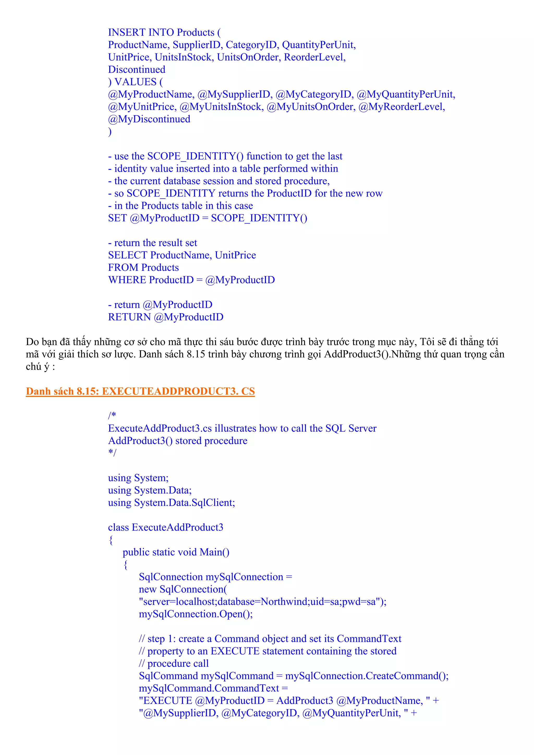 INSERT INTO Products (
                  ProductName, SupplierID, CategoryID, QuantityPerUnit,
                  UnitPrice, UnitsInStock, UnitsOnOrder, ReorderLevel,
                  Discontinued
                  ) VALUES (
                  @MyProductName, @MySupplierID, @MyCategoryID, @MyQuantityPerUnit,
                  @MyUnitPrice, @MyUnitsInStock, @MyUnitsOnOrder, @MyReorderLevel,
                  @MyDiscontinued
                  )

                  - use the SCOPE_IDENTITY() function to get the last
                  - identity value inserted into a table performed within
                  - the current database session and stored procedure,
                  - so SCOPE_IDENTITY returns the ProductID for the new row
                  - in the Products table in this case
                  SET @MyProductID = SCOPE_IDENTITY()

                  - return the result set
                  SELECT ProductName, UnitPrice
                  FROM Products
                  WHERE ProductID = @MyProductID

                  - return @MyProductID
                  RETURN @MyProductID

Do bạn đã thấy những cơ sở cho mã thực thi sáu bước được trình bày trước trong mục này, Tôi sẽ đi thẳng tới
mã với giải thích sơ lược. Danh sách 8.15 trình bày chương trình gọi AddProduct3().Những thứ quan trọng cần
chú ý :

Danh sách 8.15: EXECUTEADDPRODUCT3. CS

                  /*
                  ExecuteAddProduct3.cs illustrates how to call the SQL Server
                  AddProduct3() stored procedure
                  */

                  using System;
                  using System.Data;
                  using System.Data.SqlClient;

                  class ExecuteAddProduct3
                  {
                      public static void Main()
                      {
                         SqlConnection mySqlConnection =
                         new SqlConnection(
                         "server=localhost;database=Northwind;uid=sa;pwd=sa");
                         mySqlConnection.Open();

                         // step 1: create a Command object and set its CommandText
                         // property to an EXECUTE statement containing the stored
                         // procedure call
                         SqlCommand mySqlCommand = mySqlConnection.CreateCommand();
                         mySqlCommand.CommandText =
                         "EXECUTE @MyProductID = AddProduct3 @MyProductName, " +
                         "@MySupplierID, @MyCategoryID, @MyQuantityPerUnit, " +
 