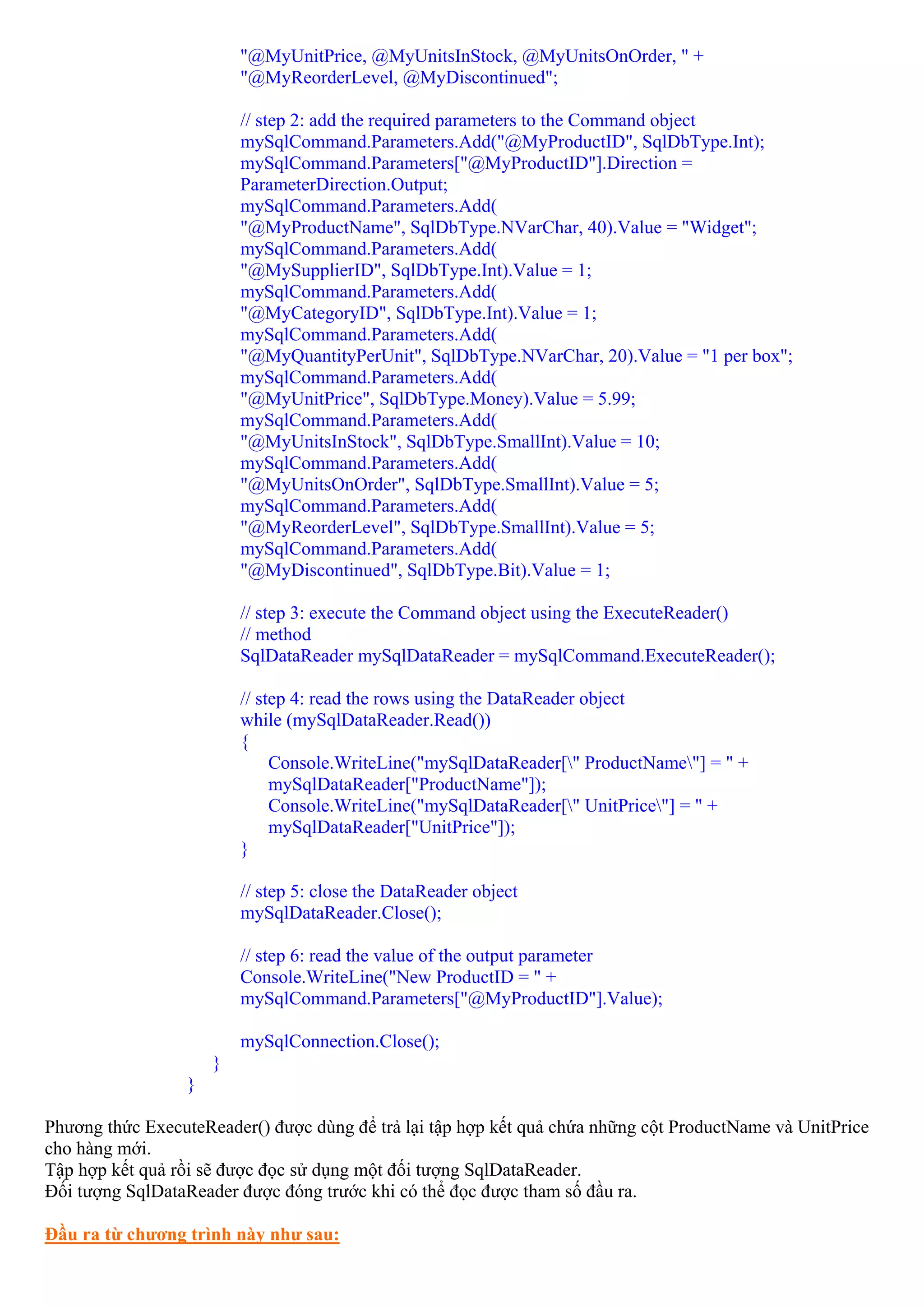 "@MyUnitPrice, @MyUnitsInStock, @MyUnitsOnOrder, " +
                         "@MyReorderLevel, @MyDiscontinued";

                         // step 2: add the required parameters to the Command object
                         mySqlCommand.Parameters.Add("@MyProductID", SqlDbType.Int);
                         mySqlCommand.Parameters["@MyProductID"].Direction =
                         ParameterDirection.Output;
                         mySqlCommand.Parameters.Add(
                         "@MyProductName", SqlDbType.NVarChar, 40).Value = "Widget";
                         mySqlCommand.Parameters.Add(
                         "@MySupplierID", SqlDbType.Int).Value = 1;
                         mySqlCommand.Parameters.Add(
                         "@MyCategoryID", SqlDbType.Int).Value = 1;
                         mySqlCommand.Parameters.Add(
                         "@MyQuantityPerUnit", SqlDbType.NVarChar, 20).Value = "1 per box";
                         mySqlCommand.Parameters.Add(
                         "@MyUnitPrice", SqlDbType.Money).Value = 5.99;
                         mySqlCommand.Parameters.Add(
                         "@MyUnitsInStock", SqlDbType.SmallInt).Value = 10;
                         mySqlCommand.Parameters.Add(
                         "@MyUnitsOnOrder", SqlDbType.SmallInt).Value = 5;
                         mySqlCommand.Parameters.Add(
                         "@MyReorderLevel", SqlDbType.SmallInt).Value = 5;
                         mySqlCommand.Parameters.Add(
                         "@MyDiscontinued", SqlDbType.Bit).Value = 1;

                         // step 3: execute the Command object using the ExecuteReader()
                         // method
                         SqlDataReader mySqlDataReader = mySqlCommand.ExecuteReader();

                         // step 4: read the rows using the DataReader object
                         while (mySqlDataReader.Read())
                         {
                              Console.WriteLine("mySqlDataReader[" ProductName"] = " +
                              mySqlDataReader["ProductName"]);
                              Console.WriteLine("mySqlDataReader[" UnitPrice"] = " +
                              mySqlDataReader["UnitPrice"]);
                         }

                         // step 5: close the DataReader object
                         mySqlDataReader.Close();

                         // step 6: read the value of the output parameter
                         Console.WriteLine("New ProductID = " +
                         mySqlCommand.Parameters["@MyProductID"].Value);

                         mySqlConnection.Close();
                     }
                 }

Phương thức ExecuteReader() được dùng để trả lại tập hợp kết quả chứa những cột ProductName và UnitPrice
cho hàng mới.
Tập hợp kết quả rồi sẽ được đọc sử dụng một đối tượng SqlDataReader.
Đối tượng SqlDataReader được đóng trước khi có thể đọc được tham số đầu ra.

Đầu ra từ chương trình này như sau:
 