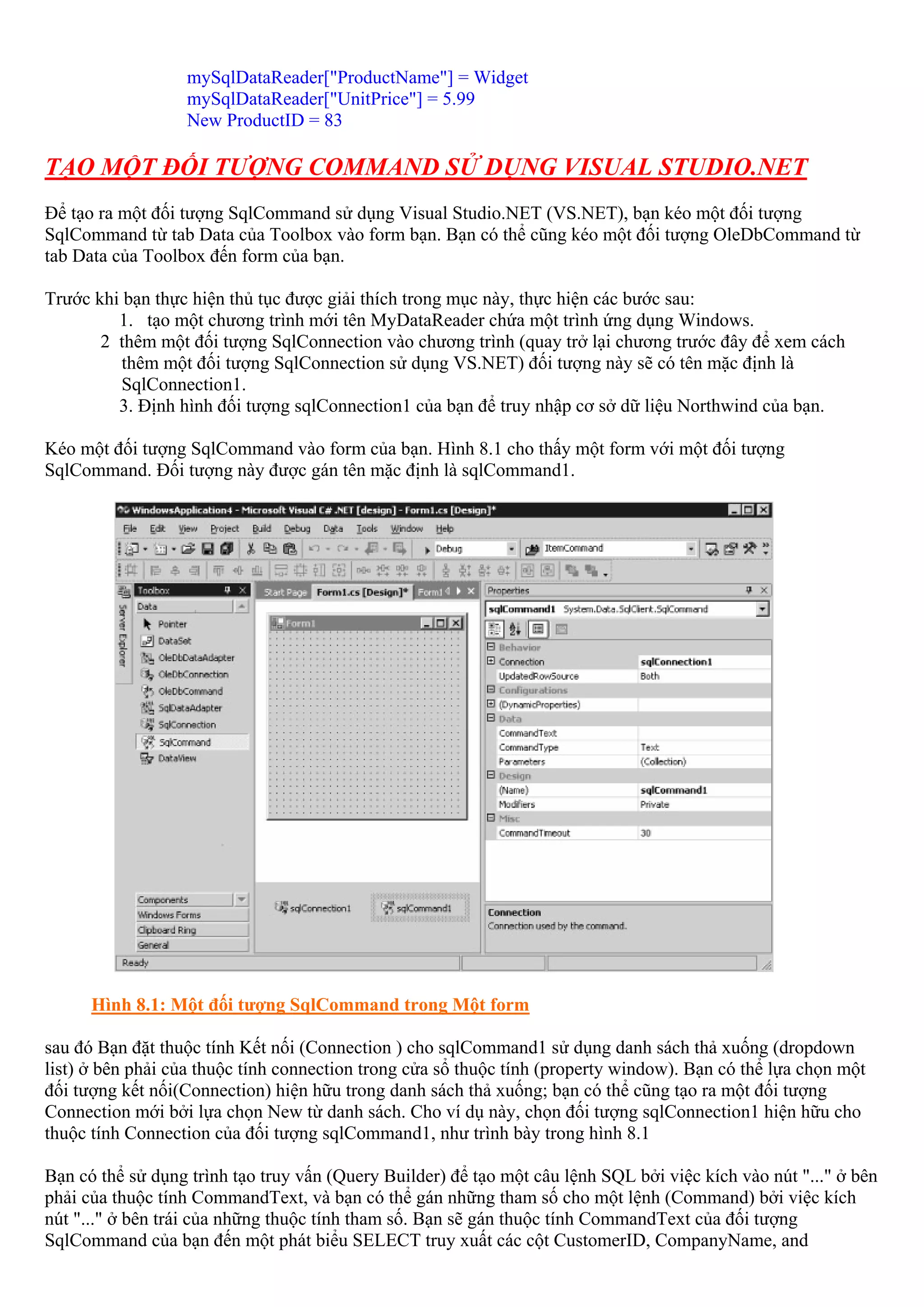 mySqlDataReader["ProductName"] = Widget
                  mySqlDataReader["UnitPrice"] = 5.99
                  New ProductID = 83

TẠO MỘT ĐỐI TƯỢNG COMMAND SỬ DỤNG VISUAL STUDIO.NET
Để tạo ra một đối tượng SqlCommand sử dụng Visual Studio.NET (VS.NET), bạn kéo một đối tượng
SqlCommand từ tab Data của Toolbox vào form bạn. Bạn có thể cũng kéo một đối tượng OleDbCommand từ
tab Data của Toolbox đến form của bạn.

Trước khi bạn thực hiện thủ tục được giải thích trong mục này, thực hiện các bước sau:
         1. tạo một chương trình mới tên MyDataReader chứa một trình ứng dụng Windows.
       2 thêm một đối tượng SqlConnection vào chương trình (quay trở lại chương trước đây để xem cách
          thêm một đối tượng SqlConnection sử dụng VS.NET) đối tượng này sẽ có tên mặc định là
          SqlConnection1.
         3. Định hình đối tượng sqlConnection1 của bạn để truy nhập cơ sở dữ liệu Northwind của bạn.

Kéo một đối tượng SqlCommand vào form của bạn. Hình 8.1 cho thấy một form với một đối tượng
SqlCommand. Đối tượng này được gán tên mặc định là sqlCommand1.




      Hình 8.1: Một đối tượng SqlCommand trong Một form

sau đó Bạn đặt thuộc tính Kết nối (Connection ) cho sqlCommand1 sử dụng danh sách thả xuống (dropdown
list) ở bên phải của thuộc tính connection trong cửa sổ thuộc tính (property window). Bạn có thể lựa chọn một
đối tượng kết nối(Connection) hiện hữu trong danh sách thả xuống; bạn có thể cũng tạo ra một đối tượng
Connection mới bởi lựa chọn New từ danh sách. Cho ví dụ này, chọn đối tượng sqlConnection1 hiện hữu cho
thuộc tính Connection của đối tượng sqlCommand1, như trình bày trong hình 8.1

Bạn có thể sử dụng trình tạo truy vấn (Query Builder) để tạo một câu lệnh SQL bởi việc kích vào nút "..." ở bên
phải của thuộc tính CommandText, và bạn có thể gán những tham số cho một lệnh (Command) bởi việc kích
nút "..." ở bên trái của những thuộc tính tham số. Bạn sẽ gán thuộc tính CommandText của đối tượng
SqlCommand của bạn đến một phát biểu SELECT truy xuất các cột CustomerID, CompanyName, and
 