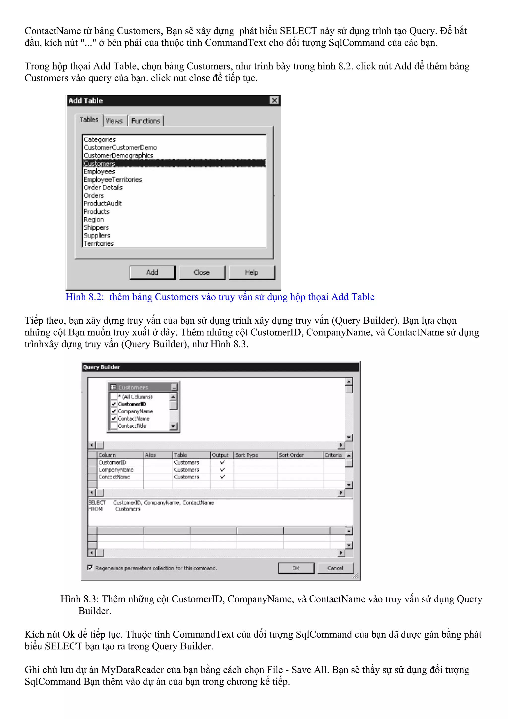 ContactName từ bảng Customers, Bạn sẽ xây dựng phát biểu SELECT này sử dụng trình tạo Query. Để bắt
đầu, kích nút "..." ở bên phải của thuộc tính CommandText cho đối tượng SqlCommand của các bạn.

Trong hộp thọai Add Table, chọn bảng Customers, như trình bày trong hình 8.2. click nút Add để thêm bảng
Customers vào query của bạn. click nut close để tiếp tục.




         Hình 8.2: thêm bảng Customers vào truy vấn sử dụng hộp thọai Add Table

Tiếp theo, bạn xây dựng truy vấn của bạn sử dụng trình xây dựng truy vấn (Query Builder). Bạn lựa chọn
những cột Bạn muốn truy xuất ở đây. Thêm những cột CustomerID, CompanyName, và ContactName sử dụng
trìnhxây dựng truy vấn (Query Builder), như Hình 8.3.




        Hình 8.3: Thêm những cột CustomerID, CompanyName, và ContactName vào truy vấn sử dụng Query
           Builder.

Kích nút Ok để tiếp tục. Thuộc tính CommandText của đối tượng SqlCommand của bạn đã được gán bằng phát
biểu SELECT bạn tạo ra trong Query Builder.

Ghi chú lưu dự án MyDataReader của bạn bằng cách chọn File - Save All. Bạn sẽ thấy sự sử dụng đối tượng
SqlCommand Bạn thêm vào dự án của bạn trong chương kế tiếp.
 