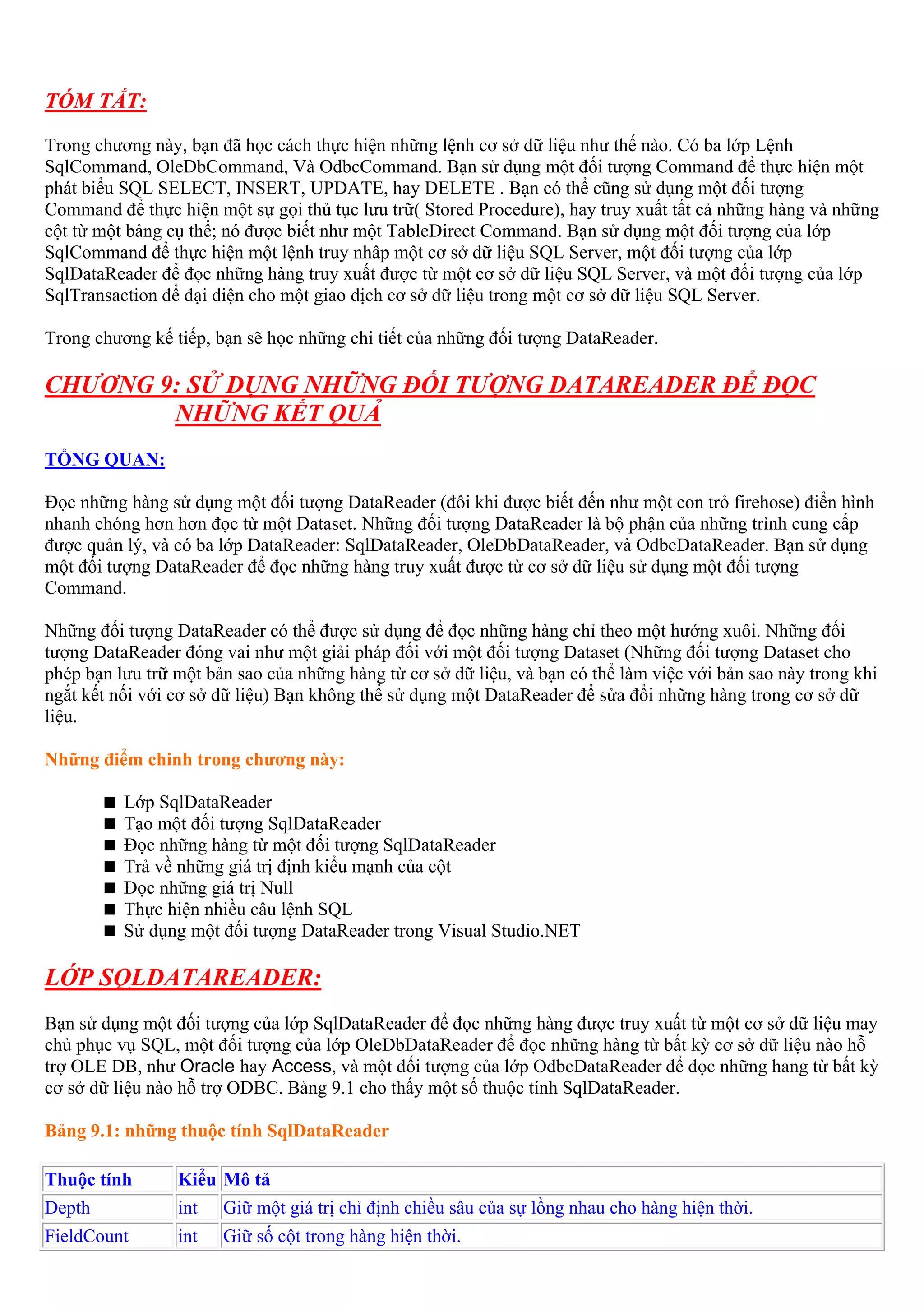 TÓM TẮT:
Trong chương này, bạn đã học cách thực hiện những lệnh cơ sở dữ liệu như thế nào. Có ba lớp Lệnh
SqlCommand, OleDbCommand, Và OdbcCommand. Bạn sử dụng một đối tượng Command để thực hiện một
phát biểu SQL SELECT, INSERT, UPDATE, hay DELETE . Bạn có thể cũng sử dụng một đối tượng
Command để thực hiện một sự gọi thủ tục lưu trữ( Stored Procedure), hay truy xuất tất cả những hàng và những
cột từ một bảng cụ thể; nó được biết như một TableDirect Command. Bạn sử dụng một đối tượng của lớp
SqlCommand để thực hiện một lệnh truy nhâp một cơ sở dữ liệu SQL Server, một đối tượng của lớp
SqlDataReader để đọc những hàng truy xuất được từ một cơ sở dữ liệu SQL Server, và một đối tượng của lớp
SqlTransaction để đại diện cho một giao dịch cơ sở dữ liệu trong một cơ sở dữ liệu SQL Server.

Trong chương kế tiếp, bạn sẽ học những chi tiết của những đối tượng DataReader.

CHƯƠNG 9: SỬ DỤNG NHỮNG ĐỐI TƯỢNG DATAREADER ĐỂ ĐỌC
        NHỮNG KẾT QUẢ
TỔNG QUAN:

Đọc những hàng sử dụng một đối tượng DataReader (đôi khi được biết đến như một con trỏ firehose) điển hình
nhanh chóng hơn hơn đọc từ một Dataset. Những đối tượng DataReader là bộ phận của những trình cung cấp
được quản lý, và có ba lớp DataReader: SqlDataReader, OleDbDataReader, và OdbcDataReader. Bạn sử dụng
một đối tượng DataReader để đọc những hàng truy xuất được từ cơ sở dữ liệu sử dụng một đối tượng
Command.

Những đối tượng DataReader có thể được sử dụng để đọc những hàng chỉ theo một hướng xuôi. Những đối
tượng DataReader đóng vai như một giải pháp đối với một đối tượng Dataset (Những đối tượng Dataset cho
phép bạn lưu trữ một bản sao của những hàng từ cơ sở dữ liệu, và bạn có thể làm việc với bản sao này trong khi
ngắt kết nối với cơ sở dữ liệu) Bạn không thể sử dụng một DataReader để sửa đổi những hàng trong cơ sở dữ
liệu.

Những điểm chinh trong chương này:

          Lớp SqlDataReader
          Tạo một đối tượng SqlDataReader
          Đọc những hàng từ một đối tượng SqlDataReader
          Trả về những giá trị định kiểu mạnh của cột
          Đọc những giá trị Null
          Thực hiện nhiều câu lệnh SQL
          Sử dụng một đối tượng DataReader trong Visual Studio.NET

LỚP SQLDATAREADER:
Bạn sử dụng một đối tượng của lớp SqlDataReader để đọc những hàng được truy xuất từ một cơ sở dữ liệu may
chủ phục vụ SQL, một đối tượng của lớp OleDbDataReader để đọc những hàng từ bất kỳ cơ sở dữ liệu nào hỗ
trợ OLE DB, như Oracle hay Access, và một đối tượng của lớp OdbcDataReader để đọc những hang từ bất kỳ
cơ sở dữ liệu nào hỗ trợ ODBC. Bảng 9.1 cho thấy một số thuộc tính SqlDataReader.

Bảng 9.1: những thuộc tính SqlDataReader

Thuộc tính       Kiểu Mô tả
Depth            int   Giữ một giá trị chỉ định chiều sâu của sự lồng nhau cho hàng hiện thời.
FieldCount       int   Giữ số cột trong hàng hiện thời.
 