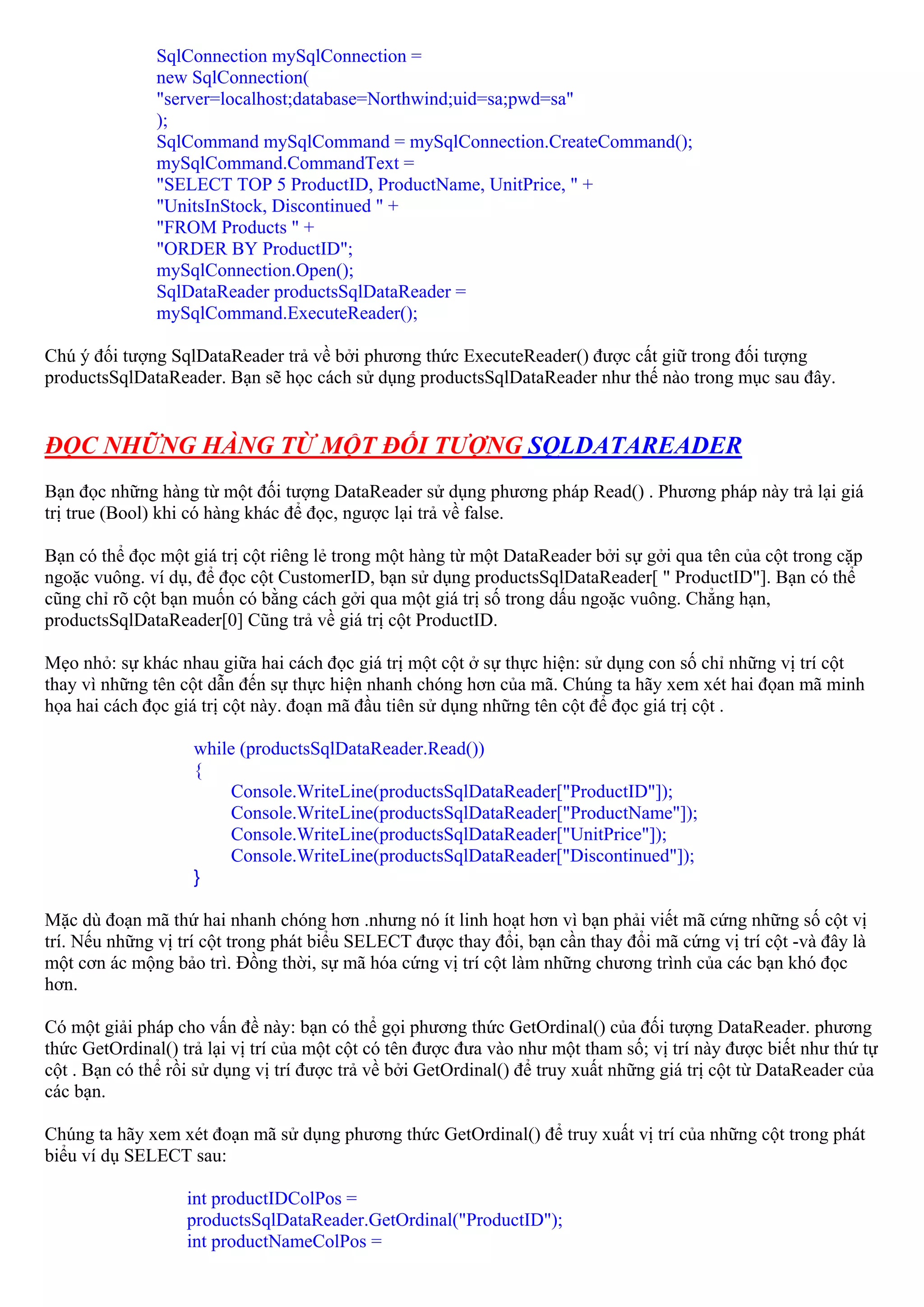 SqlConnection mySqlConnection =
               new SqlConnection(
               "server=localhost;database=Northwind;uid=sa;pwd=sa"
               );
               SqlCommand mySqlCommand = mySqlConnection.CreateCommand();
               mySqlCommand.CommandText =
               "SELECT TOP 5 ProductID, ProductName, UnitPrice, " +
               "UnitsInStock, Discontinued " +
               "FROM Products " +
               "ORDER BY ProductID";
               mySqlConnection.Open();
               SqlDataReader productsSqlDataReader =
               mySqlCommand.ExecuteReader();

Chú ý đối tượng SqlDataReader trả về bởi phương thức ExecuteReader() được cất giữ trong đối tượng
productsSqlDataReader. Bạn sẽ học cách sử dụng productsSqlDataReader như thế nào trong mục sau đây.


ĐỌC NHỮNG HÀNG TỪ MỘT ĐỐI TƯỢNG SQLDATAREADER
Bạn đọc những hàng từ một đối tượng DataReader sử dụng phương pháp Read() . Phương pháp này trả lại giá
trị true (Bool) khi có hàng khác để đọc, ngược lại trả về false.

Bạn có thể đọc một giá trị cột riêng lẻ trong một hàng từ một DataReader bởi sự gởi qua tên của cột trong cặp
ngoặc vuông. ví dụ, để đọc cột CustomerID, bạn sử dụng productsSqlDataReader[ " ProductID"]. Bạn có thể
cũng chỉ rõ cột bạn muốn có bằng cách gởi qua một giá trị số trong dấu ngoặc vuông. Chẳng hạn,
productsSqlDataReader[0] Cũng trả về giá trị cột ProductID.

Mẹo nhỏ: sự khác nhau giữa hai cách đọc giá trị một cột ở sự thực hiện: sử dụng con số chỉ những vị trí cột
thay vì những tên cột dẫn đến sự thực hiện nhanh chóng hơn của mã. Chúng ta hãy xem xét hai đọan mã minh
họa hai cách đọc giá trị cột này. đoạn mã đầu tiên sử dụng những tên cột để đọc giá trị cột .

                    while (productsSqlDataReader.Read())
                    {
                        Console.WriteLine(productsSqlDataReader["ProductID"]);
                        Console.WriteLine(productsSqlDataReader["ProductName"]);
                        Console.WriteLine(productsSqlDataReader["UnitPrice"]);
                        Console.WriteLine(productsSqlDataReader["Discontinued"]);
                    }

Mặc dù đoạn mã thứ hai nhanh chóng hơn .nhưng nó ít linh hoạt hơn vì bạn phải viết mã cứng những số cột vị
trí. Nếu những vị trí cột trong phát biểu SELECT được thay đổi, bạn cần thay đổi mã cứng vị trí cột -và đây là
một cơn ác mộng bảo trì. Đồng thời, sự mã hóa cứng vị trí cột làm những chương trình của các bạn khó đọc
hơn.

Có một giải pháp cho vấn đề này: bạn có thể gọi phương thức GetOrdinal() của đối tượng DataReader. phương
thức GetOrdinal() trả lại vị trí của một cột có tên được đưa vào như một tham số; vị trí này được biết như thứ tự
cột . Bạn có thể rồi sử dụng vị trí được trả về bởi GetOrdinal() để truy xuất những giá trị cột từ DataReader của
các bạn.

Chúng ta hãy xem xét đoạn mã sử dụng phương thức GetOrdinal() để truy xuất vị trí của những cột trong phát
biểu ví dụ SELECT sau:

                   int productIDColPos =
                   productsSqlDataReader.GetOrdinal("ProductID");
                   int productNameColPos =
 