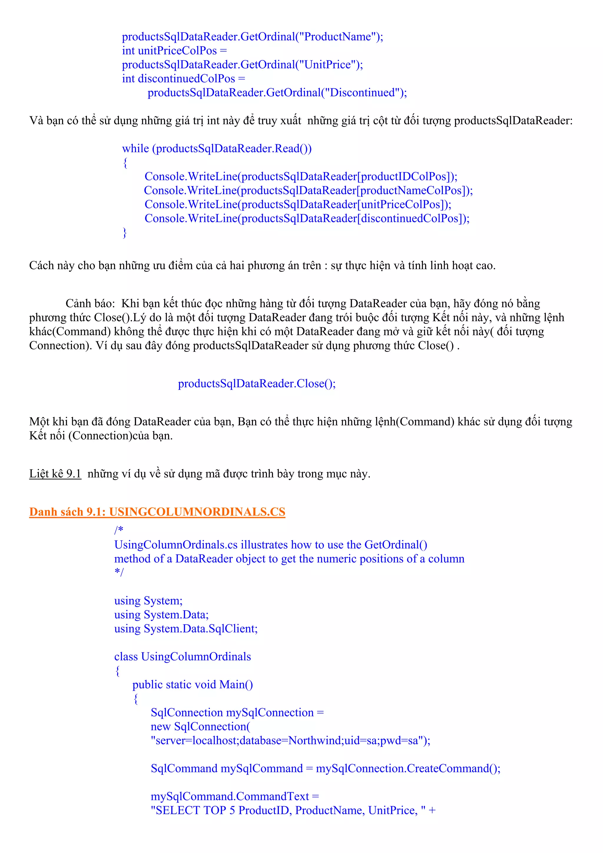 productsSqlDataReader.GetOrdinal("ProductName");
                  int unitPriceColPos =
                  productsSqlDataReader.GetOrdinal("UnitPrice");
                  int discontinuedColPos =
                        productsSqlDataReader.GetOrdinal("Discontinued");

Và bạn có thể sử dụng những giá trị int này để truy xuất những giá trị cột từ đối tượng productsSqlDataReader:

                  while (productsSqlDataReader.Read())
                  {
                      Console.WriteLine(productsSqlDataReader[productIDColPos]);
                      Console.WriteLine(productsSqlDataReader[productNameColPos]);
                      Console.WriteLine(productsSqlDataReader[unitPriceColPos]);
                      Console.WriteLine(productsSqlDataReader[discontinuedColPos]);
                  }

Cách này cho bạn những ưu điểm của cả hai phương án trên : sự thực hiện và tính linh hoạt cao.


      Cảnh báo: Khi bạn kết thúc đọc những hàng từ đối tượng DataReader của bạn, hãy đóng nó bằng
phương thức Close().Lý do là một đối tượng DataReader đang trói buộc đối tượng Kết nối này, và những lệnh
khác(Command) không thể được thực hiện khi có một DataReader đang mở và giữ kết nối này( đối tượng
Connection). Ví dụ sau đây đóng productsSqlDataReader sử dụng phương thức Close() .


                              productsSqlDataReader.Close();


Một khi bạn đã đóng DataReader của bạn, Bạn có thể thực hiện những lệnh(Command) khác sử dụng đối tượng
Kết nối (Connection)của bạn.


Liệt kê 9.1 những ví dụ về sử dụng mã được trình bày trong mục này.


Danh sách 9.1: USINGCOLUMNORDINALS.CS
                 /*
                 UsingColumnOrdinals.cs illustrates how to use the GetOrdinal()
                 method of a DataReader object to get the numeric positions of a column
                 */

                 using System;
                 using System.Data;
                 using System.Data.SqlClient;

                 class UsingColumnOrdinals
                 {
                     public static void Main()
                     {
                        SqlConnection mySqlConnection =
                        new SqlConnection(
                        "server=localhost;database=Northwind;uid=sa;pwd=sa");

                        SqlCommand mySqlCommand = mySqlConnection.CreateCommand();

                        mySqlCommand.CommandText =
                        "SELECT TOP 5 ProductID, ProductName, UnitPrice, " +
 