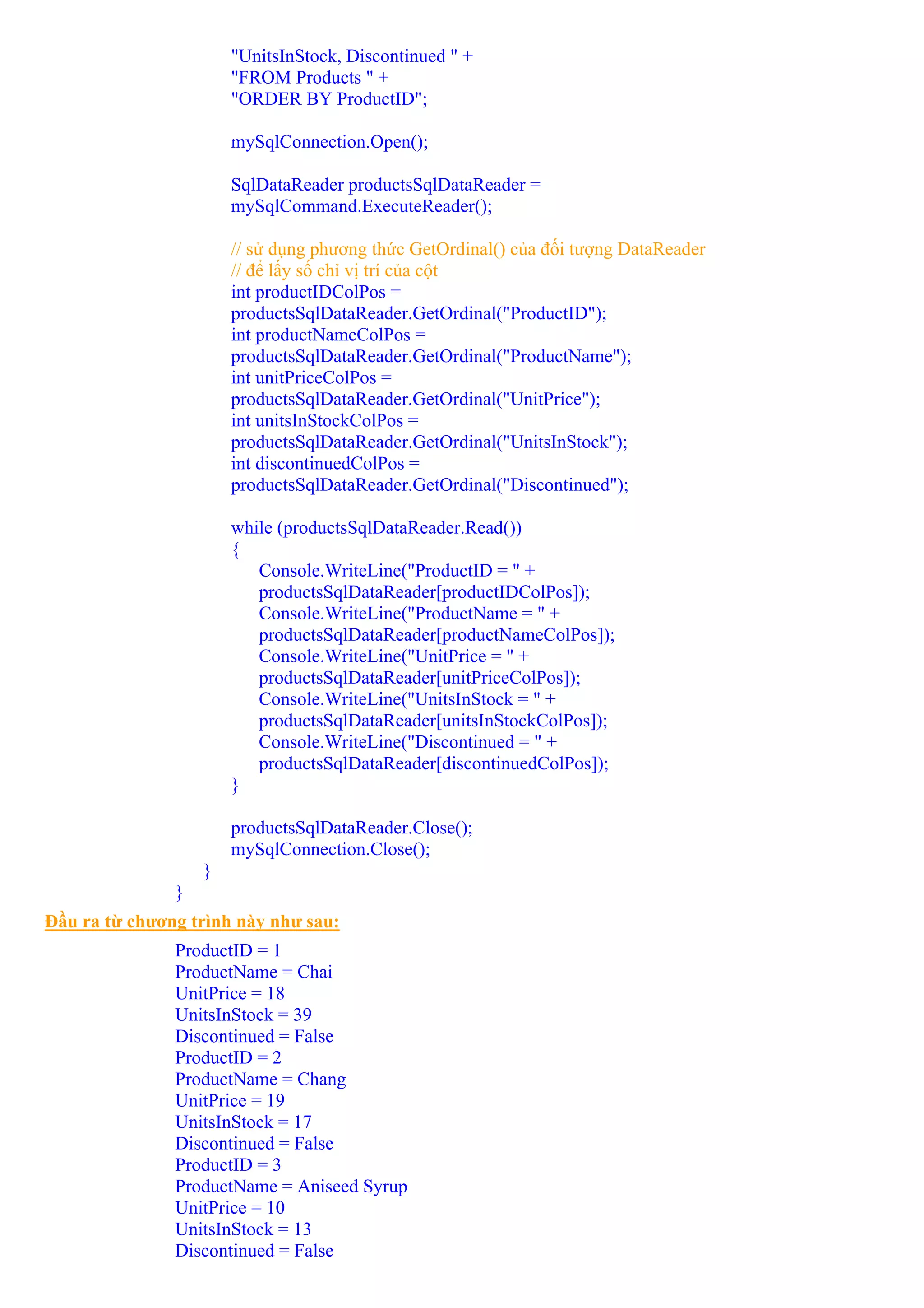 "UnitsInStock, Discontinued " +
                       "FROM Products " +
                       "ORDER BY ProductID";

                       mySqlConnection.Open();

                       SqlDataReader productsSqlDataReader =
                       mySqlCommand.ExecuteReader();

                       // sử dụng phương thức GetOrdinal() của đối tượng DataReader
                       // để lấy số chỉ vị trí của cột
                       int productIDColPos =
                       productsSqlDataReader.GetOrdinal("ProductID");
                       int productNameColPos =
                       productsSqlDataReader.GetOrdinal("ProductName");
                       int unitPriceColPos =
                       productsSqlDataReader.GetOrdinal("UnitPrice");
                       int unitsInStockColPos =
                       productsSqlDataReader.GetOrdinal("UnitsInStock");
                       int discontinuedColPos =
                       productsSqlDataReader.GetOrdinal("Discontinued");

                       while (productsSqlDataReader.Read())
                       {
                          Console.WriteLine("ProductID = " +
                          productsSqlDataReader[productIDColPos]);
                          Console.WriteLine("ProductName = " +
                          productsSqlDataReader[productNameColPos]);
                          Console.WriteLine("UnitPrice = " +
                          productsSqlDataReader[unitPriceColPos]);
                          Console.WriteLine("UnitsInStock = " +
                          productsSqlDataReader[unitsInStockColPos]);
                          Console.WriteLine("Discontinued = " +
                          productsSqlDataReader[discontinuedColPos]);
                       }

                       productsSqlDataReader.Close();
                       mySqlConnection.Close();
                   }
               }
Đầu ra từ chương trình này như sau:
               ProductID = 1
               ProductName = Chai
               UnitPrice = 18
               UnitsInStock = 39
               Discontinued = False
               ProductID = 2
               ProductName = Chang
               UnitPrice = 19
               UnitsInStock = 17
               Discontinued = False
               ProductID = 3
               ProductName = Aniseed Syrup
               UnitPrice = 10
               UnitsInStock = 13
               Discontinued = False
 