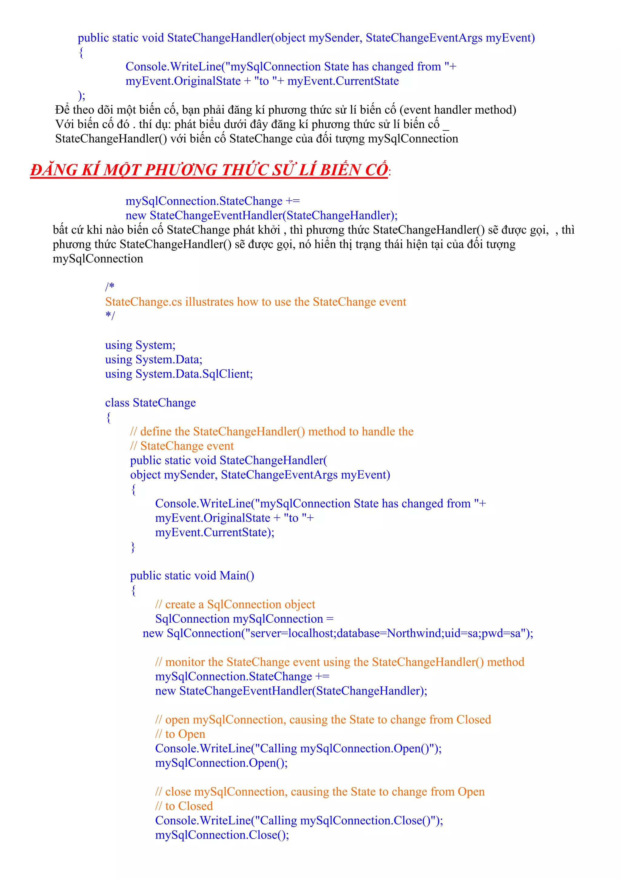 public static void StateChangeHandler(object mySender, StateChangeEventArgs myEvent)
       {
                 Console.WriteLine("mySqlConnection State has changed from "+
                 myEvent.OriginalState + "to "+ myEvent.CurrentState
       );
  Để theo dõi một biến cố, bạn phải đăng kí phương thức sử lí biến cố (event handler method)
  Với biến cố đó . thí dụ: phát biểu dưới đây đăng kí phương thức sử lí biến cố _
  StateChangeHandler() với biến cố StateChange của đối tượng mySqlConnection

ĐĂNG KÍ MỘT PHƯƠNG THỨC SỬ LÍ BIẾN CỐ:
                 mySqlConnection.StateChange +=
                 new StateChangeEventHandler(StateChangeHandler);
  bất cứ khi nào biến cố StateChange phát khởi , thì phương thức StateChangeHandler() sẽ được gọi, , thì
  phương thức StateChangeHandler() sẽ được gọi, nó hiển thị trạng thái hiện tại của đối tượng
  mySqlConnection

            /*
            StateChange.cs illustrates how to use the StateChange event
            */

            using System;
            using System.Data;
            using System.Data.SqlClient;

            class StateChange
            {
                 // define the StateChangeHandler() method to handle the
                 // StateChange event
                 public static void StateChangeHandler(
                 object mySender, StateChangeEventArgs myEvent)
                 {
                       Console.WriteLine("mySqlConnection State has changed from "+
                       myEvent.OriginalState + "to "+
                       myEvent.CurrentState);
                 }

                 public static void Main()
                 {
                      // create a SqlConnection object
                      SqlConnection mySqlConnection =
                   new SqlConnection("server=localhost;database=Northwind;uid=sa;pwd=sa");

                      // monitor the StateChange event using the StateChangeHandler() method
                      mySqlConnection.StateChange +=
                      new StateChangeEventHandler(StateChangeHandler);

                      // open mySqlConnection, causing the State to change from Closed
                      // to Open
                      Console.WriteLine("Calling mySqlConnection.Open()");
                      mySqlConnection.Open();

                      // close mySqlConnection, causing the State to change from Open
                      // to Closed
                      Console.WriteLine("Calling mySqlConnection.Close()");
                      mySqlConnection.Close();
 