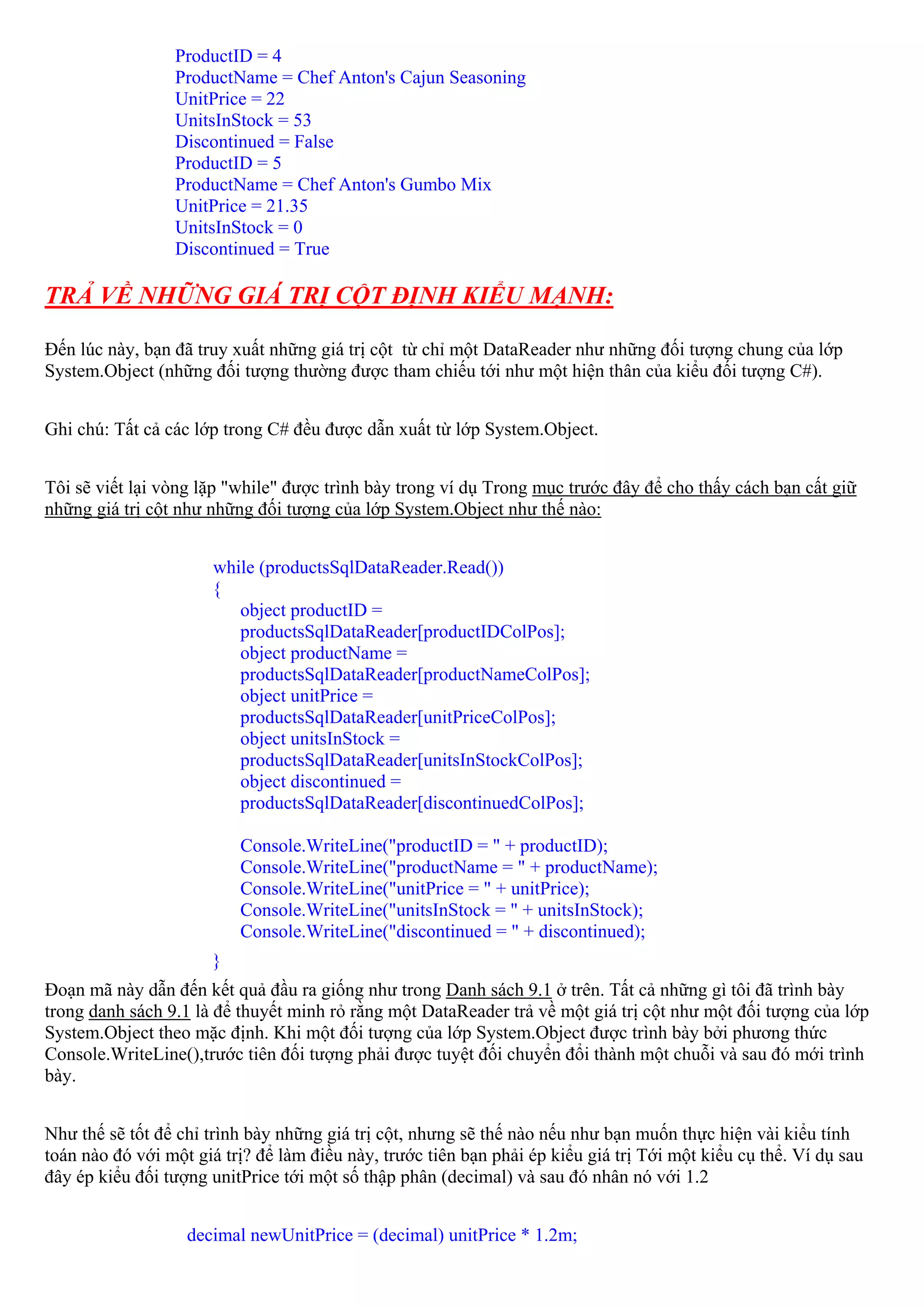 ProductID = 4
                 ProductName = Chef Anton's Cajun Seasoning
                 UnitPrice = 22
                 UnitsInStock = 53
                 Discontinued = False
                 ProductID = 5
                 ProductName = Chef Anton's Gumbo Mix
                 UnitPrice = 21.35
                 UnitsInStock = 0
                 Discontinued = True

TRẢ VỀ NHỮNG GIÁ TRỊ CỘT ĐỊNH KIỂU MẠNH:

Đến lúc này, bạn đã truy xuất những giá trị cột từ chỉ một DataReader như những đối tượng chung của lớp
System.Object (những đối tượng thường được tham chiếu tới như một hiện thân của kiểu đối tượng C#).


Ghi chú: Tất cả các lớp trong C# đều được dẫn xuất từ lớp System.Object.


Tôi sẽ viết lại vòng lặp "while" được trình bày trong ví dụ Trong mục trước đây để cho thấy cách bạn cất giữ
những giá trị cột như những đối tượng của lớp System.Object như thế nào:


                      while (productsSqlDataReader.Read())
                      {
                         object productID =
                         productsSqlDataReader[productIDColPos];
                         object productName =
                         productsSqlDataReader[productNameColPos];
                         object unitPrice =
                         productsSqlDataReader[unitPriceColPos];
                         object unitsInStock =
                         productsSqlDataReader[unitsInStockColPos];
                         object discontinued =
                         productsSqlDataReader[discontinuedColPos];

                          Console.WriteLine("productID = " + productID);
                          Console.WriteLine("productName = " + productName);
                          Console.WriteLine("unitPrice = " + unitPrice);
                          Console.WriteLine("unitsInStock = " + unitsInStock);
                          Console.WriteLine("discontinued = " + discontinued);
                      }
Đoạn mã này dẫn đến kết quả đầu ra giống như trong Danh sách 9.1 ở trên. Tất cả những gì tôi đã trình bày
trong danh sách 9.1 là để thuyết minh rỏ rằng một DataReader trả về một giá trị cột như một đối tượng của lớp
System.Object theo mặc định. Khi một đối tượng của lớp System.Object được trình bày bởi phương thức
Console.WriteLine(),trước tiên đối tượng phải được tuyệt đối chuyển đổi thành một chuỗi và sau đó mới trình
bày.


Như thế sẽ tốt để chỉ trình bày những giá trị cột, nhưng sẽ thế nào nếu như bạn muốn thực hiện vài kiểu tính
toán nào đó với một giá trị? để làm điều này, trước tiên bạn phải ép kiểu giá trị Tới một kiểu cụ thể. Ví dụ sau
đây ép kiểu đối tượng unitPrice tới một số thập phân (decimal) và sau đó nhân nó với 1.2


                   decimal newUnitPrice = (decimal) unitPrice * 1.2m;
 