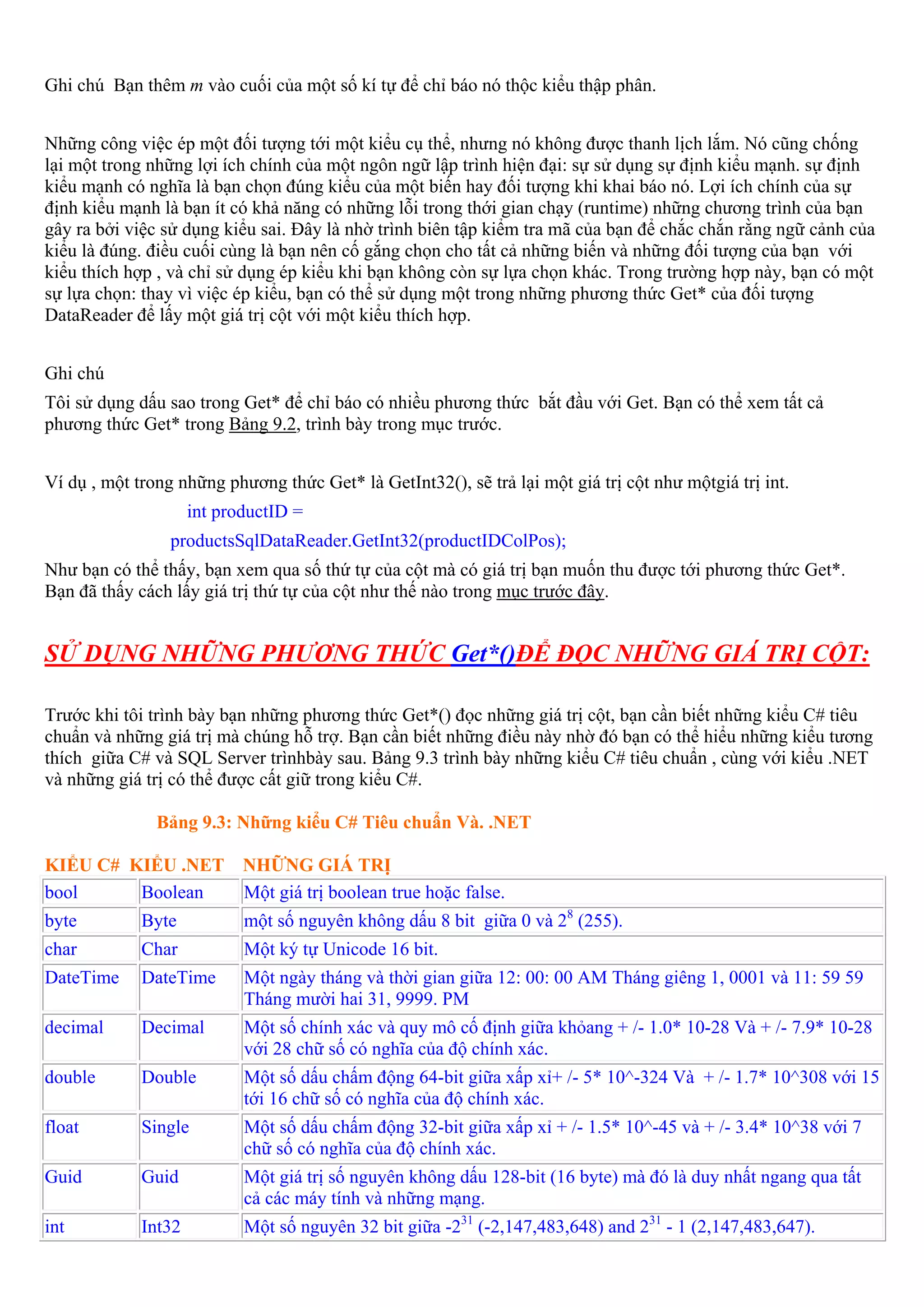 Ghi chú Bạn thêm m vào cuối của một số kí tự để chỉ báo nó thộc kiểu thập phân.


Những công việc ép một đối tượng tới một kiểu cụ thể, nhưng nó không được thanh lịch lắm. Nó cũng chống
lại một trong những lợi ích chính của một ngôn ngữ lập trình hiện đại: sự sử dụng sự định kiểu mạnh. sự định
kiểu mạnh có nghĩa là bạn chọn đúng kiểu của một biến hay đối tượng khi khai báo nó. Lợi ích chính của sự
định kiểu mạnh là bạn ít có khả năng có những lỗi trong thới gian chạy (runtime) những chương trình của bạn
gây ra bởi việc sử dụng kiểu sai. Đây là nhờ trình biên tập kiểm tra mã của bạn để chắc chắn rằng ngữ cảnh của
kiểu là đúng. điều cuối cùng là bạn nên cố gắng chọn cho tất cả những biến và những đối tượng của bạn với
kiểu thích hợp , và chỉ sử dụng ép kiểu khi bạn không còn sự lựa chọn khác. Trong trường hợp này, bạn có một
sự lựa chọn: thay vì việc ép kiểu, bạn có thể sử dụng một trong những phương thức Get* của đối tượng
DataReader để lấy một giá trị cột với một kiểu thích hợp.


Ghi chú
Tôi sử dụng dấu sao trong Get* để chỉ báo có nhiều phương thức bắt đầu với Get. Bạn có thể xem tất cả
phương thức Get* trong Bảng 9.2, trình bày trong mục trước.


Ví dụ , một trong những phương thức Get* là GetInt32(), sẽ trả lại một giá trị cột như mộtgiá trị int.
                     int productID =
                 productsSqlDataReader.GetInt32(productIDColPos);
Như bạn có thể thấy, bạn xem qua số thứ tự của cột mà có giá trị bạn muốn thu được tới phương thức Get*.
Bạn đã thấy cách lấy giá trị thứ tự của cột như thế nào trong mục trước đây.


SỬ DỤNG NHỮNG PHƯƠNG THỨC Get*()ĐỂ ĐỌC NHỮNG GIÁ TRỊ CỘT:

Trước khi tôi trình bày bạn những phương thức Get*() đọc những giá trị cột, bạn cần biết những kiểu C# tiêu
chuẩn và những giá trị mà chúng hỗ trợ. Bạn cần biết những điều này nhờ đó bạn có thể hiểu những kiểu tương
thích giữa C# và SQL Server trìnhbày sau. Bảng 9.3 trình bày những kiểu C# tiêu chuẩn , cùng với kiểu .NET
và những giá trị có thể được cất giữ trong kiểu C#.

               Bảng 9.3: Những kiểu C# Tiêu chuẩn Và. .NET

KIỂU C# KIỂU .NET NHỮNG GIÁ TRỊ
bool     Boolean  Một giá trị boolean true hoặc false.
byte         Byte           một số nguyên không dấu 8 bit giữa 0 và 28 (255).
char         Char           Một ký tự Unicode 16 bit.
DateTime     DateTime       Một ngày tháng và thời gian giữa 12: 00: 00 AM Tháng giêng 1, 0001 và 11: 59 59
                            Tháng mười hai 31, 9999. PM
decimal      Decimal        Một số chính xác và quy mô cố định giữa khỏang + /- 1.0* 10-28 Và + /- 7.9* 10-28
                            với 28 chữ số có nghĩa của độ chính xác.
double       Double         Một số dấu chấm động 64-bit giữa xấp xỉ+ /- 5* 10^-324 Và + /- 1.7* 10^308 với 15
                            tới 16 chữ số có nghĩa của độ chính xác.
float        Single         Một số dấu chấm động 32-bit giữa xấp xỉ + /- 1.5* 10^-45 và + /- 3.4* 10^38 với 7
                            chữ số có nghĩa của độ chính xác.
Guid         Guid           Một giá trị số nguyên không dấu 128-bit (16 byte) mà đó là duy nhất ngang qua tất
                            cả các máy tính và những mạng.
int          Int32          Một số nguyên 32 bit giữa -231 (-2,147,483,648) and 231 - 1 (2,147,483,647).
 
