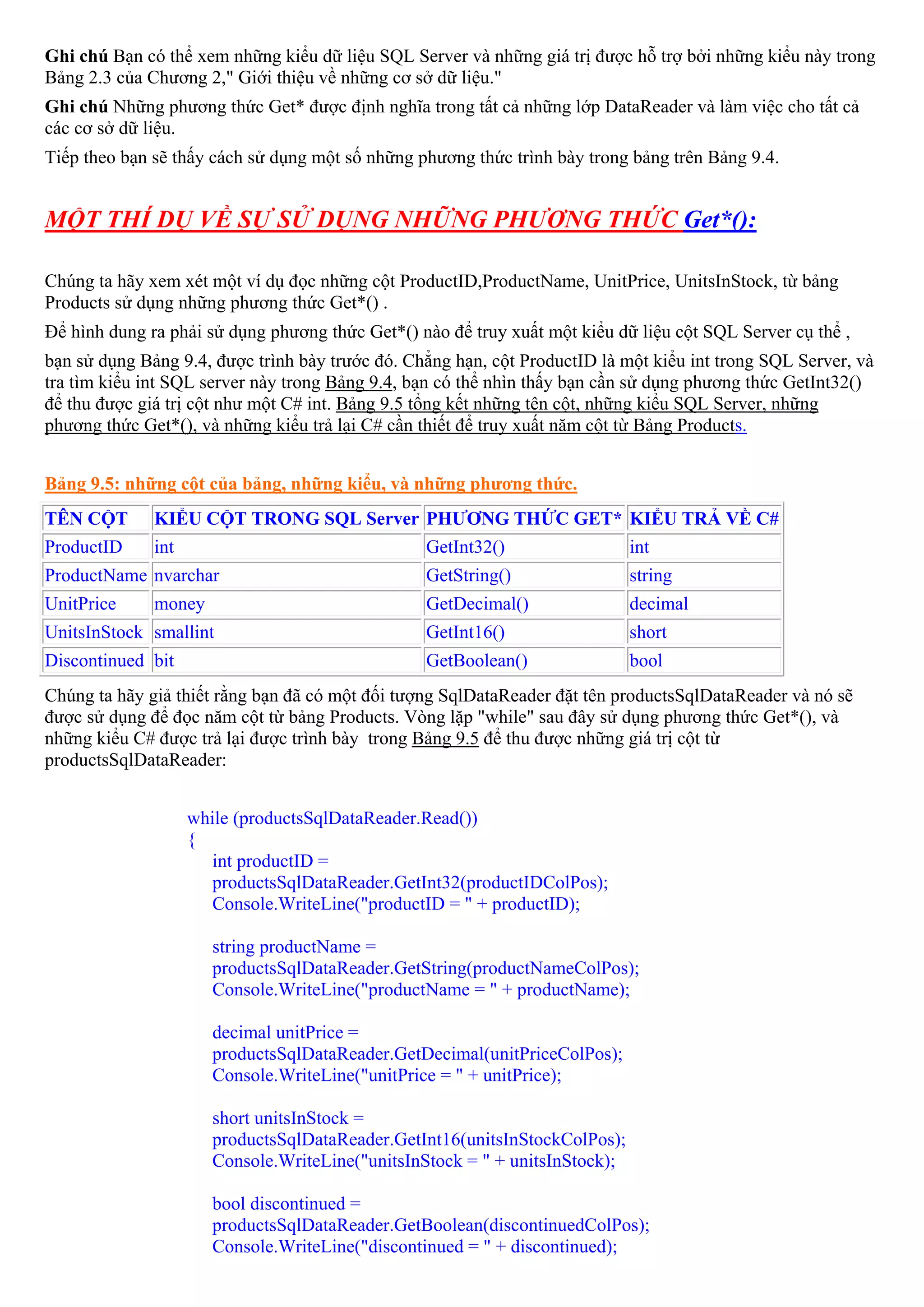 Ghi chú Bạn có thể xem những kiểu dữ liệu SQL Server và những giá trị được hỗ trợ bởi những kiểu này trong
Bảng 2.3 của Chương 2," Giới thiệu về những cơ sở dữ liệu."
Ghi chú Những phương thức Get* được định nghĩa trong tất cả những lớp DataReader và làm việc cho tất cả
các cơ sở dữ liệu.
Tiếp theo bạn sẽ thấy cách sử dụng một số những phương thức trình bày trong bảng trên Bảng 9.4.


MỘT THÍ DỤ VỀ SỰ SỬ DỤNG NHỮNG PHƯƠNG THỨC Get*():

Chúng ta hãy xem xét một ví dụ đọc những cột ProductID,ProductName, UnitPrice, UnitsInStock, từ bảng
Products sử dụng những phương thức Get*() .
Để hình dung ra phải sử dụng phương thức Get*() nào để truy xuất một kiểu dữ liệu cột SQL Server cụ thể ,
bạn sử dụng Bảng 9.4, được trình bày trước đó. Chẳng hạn, cột ProductID là một kiểu int trong SQL Server, và
tra tìm kiểu int SQL server này trong Bảng 9.4, bạn có thể nhìn thấy bạn cần sử dụng phương thức GetInt32()
để thu được giá trị cột như một C# int. Bảng 9.5 tổng kết những tên cột, những kiểu SQL Server, những
phương thức Get*(), và những kiểu trả lại C# cần thiết để truy xuất năm cột từ Bảng Products.


Bảng 9.5: những cột của bảng, những kiểu, và những phương thức.
TÊN CỘT       KIỂU CỘT TRONG SQL Server PHƯƠNG THỨC GET* KIỂU TRẢ VỀ C#
ProductID     int                                GetInt32()                   int
ProductName nvarchar                             GetString()                  string
UnitPrice     money                              GetDecimal()                 decimal
UnitsInStock smallint                            GetInt16()                   short
Discontinued bit                                 GetBoolean()                 bool
Chúng ta hãy giả thiết rằng bạn đã có một đối tượng SqlDataReader đặt tên productsSqlDataReader và nó sẽ
được sử dụng để đọc năm cột từ bảng Products. Vòng lặp "while" sau đây sử dụng phương thức Get*(), và
những kiểu C# được trả lại được trình bày trong Bảng 9.5 để thu được những giá trị cột từ
productsSqlDataReader:


                    while (productsSqlDataReader.Read())
                    {
                       int productID =
                       productsSqlDataReader.GetInt32(productIDColPos);
                       Console.WriteLine("productID = " + productID);

                       string productName =
                       productsSqlDataReader.GetString(productNameColPos);
                       Console.WriteLine("productName = " + productName);

                       decimal unitPrice =
                       productsSqlDataReader.GetDecimal(unitPriceColPos);
                       Console.WriteLine("unitPrice = " + unitPrice);

                       short unitsInStock =
                       productsSqlDataReader.GetInt16(unitsInStockColPos);
                       Console.WriteLine("unitsInStock = " + unitsInStock);

                       bool discontinued =
                       productsSqlDataReader.GetBoolean(discontinuedColPos);
                       Console.WriteLine("discontinued = " + discontinued);
 