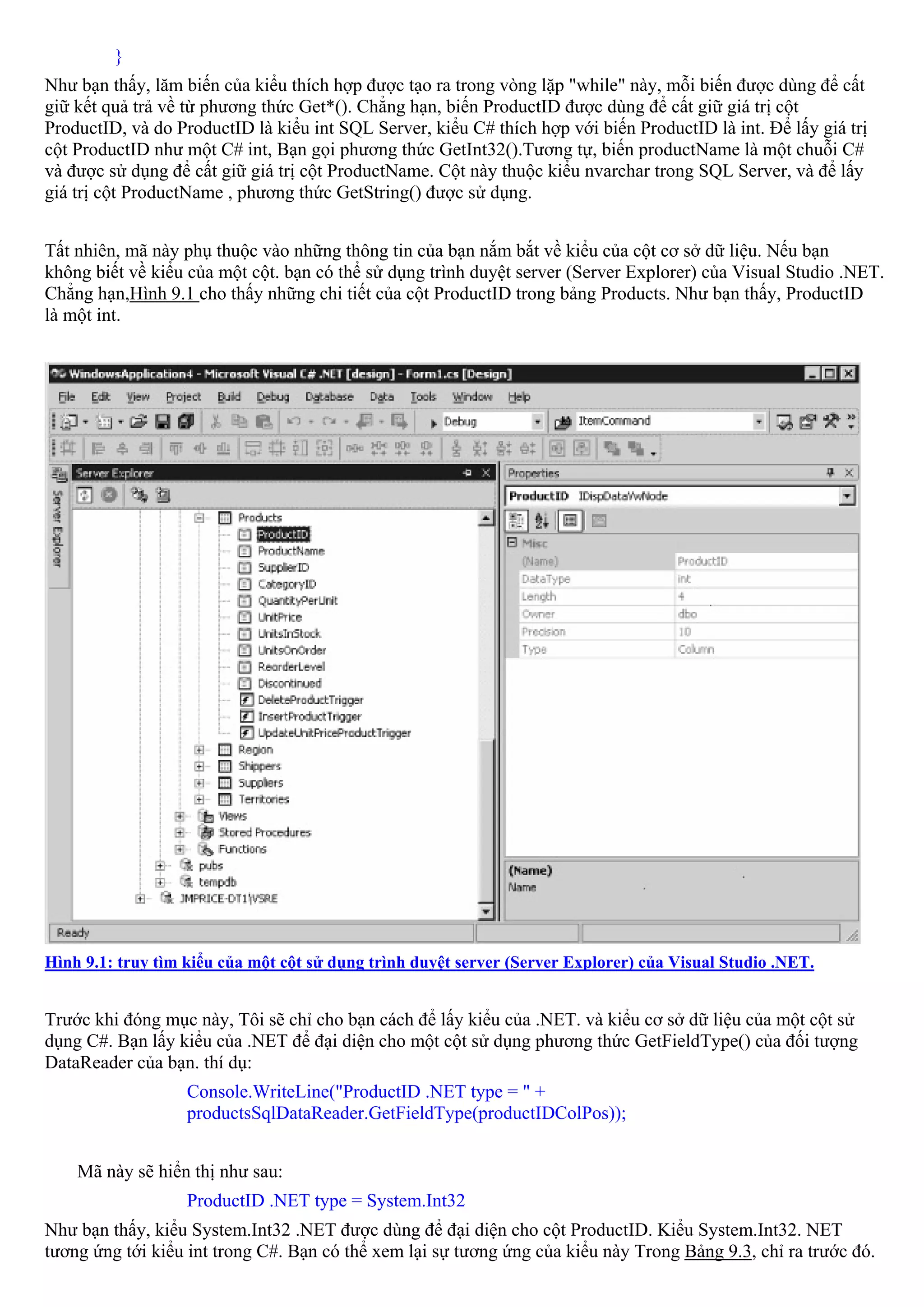 }
Như bạn thấy, lăm biến của kiểu thích hợp được tạo ra trong vòng lặp "while" này, mỗi biến được dùng để cất
giữ kết quả trả về từ phương thức Get*(). Chẳng hạn, biến ProductID được dùng để cất giữ giá trị cột
ProductID, và do ProductID là kiểu int SQL Server, kiểu C# thích hợp với biến ProductID là int. Để lấy giá trị
cột ProductID như một C# int, Bạn gọi phương thức GetInt32().Tương tự, biến productName là một chuỗi C#
và được sử dụng để cất giữ giá trị cột ProductName. Cột này thuộc kiểu nvarchar trong SQL Server, và để lấy
giá trị cột ProductName , phương thức GetString() được sử dụng.


Tất nhiên, mã này phụ thuộc vào những thông tin của bạn nắm bắt về kiểu của cột cơ sở dữ liệu. Nếu bạn
không biết về kiểu của một cột. bạn có thể sử dụng trình duyệt server (Server Explorer) của Visual Studio .NET.
Chẳng hạn,Hình 9.1 cho thấy những chi tiết của cột ProductID trong bảng Products. Như bạn thấy, ProductID
là một int.




Hình 9.1: truy tìm kiểu của một cột sử dụng trình duyệt server (Server Explorer) của Visual Studio .NET.


Trước khi đóng mục này, Tôi sẽ chỉ cho bạn cách để lấy kiểu của .NET. và kiểu cơ sở dữ liệu của một cột sử
dụng C#. Bạn lấy kiểu của .NET để đại diện cho một cột sử dụng phương thức GetFieldType() của đối tượng
DataReader của bạn. thí dụ:
                   Console.WriteLine("ProductID .NET type = " +
                   productsSqlDataReader.GetFieldType(productIDColPos));


    Mã này sẽ hiển thị như sau:
                   ProductID .NET type = System.Int32
Như bạn thấy, kiểu System.Int32 .NET được dùng để đại diện cho cột ProductID. Kiểu System.Int32. NET
tương ứng tới kiểu int trong C#. Bạn có thể xem lại sự tương ứng của kiểu này Trong Bảng 9.3, chỉ ra trước đó.
 