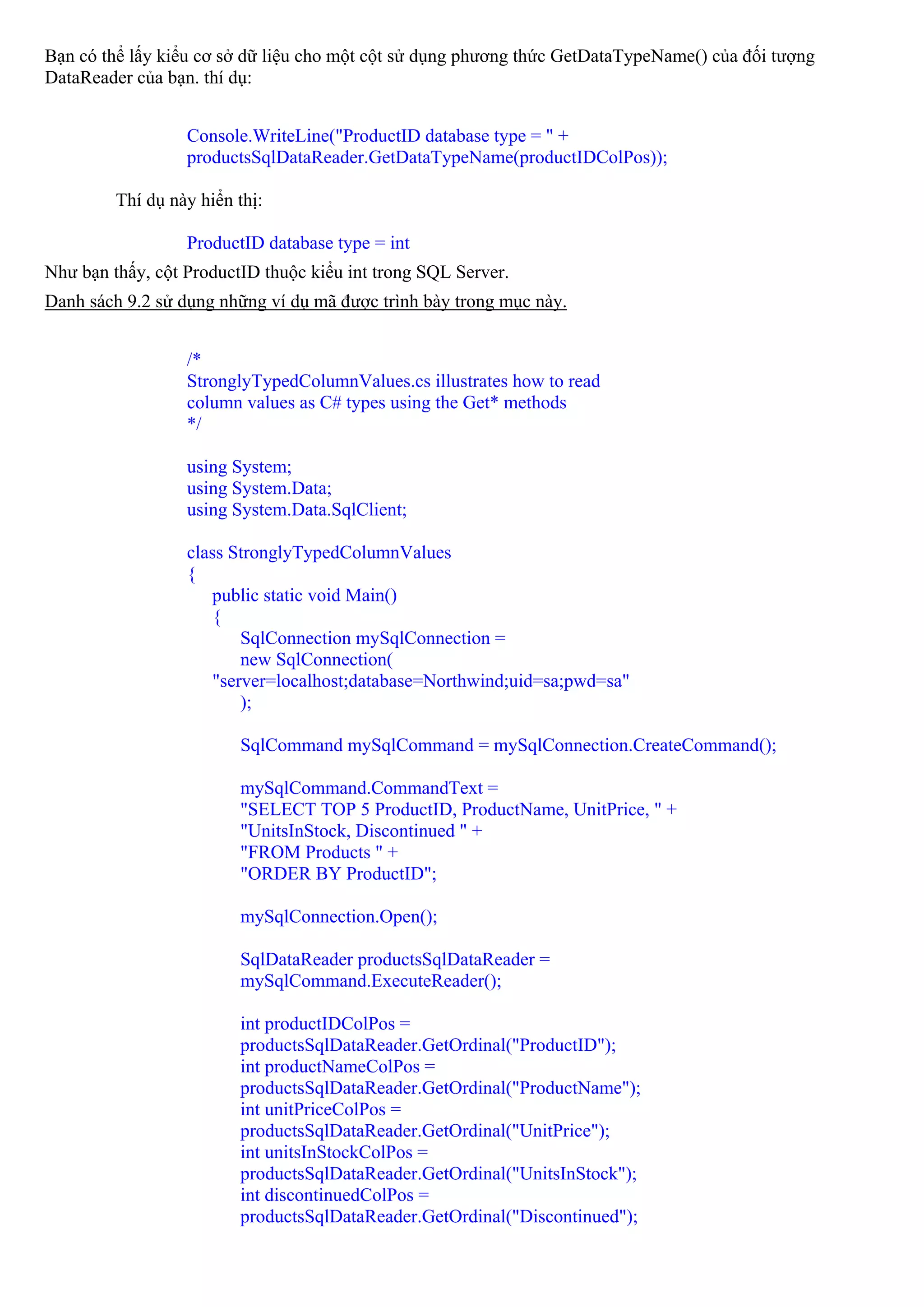 Bạn có thể lấy kiểu cơ sở dữ liệu cho một cột sử dụng phương thức GetDataTypeName() của đối tượng
DataReader của bạn. thí dụ:


                  Console.WriteLine("ProductID database type = " +
                  productsSqlDataReader.GetDataTypeName(productIDColPos));

         Thí dụ này hiển thị:

                  ProductID database type = int
Như bạn thấy, cột ProductID thuộc kiểu int trong SQL Server.
Danh sách 9.2 sử dụng những ví dụ mã được trình bày trong mục này.


                  /*
                  StronglyTypedColumnValues.cs illustrates how to read
                  column values as C# types using the Get* methods
                  */

                  using System;
                  using System.Data;
                  using System.Data.SqlClient;

                  class StronglyTypedColumnValues
                  {
                      public static void Main()
                      {
                          SqlConnection mySqlConnection =
                          new SqlConnection(
                      "server=localhost;database=Northwind;uid=sa;pwd=sa"
                          );

                         SqlCommand mySqlCommand = mySqlConnection.CreateCommand();

                         mySqlCommand.CommandText =
                         "SELECT TOP 5 ProductID, ProductName, UnitPrice, " +
                         "UnitsInStock, Discontinued " +
                         "FROM Products " +
                         "ORDER BY ProductID";

                         mySqlConnection.Open();

                         SqlDataReader productsSqlDataReader =
                         mySqlCommand.ExecuteReader();

                         int productIDColPos =
                         productsSqlDataReader.GetOrdinal("ProductID");
                         int productNameColPos =
                         productsSqlDataReader.GetOrdinal("ProductName");
                         int unitPriceColPos =
                         productsSqlDataReader.GetOrdinal("UnitPrice");
                         int unitsInStockColPos =
                         productsSqlDataReader.GetOrdinal("UnitsInStock");
                         int discontinuedColPos =
                         productsSqlDataReader.GetOrdinal("Discontinued");
 