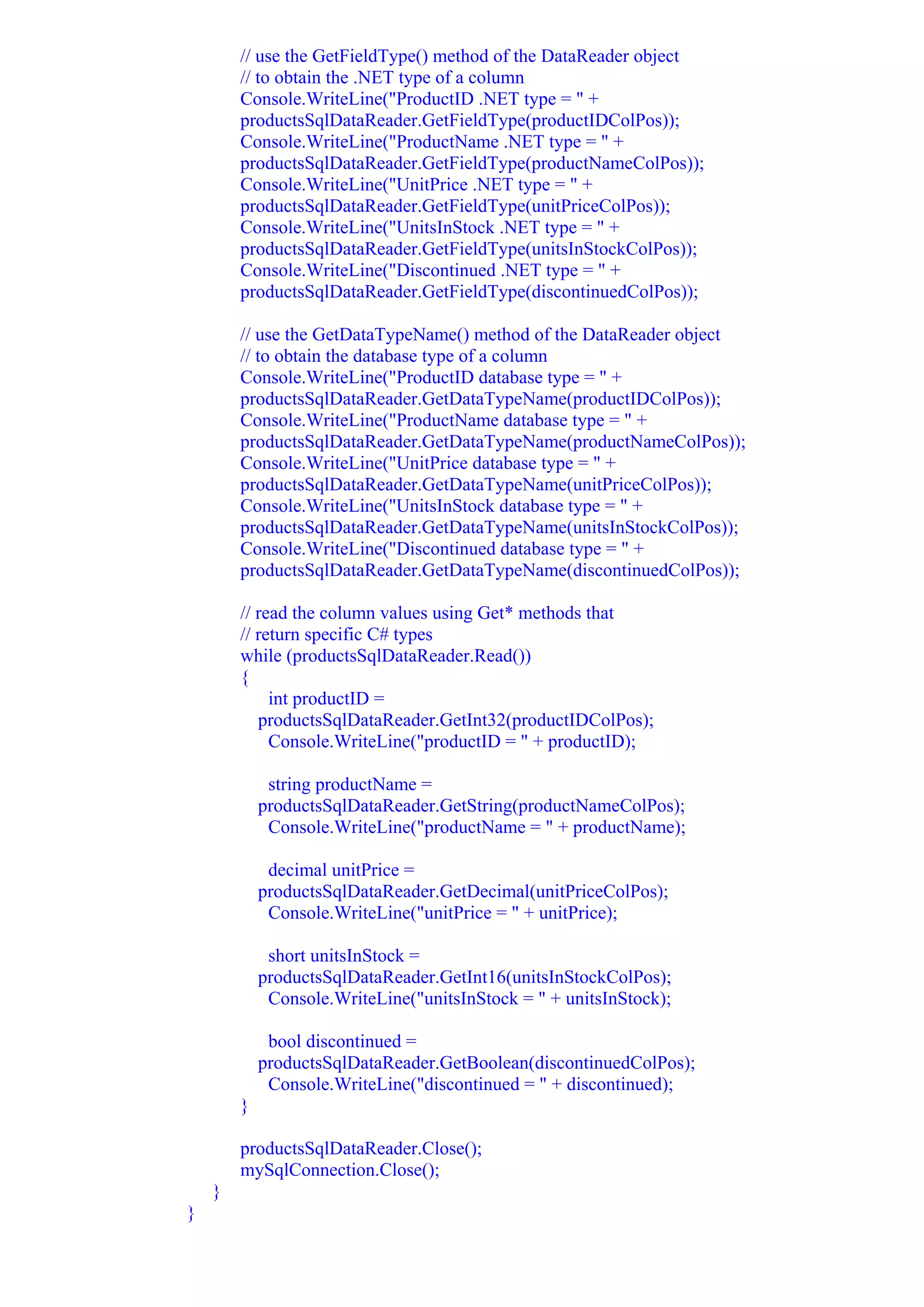 // use the GetFieldType() method of the DataReader object
        // to obtain the .NET type of a column
        Console.WriteLine("ProductID .NET type = " +
        productsSqlDataReader.GetFieldType(productIDColPos));
        Console.WriteLine("ProductName .NET type = " +
        productsSqlDataReader.GetFieldType(productNameColPos));
        Console.WriteLine("UnitPrice .NET type = " +
        productsSqlDataReader.GetFieldType(unitPriceColPos));
        Console.WriteLine("UnitsInStock .NET type = " +
        productsSqlDataReader.GetFieldType(unitsInStockColPos));
        Console.WriteLine("Discontinued .NET type = " +
        productsSqlDataReader.GetFieldType(discontinuedColPos));

        // use the GetDataTypeName() method of the DataReader object
        // to obtain the database type of a column
        Console.WriteLine("ProductID database type = " +
        productsSqlDataReader.GetDataTypeName(productIDColPos));
        Console.WriteLine("ProductName database type = " +
        productsSqlDataReader.GetDataTypeName(productNameColPos));
        Console.WriteLine("UnitPrice database type = " +
        productsSqlDataReader.GetDataTypeName(unitPriceColPos));
        Console.WriteLine("UnitsInStock database type = " +
        productsSqlDataReader.GetDataTypeName(unitsInStockColPos));
        Console.WriteLine("Discontinued database type = " +
        productsSqlDataReader.GetDataTypeName(discontinuedColPos));

        // read the column values using Get* methods that
        // return specific C# types
        while (productsSqlDataReader.Read())
        {
             int productID =
           productsSqlDataReader.GetInt32(productIDColPos);
             Console.WriteLine("productID = " + productID);

             string productName =
            productsSqlDataReader.GetString(productNameColPos);
             Console.WriteLine("productName = " + productName);

             decimal unitPrice =
            productsSqlDataReader.GetDecimal(unitPriceColPos);
             Console.WriteLine("unitPrice = " + unitPrice);

             short unitsInStock =
            productsSqlDataReader.GetInt16(unitsInStockColPos);
             Console.WriteLine("unitsInStock = " + unitsInStock);

             bool discontinued =
            productsSqlDataReader.GetBoolean(discontinuedColPos);
             Console.WriteLine("discontinued = " + discontinued);
        }

        productsSqlDataReader.Close();
        mySqlConnection.Close();
    }
}
 