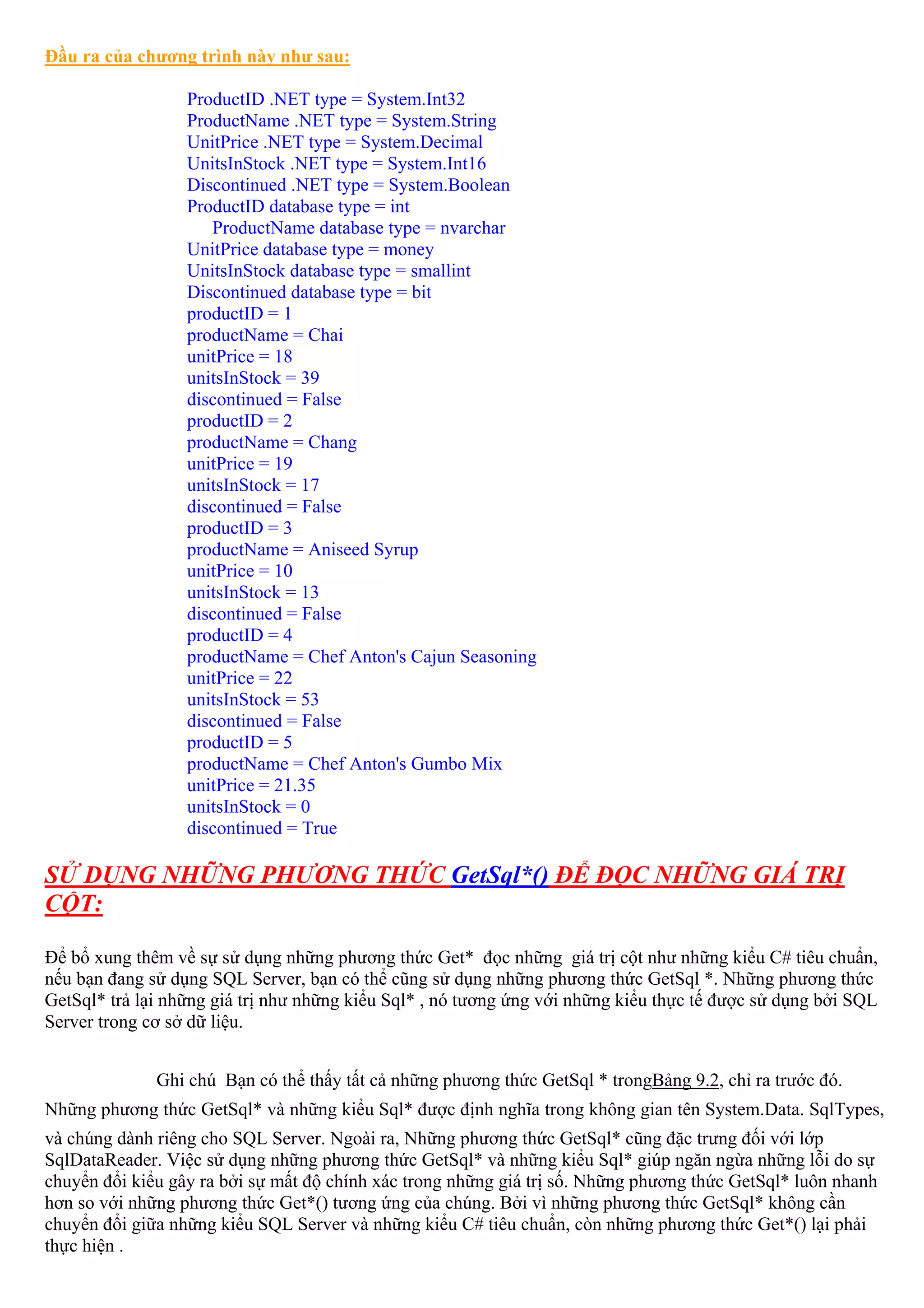 Đầu ra của chương trình này như sau:

                  ProductID .NET type = System.Int32
                  ProductName .NET type = System.String
                  UnitPrice .NET type = System.Decimal
                  UnitsInStock .NET type = System.Int16
                  Discontinued .NET type = System.Boolean
                  ProductID database type = int
                     ProductName database type = nvarchar
                  UnitPrice database type = money
                  UnitsInStock database type = smallint
                  Discontinued database type = bit
                  productID = 1
                  productName = Chai
                  unitPrice = 18
                  unitsInStock = 39
                  discontinued = False
                  productID = 2
                  productName = Chang
                  unitPrice = 19
                  unitsInStock = 17
                  discontinued = False
                  productID = 3
                  productName = Aniseed Syrup
                  unitPrice = 10
                  unitsInStock = 13
                  discontinued = False
                  productID = 4
                  productName = Chef Anton's Cajun Seasoning
                  unitPrice = 22
                  unitsInStock = 53
                  discontinued = False
                  productID = 5
                  productName = Chef Anton's Gumbo Mix
                  unitPrice = 21.35
                  unitsInStock = 0
                  discontinued = True

SỬ DỤNG NHỮNG PHƯƠNG THỨC GetSql*() ĐỂ ĐỌC NHỮNG GIÁ TRỊ
CỘT:

Để bổ xung thêm về sự sử dụng những phương thức Get* đọc những giá trị cột như những kiểu C# tiêu chuẩn,
nếu bạn đang sử dụng SQL Server, bạn có thể cũng sử dụng những phương thức GetSql *. Những phương thức
GetSql* trả lại những giá trị như những kiểu Sql* , nó tương ứng với những kiểu thực tế được sử dụng bởi SQL
Server trong cơ sở dữ liệu.


              Ghi chú Bạn có thể thấy tất cả những phương thức GetSql * trongBảng 9.2, chỉ ra trước đó.
Những phương thức GetSql* và những kiểu Sql* được định nghĩa trong không gian tên System.Data. SqlTypes,
và chúng dành riêng cho SQL Server. Ngoài ra, Những phương thức GetSql* cũng đặc trưng đối với lớp
SqlDataReader. Việc sử dụng những phương thức GetSql* và những kiểu Sql* giúp ngăn ngừa những lỗi do sự
chuyển đổi kiểu gây ra bởi sự mất độ chính xác trong những giá trị số. Những phương thức GetSql* luôn nhanh
hơn so với những phương thức Get*() tương ứng của chúng. Bởi vì những phương thức GetSql* không cần
chuyển đổi giữa những kiểu SQL Server và những kiểu C# tiêu chuẩn, còn những phương thức Get*() lại phải
thực hiện .
 