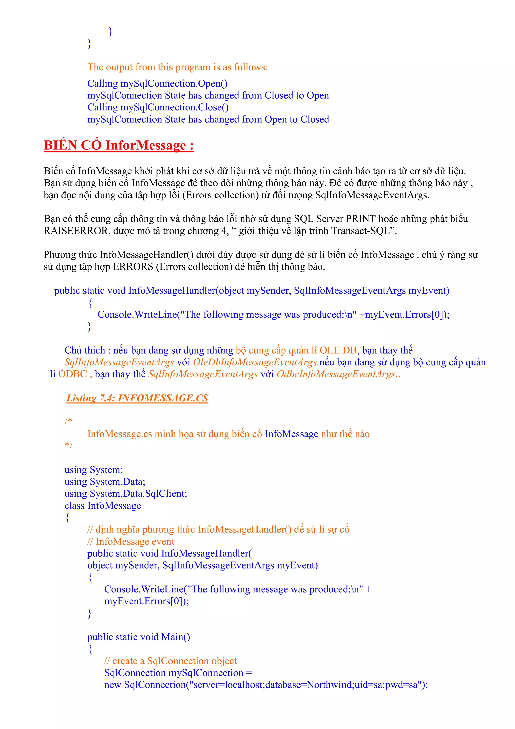 }
          }

          The output from this program is as follows:
          Calling mySqlConnection.Open()
          mySqlConnection State has changed from Closed to Open
          Calling mySqlConnection.Close()
          mySqlConnection State has changed from Open to Closed

BIẾN CỐ InforMessage :
Biến cố InfoMessage khởi phát khi cơ sở dữ liệu trả về một thông tin cảnh báo tạo ra từ cơ sở dữ liệu.
Bạn sử dụng biến cố InfoMessage để theo dõi những thông báo này. Để có được những thông báo này ,
bạn đọc nội dung của tâp hợp lỗi (Errors collection) từ đối tượng SqlInfoMessageEventArgs.

Bạn có thể cung cấp thông tin và thông báo lỗi nhờ sử dụng SQL Server PRINT hoặc những phát biểu
RAISEERROR, được mô tả trong chương 4, “ giới thiệu về lập trình Transact-SQL”.

Phương thức InfoMessageHandler() dưới đây được sử dụng để sử lí biến cố InfoMessage . chú ý rằng sự
sử dụng tập hợp ERRORS (Errors collection) để hiễn thị thông báo.

  public static void InfoMessageHandler(object mySender, SqlInfoMessageEventArgs myEvent)
          {
             Console.WriteLine("The following message was produced:n" +myEvent.Errors[0]);
          }

     Chú thích : nếu bạn đang sử dụng những bộ cung cấp quản lí OLE DB, bạn thay thế
     SqlInfoMessageEventArgs với OleDbInfoMessageEventArgs.nếu bạn đang sử dụng bộ cung cấp quản
 lí ODBC , bạn thay thế SqlInfoMessageEventArgs với OdbcInfoMessageEventArgs..

     Listing 7.4: INFOMESSAGE.CS

    /*
          InfoMessage.cs minh họa sử dụng biến cố InfoMessage như thế nào
    */

    using System;
    using System.Data;
    using System.Data.SqlClient;
    class InfoMessage
    {
          // định nghĩa phương thức InfoMessageHandler() để sử lí sự cố
          // InfoMessage event
          public static void InfoMessageHandler(
          object mySender, SqlInfoMessageEventArgs myEvent)
          {
               Console.WriteLine("The following message was produced:n" +
               myEvent.Errors[0]);
          }

          public static void Main()
          {
             // create a SqlConnection object
             SqlConnection mySqlConnection =
             new SqlConnection("server=localhost;database=Northwind;uid=sa;pwd=sa");
 