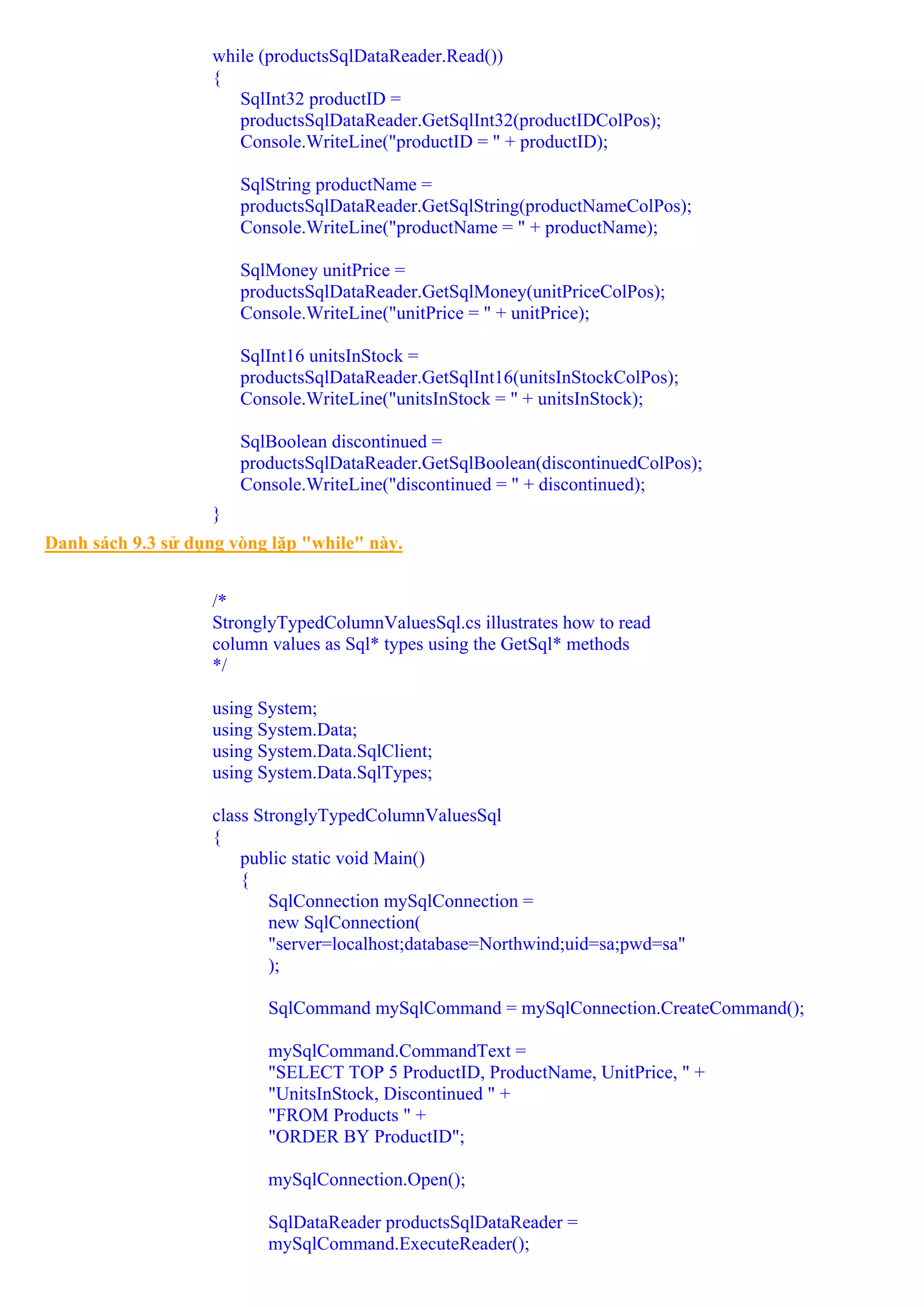while (productsSqlDataReader.Read())
                    {
                       SqlInt32 productID =
                       productsSqlDataReader.GetSqlInt32(productIDColPos);
                       Console.WriteLine("productID = " + productID);

                        SqlString productName =
                        productsSqlDataReader.GetSqlString(productNameColPos);
                        Console.WriteLine("productName = " + productName);

                        SqlMoney unitPrice =
                        productsSqlDataReader.GetSqlMoney(unitPriceColPos);
                        Console.WriteLine("unitPrice = " + unitPrice);

                        SqlInt16 unitsInStock =
                        productsSqlDataReader.GetSqlInt16(unitsInStockColPos);
                        Console.WriteLine("unitsInStock = " + unitsInStock);

                        SqlBoolean discontinued =
                        productsSqlDataReader.GetSqlBoolean(discontinuedColPos);
                        Console.WriteLine("discontinued = " + discontinued);
                    }
Danh sách 9.3 sử dụng vòng lặp "while" này.


                    /*
                    StronglyTypedColumnValuesSql.cs illustrates how to read
                    column values as Sql* types using the GetSql* methods
                    */

                    using System;
                    using System.Data;
                    using System.Data.SqlClient;
                    using System.Data.SqlTypes;

                    class StronglyTypedColumnValuesSql
                    {
                        public static void Main()
                        {
                            SqlConnection mySqlConnection =
                            new SqlConnection(
                            "server=localhost;database=Northwind;uid=sa;pwd=sa"
                            );

                           SqlCommand mySqlCommand = mySqlConnection.CreateCommand();

                           mySqlCommand.CommandText =
                           "SELECT TOP 5 ProductID, ProductName, UnitPrice, " +
                           "UnitsInStock, Discontinued " +
                           "FROM Products " +
                           "ORDER BY ProductID";

                           mySqlConnection.Open();

                           SqlDataReader productsSqlDataReader =
                           mySqlCommand.ExecuteReader();
 