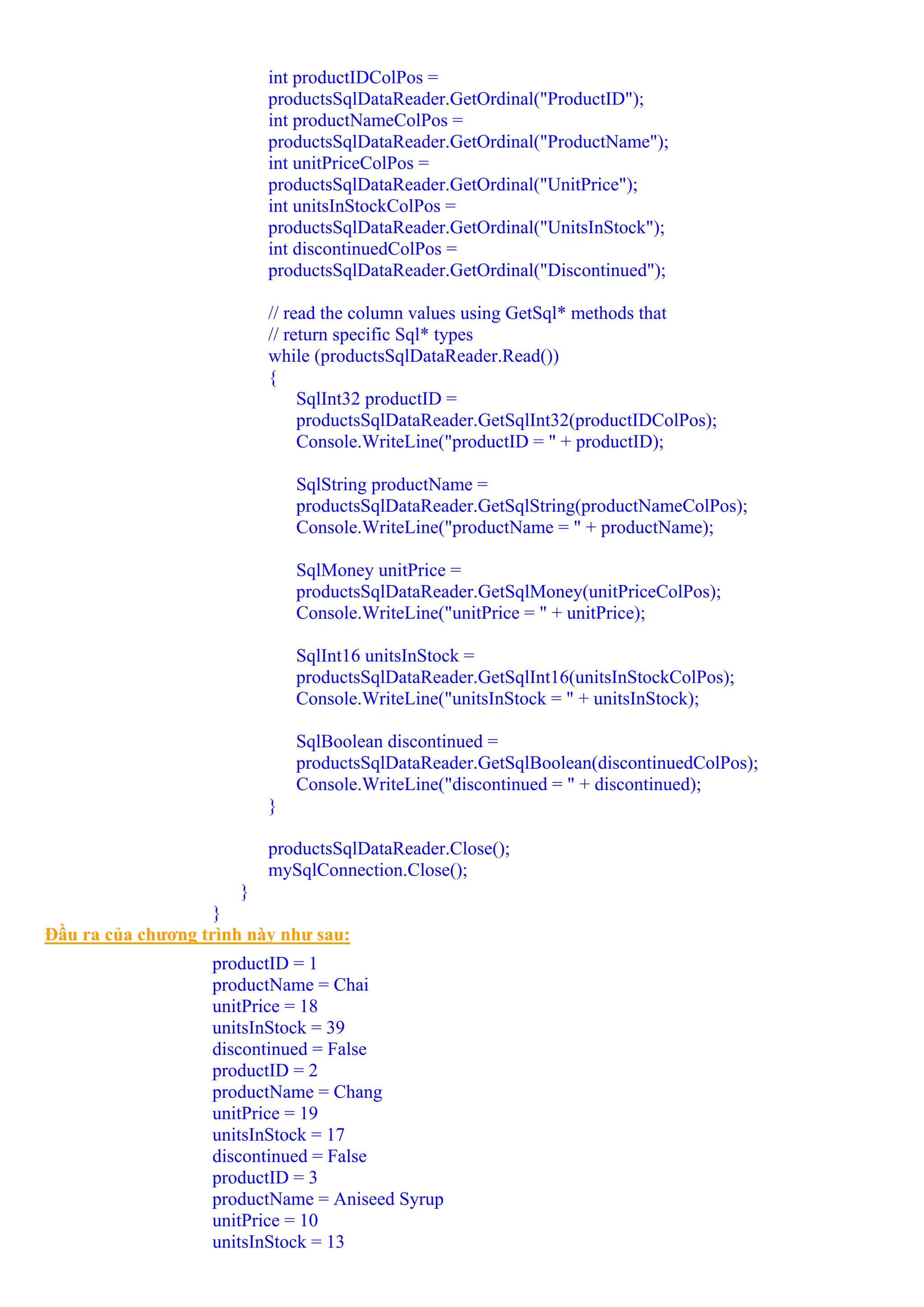 int productIDColPos =
                          productsSqlDataReader.GetOrdinal("ProductID");
                          int productNameColPos =
                          productsSqlDataReader.GetOrdinal("ProductName");
                          int unitPriceColPos =
                          productsSqlDataReader.GetOrdinal("UnitPrice");
                          int unitsInStockColPos =
                          productsSqlDataReader.GetOrdinal("UnitsInStock");
                          int discontinuedColPos =
                          productsSqlDataReader.GetOrdinal("Discontinued");

                          // read the column values using GetSql* methods that
                          // return specific Sql* types
                          while (productsSqlDataReader.Read())
                          {
                               SqlInt32 productID =
                               productsSqlDataReader.GetSqlInt32(productIDColPos);
                               Console.WriteLine("productID = " + productID);

                              SqlString productName =
                              productsSqlDataReader.GetSqlString(productNameColPos);
                              Console.WriteLine("productName = " + productName);

                              SqlMoney unitPrice =
                              productsSqlDataReader.GetSqlMoney(unitPriceColPos);
                              Console.WriteLine("unitPrice = " + unitPrice);

                              SqlInt16 unitsInStock =
                              productsSqlDataReader.GetSqlInt16(unitsInStockColPos);
                              Console.WriteLine("unitsInStock = " + unitsInStock);

                              SqlBoolean discontinued =
                              productsSqlDataReader.GetSqlBoolean(discontinuedColPos);
                              Console.WriteLine("discontinued = " + discontinued);
                          }

                          productsSqlDataReader.Close();
                          mySqlConnection.Close();
                       }
                    }
Đầu ra của chương trình này như sau:
                   productID = 1
                   productName = Chai
                   unitPrice = 18
                   unitsInStock = 39
                   discontinued = False
                   productID = 2
                   productName = Chang
                   unitPrice = 19
                   unitsInStock = 17
                   discontinued = False
                   productID = 3
                   productName = Aniseed Syrup
                   unitPrice = 10
                   unitsInStock = 13
 