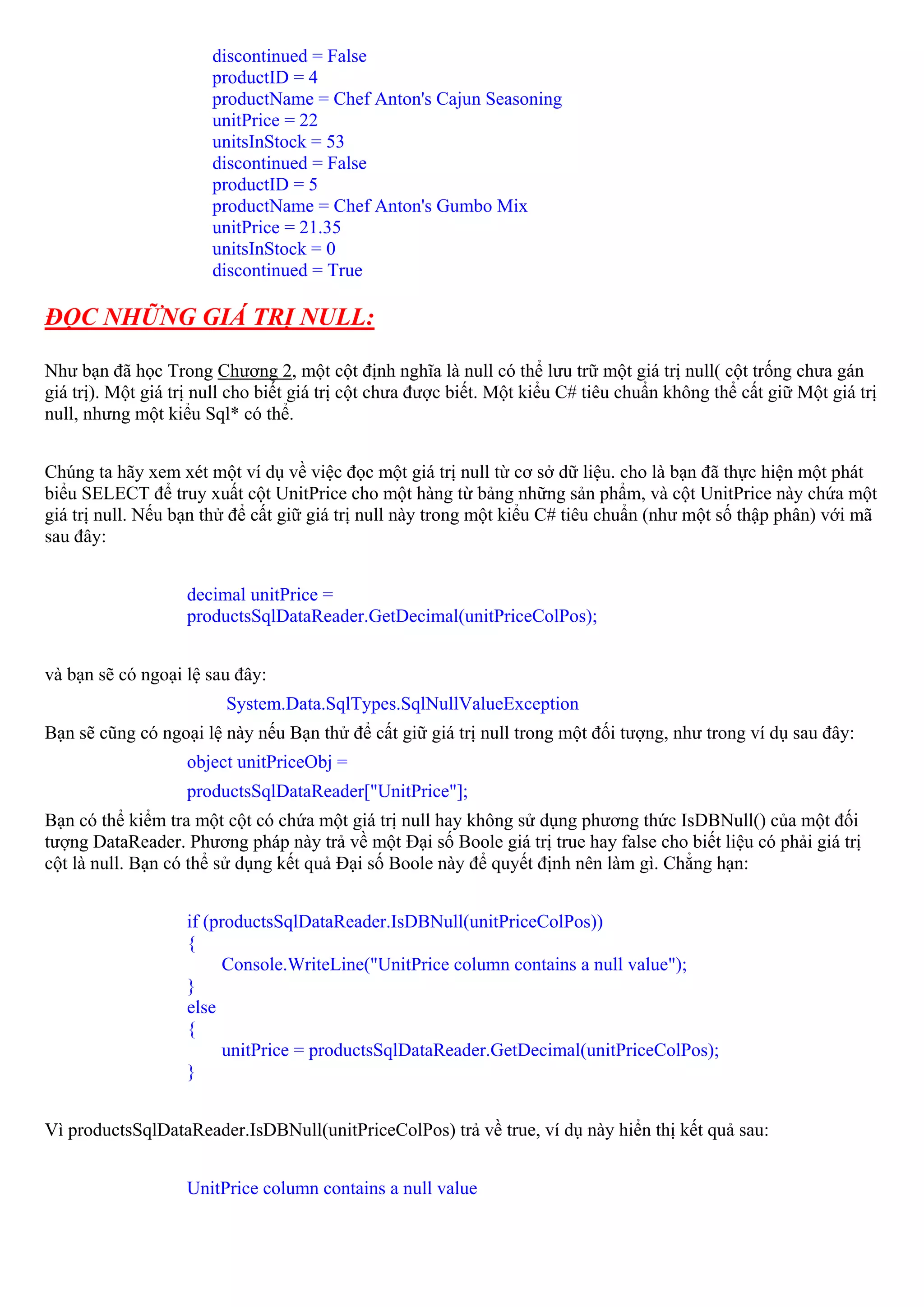 discontinued = False
                       productID = 4
                       productName = Chef Anton's Cajun Seasoning
                       unitPrice = 22
                       unitsInStock = 53
                       discontinued = False
                       productID = 5
                       productName = Chef Anton's Gumbo Mix
                       unitPrice = 21.35
                       unitsInStock = 0
                       discontinued = True

ĐỌC NHỮNG GIÁ TRỊ NULL:

Như bạn đã học Trong Chương 2, một cột định nghĩa là null có thể lưu trữ một giá trị null( cột trống chưa gán
giá trị). Một giá trị null cho biết giá trị cột chưa được biết. Một kiểu C# tiêu chuẩn không thể cất giữ Một giá trị
null, nhưng một kiểu Sql* có thể.


Chúng ta hãy xem xét một ví dụ về việc đọc một giá trị null từ cơ sở dữ liệu. cho là bạn đã thực hiện một phát
biểu SELECT để truy xuất cột UnitPrice cho một hàng từ bảng những sản phẩm, và cột UnitPrice này chứa một
giá trị null. Nếu bạn thử để cất giữ giá trị null này trong một kiểu C# tiêu chuẩn (như một số thập phân) với mã
sau đây:


                   decimal unitPrice =
                   productsSqlDataReader.GetDecimal(unitPriceColPos);


và bạn sẽ có ngoại lệ sau đây:
                         System.Data.SqlTypes.SqlNullValueException
Bạn sẽ cũng có ngoại lệ này nếu Bạn thử để cất giữ giá trị null trong một đối tượng, như trong ví dụ sau đây:
                   object unitPriceObj =
                   productsSqlDataReader["UnitPrice"];
Bạn có thể kiểm tra một cột có chứa một giá trị null hay không sử dụng phương thức IsDBNull() của một đối
tượng DataReader. Phương pháp này trả về một Đại số Boole giá trị true hay false cho biết liệu có phải giá trị
cột là null. Bạn có thể sử dụng kết quả Đại số Boole này để quyết định nên làm gì. Chẳng hạn:


                   if (productsSqlDataReader.IsDBNull(unitPriceColPos))
                   {
                         Console.WriteLine("UnitPrice column contains a null value");
                   }
                   else
                   {
                         unitPrice = productsSqlDataReader.GetDecimal(unitPriceColPos);
                   }


Vì productsSqlDataReader.IsDBNull(unitPriceColPos) trả về true, ví dụ này hiển thị kết quả sau:


                   UnitPrice column contains a null value
 