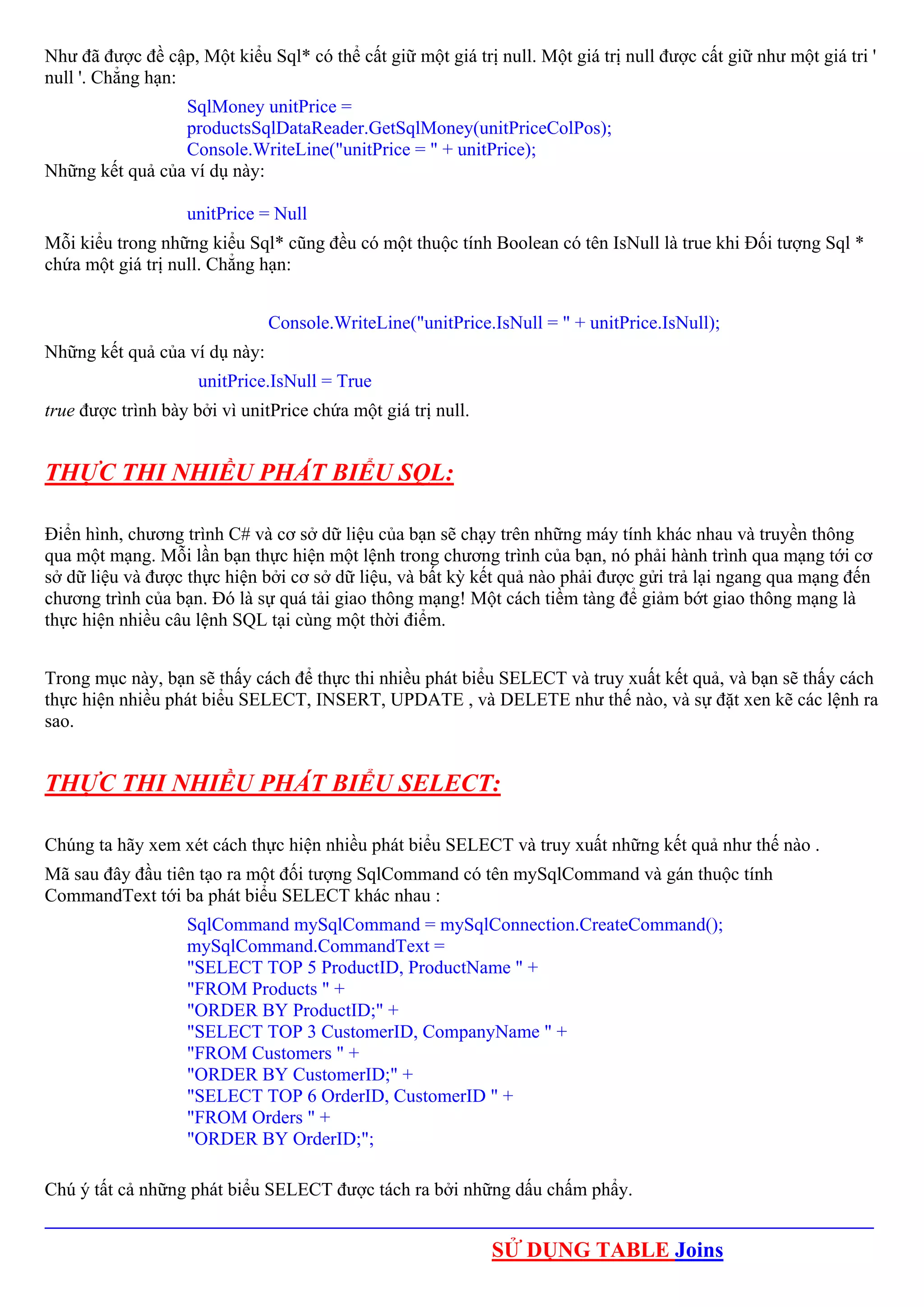 Như đã được đề cập, Một kiểu Sql* có thể cất giữ một giá trị null. Một giá trị null được cất giữ như một giá tri '
null '. Chẳng hạn:
                 SqlMoney unitPrice =
                 productsSqlDataReader.GetSqlMoney(unitPriceColPos);
                 Console.WriteLine("unitPrice = " + unitPrice);
Những kết quả của ví dụ này:

                   unitPrice = Null
Mỗi kiểu trong những kiểu Sql* cũng đều có một thuộc tính Boolean có tên IsNull là true khi Đối tượng Sql *
chứa một giá trị null. Chẳng hạn:


                               Console.WriteLine("unitPrice.IsNull = " + unitPrice.IsNull);
Những kết quả của ví dụ này:
                     unitPrice.IsNull = True
true được trình bày bởi vì unitPrice chứa một giá trị null.


THỰC THI NHIỀU PHÁT BIỂU SQL:

Điển hình, chương trình C# và cơ sở dữ liệu của bạn sẽ chạy trên những máy tính khác nhau và truyền thông
qua một mạng. Mỗi lần bạn thực hiện một lệnh trong chương trình của bạn, nó phải hành trình qua mạng tới cơ
sở dữ liệu và được thực hiện bởi cơ sở dữ liệu, và bất kỳ kết quả nào phải được gửi trả lại ngang qua mạng đến
chương trình của bạn. Đó là sự quá tải giao thông mạng! Một cách tiềm tàng để giảm bớt giao thông mạng là
thực hiện nhiều câu lệnh SQL tại cùng một thời điểm.


Trong mục này, bạn sẽ thấy cách để thực thi nhiều phát biểu SELECT và truy xuất kết quả, và bạn sẽ thấy cách
thực hiện nhiều phát biểu SELECT, INSERT, UPDATE , và DELETE như thế nào, và sự đặt xen kẽ các lệnh ra
sao.


THỰC THI NHIỀU PHÁT BIỂU SELECT:

Chúng ta hãy xem xét cách thực hiện nhiều phát biểu SELECT và truy xuất những kết quả như thế nào .
Mã sau đây đầu tiên tạo ra một đối tượng SqlCommand có tên mySqlCommand và gán thuộc tính
CommandText tới ba phát biểu SELECT khác nhau :
                   SqlCommand mySqlCommand = mySqlConnection.CreateCommand();
                   mySqlCommand.CommandText =
                   "SELECT TOP 5 ProductID, ProductName " +
                   "FROM Products " +
                   "ORDER BY ProductID;" +
                   "SELECT TOP 3 CustomerID, CompanyName " +
                   "FROM Customers " +
                   "ORDER BY CustomerID;" +
                   "SELECT TOP 6 OrderID, CustomerID " +
                   "FROM Orders " +
                   "ORDER BY OrderID;";

Chú ý tất cả những phát biểu SELECT được tách ra bởi những dấu chấm phẩy.
_________________________________________________________________________________________
                                                              SỬ DỤNG TABLE Joins
 
