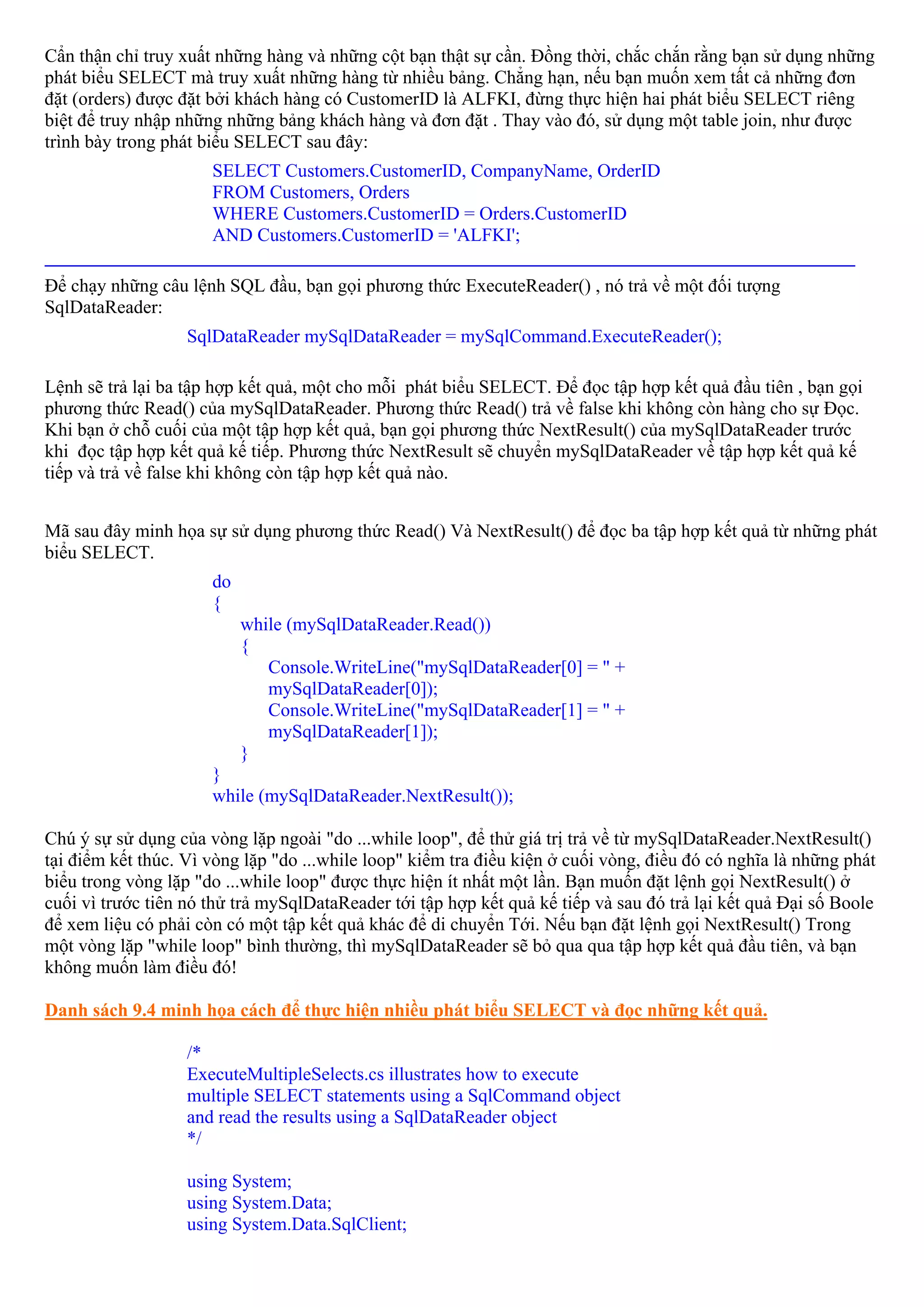 Cẩn thận chỉ truy xuất những hàng và những cột bạn thật sự cần. Đồng thời, chắc chắn rằng bạn sử dụng những
phát biểu SELECT mà truy xuất những hàng từ nhiều bảng. Chẳng hạn, nếu bạn muốn xem tất cả những đơn
đặt (orders) được đặt bởi khách hàng có CustomerID là ALFKI, đừng thực hiện hai phát biểu SELECT riêng
biệt để truy nhập những những bảng khách hàng và đơn đặt . Thay vào đó, sử dụng một table join, như được
trình bày trong phát biểu SELECT sau đây:
                  SELECT Customers.CustomerID, CompanyName, OrderID
                  FROM Customers, Orders
                  WHERE Customers.CustomerID = Orders.CustomerID
                  AND Customers.CustomerID = 'ALFKI';
_______________________________________________________________________________________
Để chạy những câu lệnh SQL đầu, bạn gọi phương thức ExecuteReader() , nó trả về một đối tượng
SqlDataReader:
                   SqlDataReader mySqlDataReader = mySqlCommand.ExecuteReader();

Lệnh sẽ trả lại ba tập hợp kết quả, một cho mỗi phát biểu SELECT. Để đọc tập hợp kết quả đầu tiên , bạn gọi
phương thức Read() của mySqlDataReader. Phương thức Read() trả về false khi không còn hàng cho sự Đọc.
Khi bạn ở chỗ cuối của một tập hợp kết quả, bạn gọi phương thức NextResult() của mySqlDataReader trước
khi đọc tập hợp kết quả kế tiếp. Phương thức NextResult sẽ chuyển mySqlDataReader về tập hợp kết quả kế
tiếp và trả về false khi không còn tập hợp kết quả nào.


Mã sau đây minh họa sự sử dụng phương thức Read() Và NextResult() để đọc ba tập hợp kết quả từ những phát
biểu SELECT.
                      do
                      {
                           while (mySqlDataReader.Read())
                           {
                              Console.WriteLine("mySqlDataReader[0] = " +
                              mySqlDataReader[0]);
                              Console.WriteLine("mySqlDataReader[1] = " +
                              mySqlDataReader[1]);
                           }
                      }
                      while (mySqlDataReader.NextResult());

Chú ý sự sử dụng của vòng lặp ngoài "do ...while loop", để thử giá trị trả về từ mySqlDataReader.NextResult()
tại điểm kết thúc. Vì vòng lặp "do ...while loop" kiểm tra điều kiện ở cuối vòng, điều đó có nghĩa là những phát
biểu trong vòng lặp "do ...while loop" được thực hiện ít nhất một lần. Bạn muốn đặt lệnh gọi NextResult() ở
cuối vì trước tiên nó thử trả mySqlDataReader tới tập hợp kết quả kế tiếp và sau đó trả lại kết quả Đại số Boole
để xem liệu có phải còn có một tập kết quả khác để di chuyển Tới. Nếu bạn đặt lệnh gọi NextResult() Trong
một vòng lặp "while loop" bình thường, thì mySqlDataReader sẽ bỏ qua qua tập hợp kết quả đầu tiên, và bạn
không muốn làm điều đó!

Danh sách 9.4 minh họa cách để thực hiện nhiều phát biểu SELECT và đọc những kết quả.

                   /*
                   ExecuteMultipleSelects.cs illustrates how to execute
                   multiple SELECT statements using a SqlCommand object
                   and read the results using a SqlDataReader object
                   */

                   using System;
                   using System.Data;
                   using System.Data.SqlClient;
 