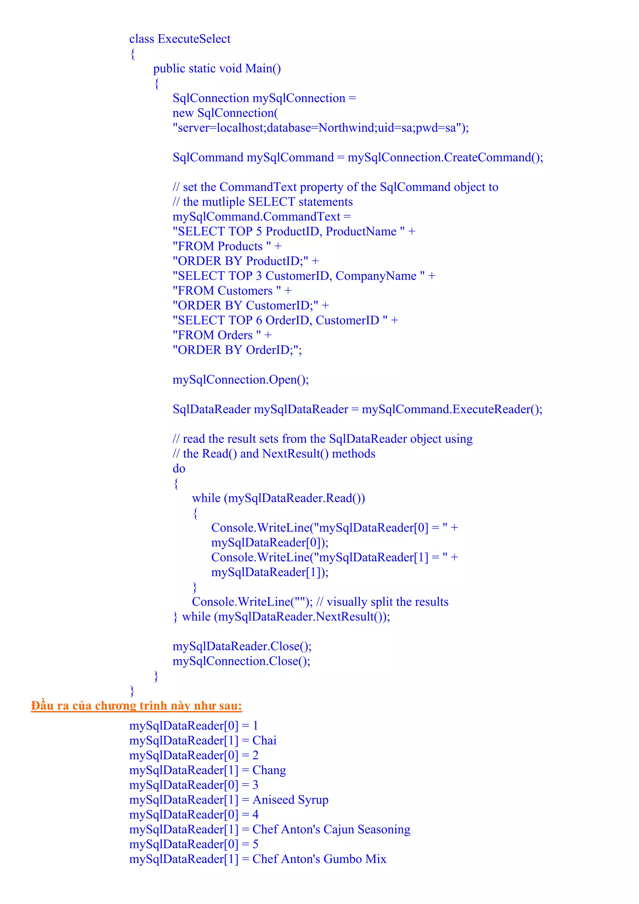 class ExecuteSelect
                {
                     public static void Main()
                     {
                        SqlConnection mySqlConnection =
                        new SqlConnection(
                        "server=localhost;database=Northwind;uid=sa;pwd=sa");

                        SqlCommand mySqlCommand = mySqlConnection.CreateCommand();

                        // set the CommandText property of the SqlCommand object to
                        // the mutliple SELECT statements
                        mySqlCommand.CommandText =
                        "SELECT TOP 5 ProductID, ProductName " +
                        "FROM Products " +
                        "ORDER BY ProductID;" +
                        "SELECT TOP 3 CustomerID, CompanyName " +
                        "FROM Customers " +
                        "ORDER BY CustomerID;" +
                        "SELECT TOP 6 OrderID, CustomerID " +
                        "FROM Orders " +
                        "ORDER BY OrderID;";

                        mySqlConnection.Open();

                        SqlDataReader mySqlDataReader = mySqlCommand.ExecuteReader();

                        // read the result sets from the SqlDataReader object using
                        // the Read() and NextResult() methods
                        do
                        {
                             while (mySqlDataReader.Read())
                             {
                                 Console.WriteLine("mySqlDataReader[0] = " +
                                 mySqlDataReader[0]);
                                 Console.WriteLine("mySqlDataReader[1] = " +
                                 mySqlDataReader[1]);
                             }
                             Console.WriteLine(""); // visually split the results
                        } while (mySqlDataReader.NextResult());

                        mySqlDataReader.Close();
                        mySqlConnection.Close();
                     }
                }
Đầu ra của chương trình này như sau:
                mySqlDataReader[0] = 1
                mySqlDataReader[1] = Chai
                mySqlDataReader[0] = 2
                mySqlDataReader[1] = Chang
                mySqlDataReader[0] = 3
                mySqlDataReader[1] = Aniseed Syrup
                mySqlDataReader[0] = 4
                mySqlDataReader[1] = Chef Anton's Cajun Seasoning
                mySqlDataReader[0] = 5
                mySqlDataReader[1] = Chef Anton's Gumbo Mix
 