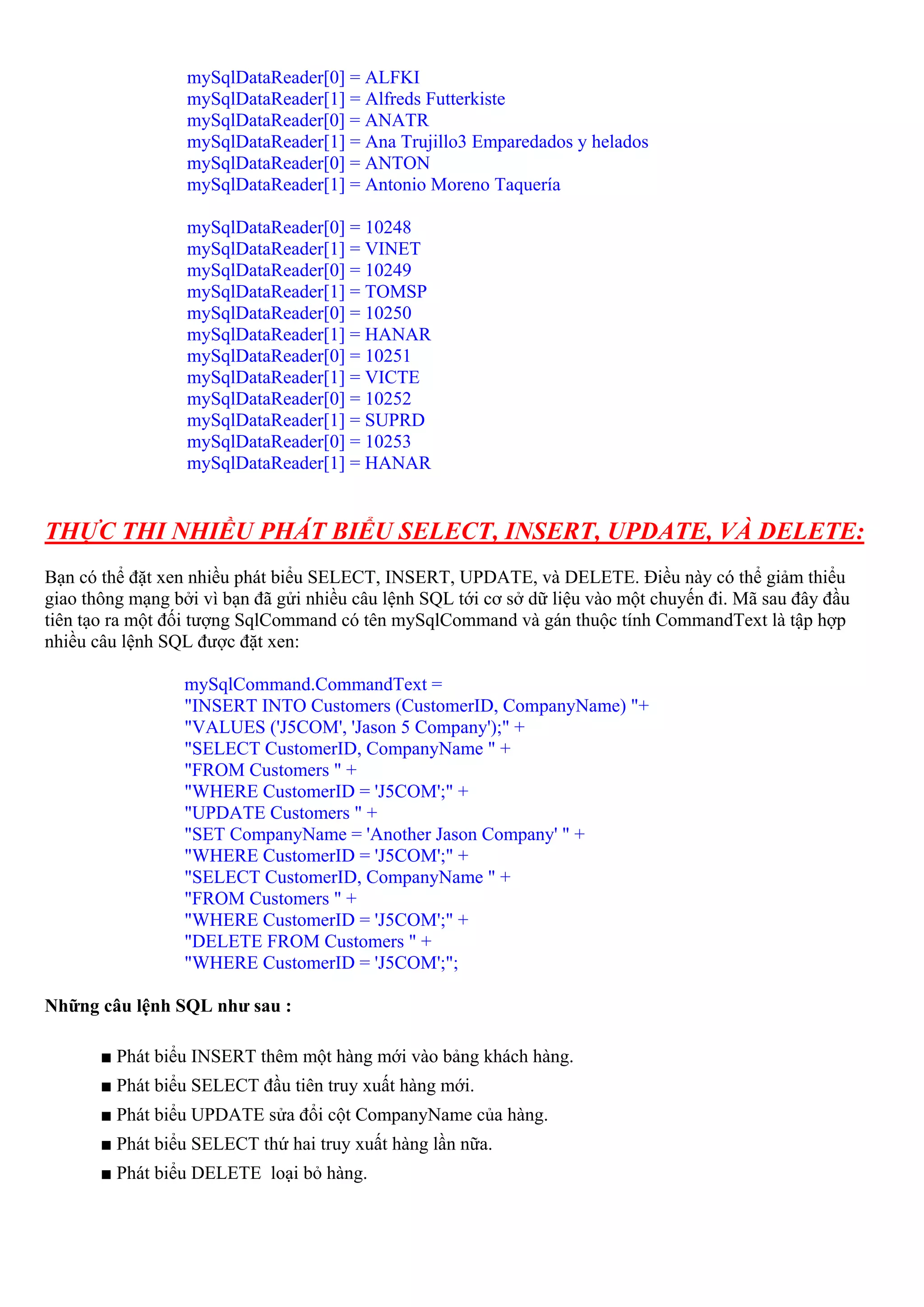 mySqlDataReader[0] = ALFKI
                  mySqlDataReader[1] = Alfreds Futterkiste
                  mySqlDataReader[0] = ANATR
                  mySqlDataReader[1] = Ana Trujillo3 Emparedados y helados
                  mySqlDataReader[0] = ANTON
                  mySqlDataReader[1] = Antonio Moreno Taquería

                  mySqlDataReader[0] = 10248
                  mySqlDataReader[1] = VINET
                  mySqlDataReader[0] = 10249
                  mySqlDataReader[1] = TOMSP
                  mySqlDataReader[0] = 10250
                  mySqlDataReader[1] = HANAR
                  mySqlDataReader[0] = 10251
                  mySqlDataReader[1] = VICTE
                  mySqlDataReader[0] = 10252
                  mySqlDataReader[1] = SUPRD
                  mySqlDataReader[0] = 10253
                  mySqlDataReader[1] = HANAR


THỰC THI NHIỀU PHÁT BIỂU SELECT, INSERT, UPDATE, VÀ DELETE:
Bạn có thể đặt xen nhiều phát biểu SELECT, INSERT, UPDATE, và DELETE. Điều này có thể giảm thiểu
giao thông mạng bởi vì bạn đã gửi nhiều câu lệnh SQL tới cơ sở dữ liệu vào một chuyến đi. Mã sau đây đầu
tiên tạo ra một đối tượng SqlCommand có tên mySqlCommand và gán thuộc tính CommandText là tập hợp
nhiều câu lệnh SQL được đặt xen:

                  mySqlCommand.CommandText =
                  "INSERT INTO Customers (CustomerID, CompanyName) "+
                  "VALUES ('J5COM', 'Jason 5 Company');" +
                  "SELECT CustomerID, CompanyName " +
                  "FROM Customers " +
                  "WHERE CustomerID = 'J5COM';" +
                  "UPDATE Customers " +
                  "SET CompanyName = 'Another Jason Company' " +
                  "WHERE CustomerID = 'J5COM';" +
                  "SELECT CustomerID, CompanyName " +
                  "FROM Customers " +
                  "WHERE CustomerID = 'J5COM';" +
                  "DELETE FROM Customers " +
                  "WHERE CustomerID = 'J5COM';";

Những câu lệnh SQL như sau :

       ■ Phát biểu INSERT thêm một hàng mới vào bảng khách hàng.
       ■ Phát biểu SELECT đầu tiên truy xuất hàng mới.
       ■ Phát biểu UPDATE sửa đổi cột CompanyName của hàng.
       ■ Phát biểu SELECT thứ hai truy xuất hàng lần nữa.
       ■ Phát biểu DELETE loại bỏ hàng.
 