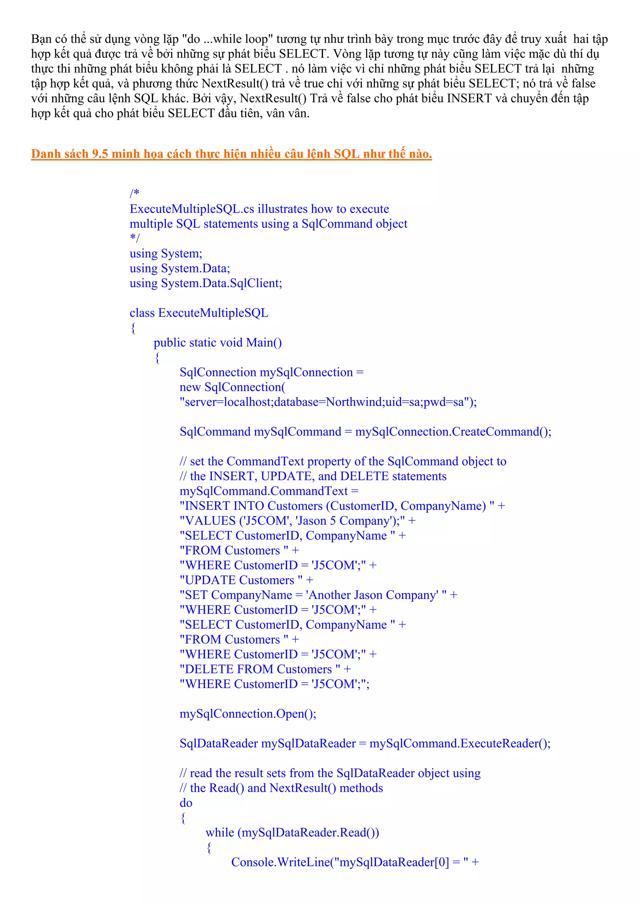 Bạn có thể sử dụng vòng lặp "do ...while loop" tương tự như trình bày trong mục trước đây để truy xuất hai tập
hợp kết quả được trả về bởi những sự phát biểu SELECT. Vòng lặp tương tự này cũng làm việc mặc dù thí dụ
thực thi những phát biểu không phải là SELECT . nó làm việc vì chỉ những phát biểu SELECT trả lại những
tập hợp kết quả, và phương thức NextResult() trả về true chỉ với những sự phát biểu SELECT; nó trả về false
với những câu lệnh SQL khác. Bởi vậy, NextResult() Trả về false cho phát biểu INSERT và chuyển đến tập
hợp kết quả cho phát biểu SELECT đầu tiên, vân vân.


Danh sách 9.5 minh họa cách thực hiện nhiều câu lệnh SQL như thế nào.


                  /*
                  ExecuteMultipleSQL.cs illustrates how to execute
                  multiple SQL statements using a SqlCommand object
                  */
                  using System;
                  using System.Data;
                  using System.Data.SqlClient;

                  class ExecuteMultipleSQL
                  {
                       public static void Main()
                       {
                            SqlConnection mySqlConnection =
                            new SqlConnection(
                            "server=localhost;database=Northwind;uid=sa;pwd=sa");

                            SqlCommand mySqlCommand = mySqlConnection.CreateCommand();

                            // set the CommandText property of the SqlCommand object to
                            // the INSERT, UPDATE, and DELETE statements
                            mySqlCommand.CommandText =
                            "INSERT INTO Customers (CustomerID, CompanyName) " +
                            "VALUES ('J5COM', 'Jason 5 Company');" +
                            "SELECT CustomerID, CompanyName " +
                            "FROM Customers " +
                            "WHERE CustomerID = 'J5COM';" +
                            "UPDATE Customers " +
                            "SET CompanyName = 'Another Jason Company' " +
                            "WHERE CustomerID = 'J5COM';" +
                            "SELECT CustomerID, CompanyName " +
                            "FROM Customers " +
                            "WHERE CustomerID = 'J5COM';" +
                            "DELETE FROM Customers " +
                            "WHERE CustomerID = 'J5COM';";

                            mySqlConnection.Open();

                            SqlDataReader mySqlDataReader = mySqlCommand.ExecuteReader();

                            // read the result sets from the SqlDataReader object using
                            // the Read() and NextResult() methods
                            do
                            {
                                  while (mySqlDataReader.Read())
                                  {
                                       Console.WriteLine("mySqlDataReader[0] = " +
 