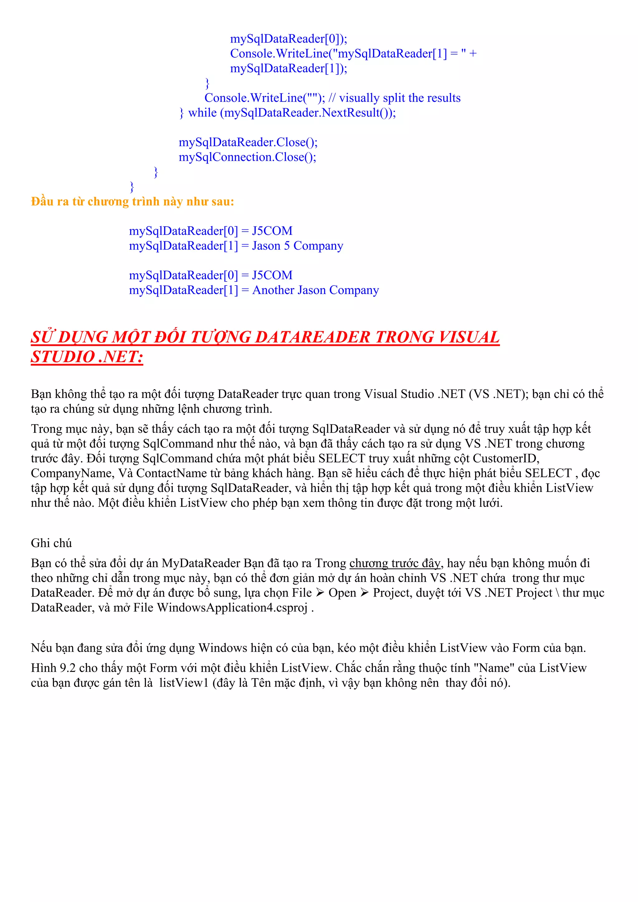 mySqlDataReader[0]);
                                     Console.WriteLine("mySqlDataReader[1] = " +
                                     mySqlDataReader[1]);
                               }
                               Console.WriteLine(""); // visually split the results
                           } while (mySqlDataReader.NextResult());

                           mySqlDataReader.Close();
                           mySqlConnection.Close();
                     }
                }
Đầu ra từ chương trình này như sau:

                  mySqlDataReader[0] = J5COM
                  mySqlDataReader[1] = Jason 5 Company

                  mySqlDataReader[0] = J5COM
                  mySqlDataReader[1] = Another Jason Company


SỬ DỤNG MỘT ĐỐI TƯỢNG DATAREADER TRONG VISUAL
STUDIO .NET:

Bạn không thể tạo ra một đối tượng DataReader trực quan trong Visual Studio .NET (VS .NET); bạn chỉ có thể
tạo ra chúng sử dụng những lệnh chương trình.
Trong mục này, bạn sẽ thấy cách tạo ra một đối tượng SqlDataReader và sử dụng nó để truy xuất tập hợp kết
quả từ một đối tượng SqlCommand như thế nào, và bạn đã thấy cách tạo ra sử dụng VS .NET trong chương
trước đây. Đối tượng SqlCommand chứa một phát biểu SELECT truy xuất những cột CustomerID,
CompanyName, Và ContactName từ bảng khách hàng. Bạn sẽ hiểu cách để thực hiện phát biểu SELECT , đọc
tập hợp kết quả sử dụng đối tượng SqlDataReader, và hiển thị tập hợp kết quả trong một điều khiển ListView
như thế nào. Một điều khiển ListView cho phép bạn xem thông tin được đặt trong một lưới.


Ghi chú
Bạn có thể sửa đổi dự án MyDataReader Bạn đã tạo ra Trong chương trước đây, hay nếu bạn không muốn đi
theo những chỉ dẫn trong mục này, bạn có thể đơn giản mở dự án hoàn chỉnh VS .NET chứa trong thư mục
DataReader. Để mở dự án được bổ sung, lựa chọn File Open Project, duyệt tới VS .NET Project  thư mục
DataReader, và mở File WindowsApplication4.csproj .


Nếu bạn đang sửa đổi ứng dụng Windows hiện có của bạn, kéo một điều khiển ListView vào Form của bạn.
Hình 9.2 cho thấy một Form với một điều khiển ListView. Chắc chắn rằng thuộc tính "Name" của ListView
của bạn được gán tên là listView1 (đây là Tên mặc định, vì vậy bạn không nên thay đổi nó).
 