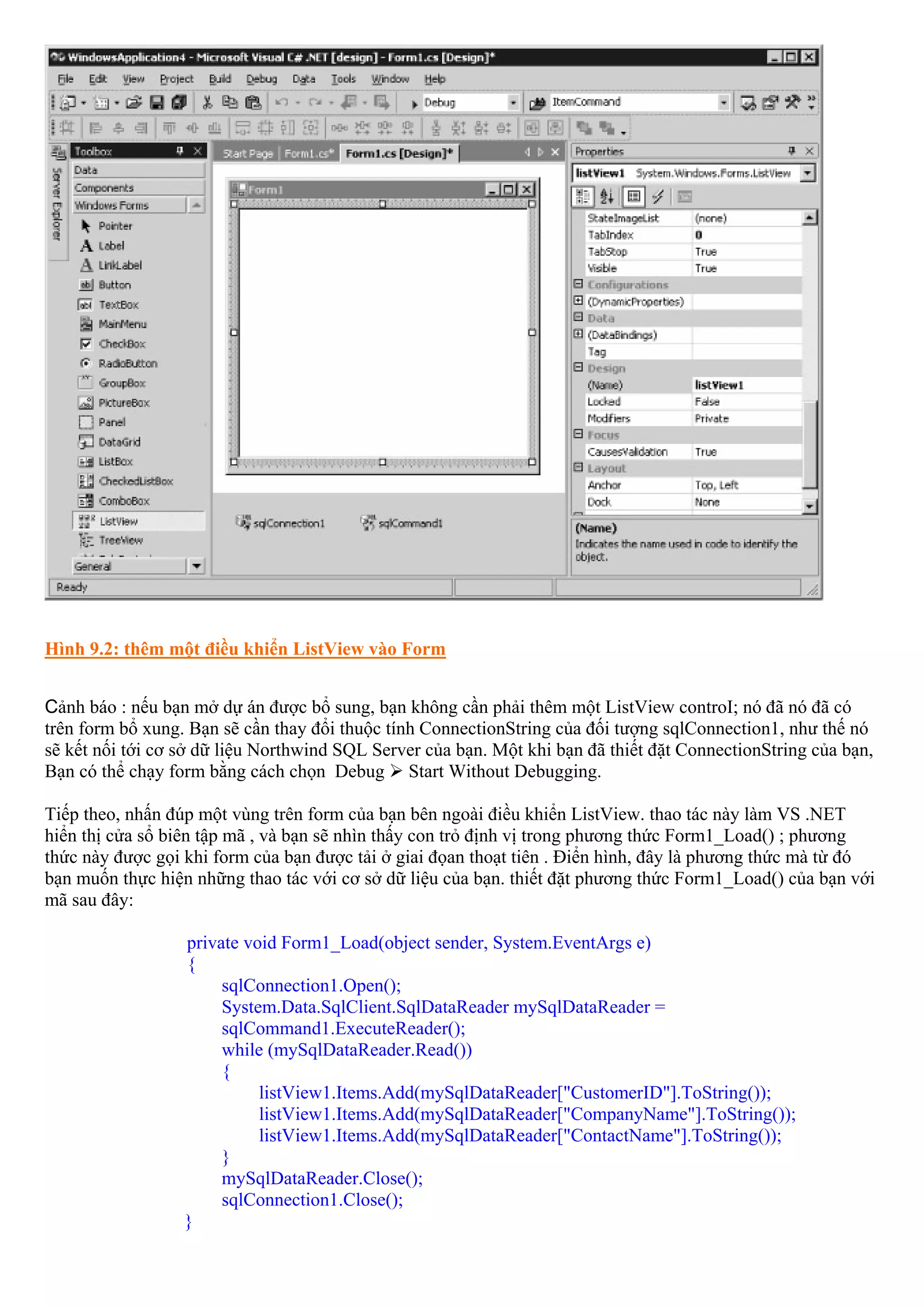 Hình 9.2: thêm một điều khiển ListView vào Form


Cảnh báo : nếu bạn mở dự án được bổ sung, bạn không cần phải thêm một ListView controI; nó đã nó đã có
trên form bổ xung. Bạn sẽ cần thay đổi thuộc tính ConnectionString của đối tượng sqlConnection1, như thế nó
sẽ kết nối tới cơ sở dữ liệu Northwind SQL Server của bạn. Một khi bạn đã thiết đặt ConnectionString của bạn,
Bạn có thể chạy form bằng cách chọn Debug Start Without Debugging.

Tiếp theo, nhấn đúp một vùng trên form của bạn bên ngoài điều khiển ListView. thao tác này làm VS .NET
hiển thị cửa sổ biên tập mã , và bạn sẽ nhìn thấy con trỏ định vị trong phương thức Form1_Load() ; phương
thức này được gọi khi form của bạn được tải ở giai đọan thoạt tiên . Điển hình, đây là phương thức mà từ đó
bạn muốn thực hiện những thao tác với cơ sở dữ liệu của bạn. thiết đặt phương thức Form1_Load() của bạn với
mã sau đây:

                  private void Form1_Load(object sender, System.EventArgs e)
                  {
                       sqlConnection1.Open();
                       System.Data.SqlClient.SqlDataReader mySqlDataReader =
                       sqlCommand1.ExecuteReader();
                       while (mySqlDataReader.Read())
                       {
                            listView1.Items.Add(mySqlDataReader["CustomerID"].ToString());
                            listView1.Items.Add(mySqlDataReader["CompanyName"].ToString());
                            listView1.Items.Add(mySqlDataReader["ContactName"].ToString());
                       }
                       mySqlDataReader.Close();
                       sqlConnection1.Close();
                  }
 