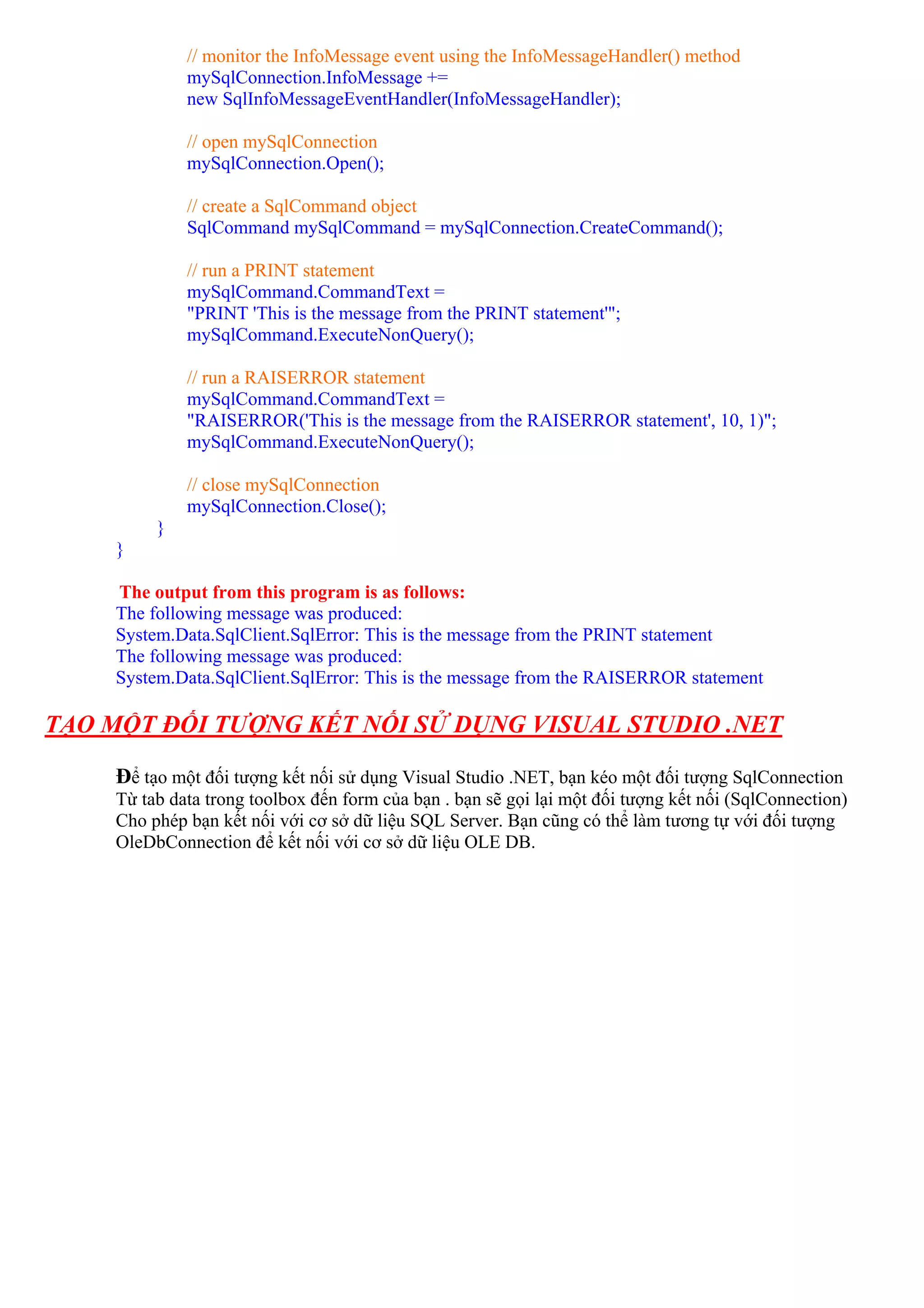 // monitor the InfoMessage event using the InfoMessageHandler() method
              mySqlConnection.InfoMessage +=
              new SqlInfoMessageEventHandler(InfoMessageHandler);

              // open mySqlConnection
              mySqlConnection.Open();

              // create a SqlCommand object
              SqlCommand mySqlCommand = mySqlConnection.CreateCommand();

              // run a PRINT statement
              mySqlCommand.CommandText =
              "PRINT 'This is the message from the PRINT statement'";
              mySqlCommand.ExecuteNonQuery();

              // run a RAISERROR statement
              mySqlCommand.CommandText =
              "RAISERROR('This is the message from the RAISERROR statement', 10, 1)";
              mySqlCommand.ExecuteNonQuery();

              // close mySqlConnection
              mySqlConnection.Close();
          }
     }

     The output from this program is as follows:
     The following message was produced:
     System.Data.SqlClient.SqlError: This is the message from the PRINT statement
     The following message was produced:
     System.Data.SqlClient.SqlError: This is the message from the RAISERROR statement

TẠO MỘT ĐỐI TƯỢNG KẾT NỐI SỬ DỤNG VISUAL STUDIO .NET

     Để tạo một đối tượng kết nối sử dụng Visual Studio .NET, bạn kéo một đối tượng SqlConnection
     Từ tab data trong toolbox đến form của bạn . bạn sẽ gọi lại một đối tượng kết nối (SqlConnection)
     Cho phép bạn kết nối với cơ sở dữ liệu SQL Server. Bạn cũng có thể làm tương tự với đối tượng
     OleDbConnection để kết nối với cơ sở dữ liệu OLE DB.
 
