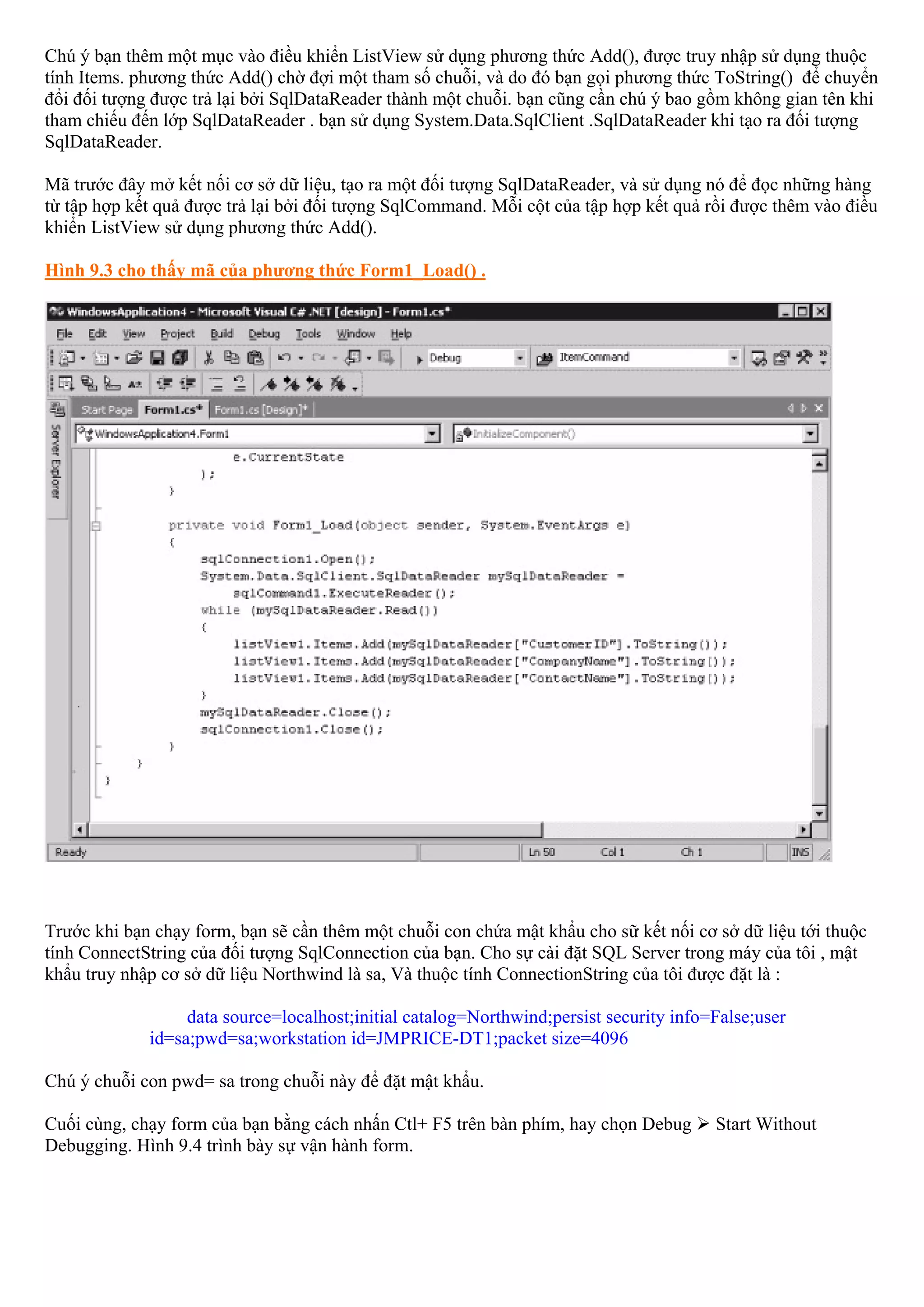 Chú ý bạn thêm một mục vào điều khiển ListView sử dụng phương thức Add(), được truy nhập sử dụng thuộc
tính Items. phương thức Add() chờ đợi một tham số chuỗi, và do đó bạn gọi phương thức ToString() để chuyển
đổi đối tượng được trả lại bởi SqlDataReader thành một chuỗi. bạn cũng cần chú ý bao gồm không gian tên khi
tham chiếu đến lớp SqlDataReader . bạn sử dụng System.Data.SqlClient .SqlDataReader khi tạo ra đối tượng
SqlDataReader.

Mã trước đây mở kết nối cơ sở dữ liệu, tạo ra một đối tượng SqlDataReader, và sử dụng nó để đọc những hàng
từ tập hợp kết quả được trả lại bởi đối tượng SqlCommand. Mỗi cột của tập hợp kết quả rồi được thêm vào điều
khiển ListView sử dụng phương thức Add().

Hình 9.3 cho thấy mã của phương thức Form1_Load() .




Trước khi bạn chạy form, bạn sẽ cần thêm một chuỗi con chứa mật khẩu cho sữ kết nối cơ sở dữ liệu tới thuộc
tính ConnectString của đối tượng SqlConnection của bạn. Cho sự cài đặt SQL Server trong máy của tôi , mật
khẩu truy nhập cơ sở dữ liệu Northwind là sa, Và thuộc tính ConnectionString của tôi được đặt là :

                  data source=localhost;initial catalog=Northwind;persist security info=False;user
             id=sa;pwd=sa;workstation id=JMPRICE-DT1;packet size=4096

Chú ý chuỗi con pwd= sa trong chuỗi này để đặt mật khẩu.

Cuối cùng, chạy form của bạn bằng cách nhấn Ctl+ F5 trên bàn phím, hay chọn Debug       Start Without
Debugging. Hình 9.4 trình bày sự vận hành form.
 