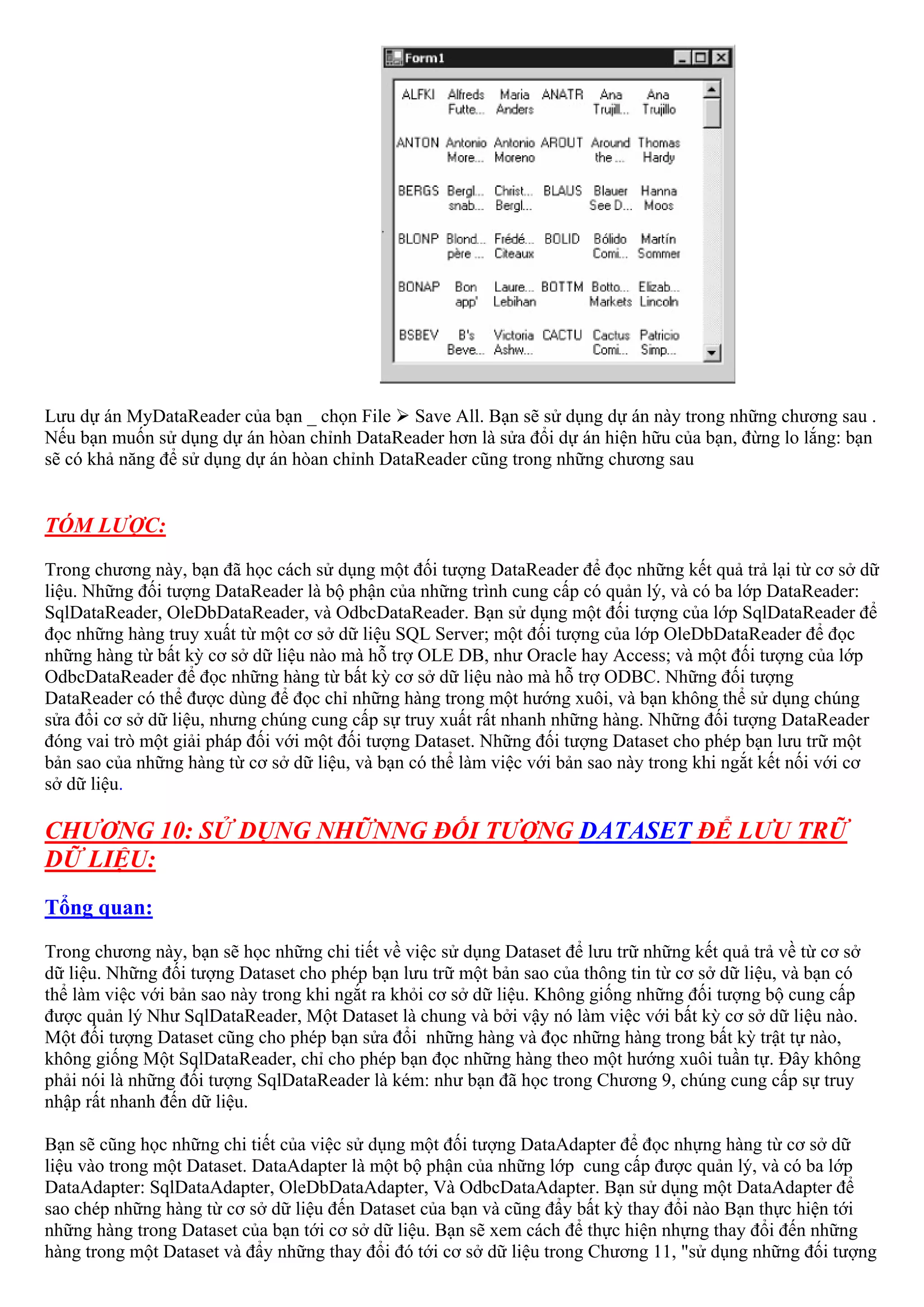 Lưu dự án MyDataReader của bạn _ chọn File Save All. Bạn sẽ sử dụng dự án này trong những chương sau .
Nếu bạn muốn sử dụng dự án hòan chỉnh DataReader hơn là sửa đổi dự án hiện hữu của bạn, đừng lo lắng: bạn
sẽ có khả năng để sử dụng dự án hòan chỉnh DataReader cũng trong những chương sau


TÓM LƯỢC:
Trong chương này, bạn đã học cách sử dụng một đối tượng DataReader để đọc những kết quả trả lại từ cơ sở dữ
liệu. Những đối tượng DataReader là bộ phận của những trình cung cấp có quản lý, và có ba lớp DataReader:
SqlDataReader, OleDbDataReader, và OdbcDataReader. Bạn sử dụng một đối tượng của lớp SqlDataReader để
đọc những hàng truy xuất từ một cơ sở dữ liệu SQL Server; một đối tượng của lớp OleDbDataReader để đọc
những hàng từ bất kỳ cơ sở dữ liệu nào mà hỗ trợ OLE DB, như Oracle hay Access; và một đối tượng của lớp
OdbcDataReader để đọc những hàng từ bất kỳ cơ sở dữ liệu nào mà hỗ trợ ODBC. Những đối tượng
DataReader có thể được dùng để đọc chỉ những hàng trong một hướng xuôi, và bạn không thể sử dụng chúng
sửa đổi cơ sở dữ liệu, nhưng chúng cung cấp sự truy xuất rất nhanh những hàng. Những đối tượng DataReader
đóng vai trò một giải pháp đối với một đối tượng Dataset. Những đối tượng Dataset cho phép bạn lưu trữ một
bản sao của những hàng từ cơ sở dữ liệu, và bạn có thể làm việc với bản sao này trong khi ngắt kết nối với cơ
sở dữ liệu.

CHƯƠNG 10: SỬ DỤNG NHỮNNG ĐỐI TƯỢNG DATASET ĐỂ LƯU TRỮ
DỮ LIỆU:
Tổng quan:
Trong chương này, bạn sẽ học những chi tiết về việc sử dụng Dataset để lưu trữ những kết quả trả về từ cơ sở
dữ liệu. Những đối tượng Dataset cho phép bạn lưu trữ một bản sao của thông tin từ cơ sở dữ liệu, và bạn có
thể làm việc với bản sao này trong khi ngắt ra khỏi cơ sở dữ liệu. Không giống những đối tượng bộ cung cấp
được quản lý Như SqlDataReader, Một Dataset là chung và bởi vậy nó làm việc với bất kỳ cơ sở dữ liệu nào.
Một đối tượng Dataset cũng cho phép bạn sửa đổi những hàng và đọc những hàng trong bất kỳ trật tự nào,
không giống Một SqlDataReader, chỉ cho phép bạn đọc những hàng theo một hướng xuôi tuần tự. Đây không
phải nói là những đối tượng SqlDataReader là kém: như bạn đã học trong Chương 9, chúng cung cấp sự truy
nhập rất nhanh đến dữ liệu.

Bạn sẽ cũng học những chi tiết của việc sử dụng một đối tượng DataAdapter để đọc nhựng hàng từ cơ sở dữ
liệu vào trong một Dataset. DataAdapter là một bộ phận của những lớp cung cấp được quản lý, và có ba lớp
DataAdapter: SqlDataAdapter, OleDbDataAdapter, Và OdbcDataAdapter. Bạn sử dụng một DataAdapter để
sao chép những hàng từ cơ sở dữ liệu đến Dataset của bạn và cũng đẩy bất kỳ thay đổi nào Bạn thực hiện tới
những hàng trong Dataset của bạn tới cơ sở dữ liệu. Bạn sẽ xem cách để thực hiện nhựng thay đổi đến những
hàng trong một Dataset và đẩy những thay đổi đó tới cơ sở dữ liệu trong Chương 11, "sử dụng những đối tượng
 