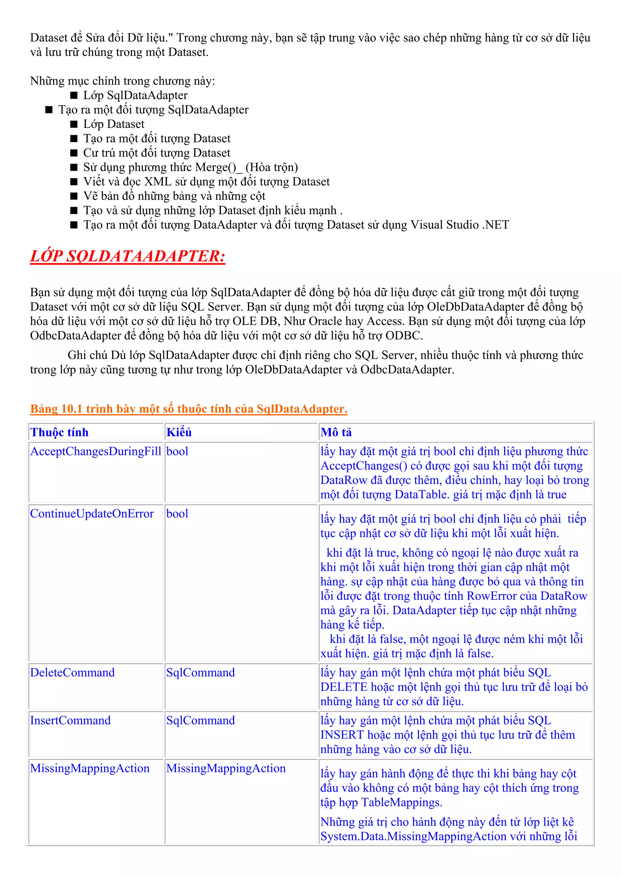 Dataset để Sửa đổi Dữ liệu." Trong chương này, bạn sẽ tập trung vào việc sao chép những hàng từ cơ sở dữ liệu
và lưu trữ chúng trong một Dataset.

Những mục chính trong chương này:
         Lớp SqlDataAdapter
    Tạo ra một đối tượng SqlDataAdapter
         Lớp Dataset
         Tạo ra một đối tượng Dataset
         Cư trú một đối tượng Dataset
         Sử dụng phương thức Merge()_ (Hòa trộn)
         Viết và đọc XML sử dụng một đối tượng Dataset
         Vẽ bản đồ những bảng và những cột
         Tạo và sử dụng những lớp Dataset định kiểu mạnh .
         Tạo ra một đối tượng DataAdapter và đối tượng Dataset sử dụng Visual Studio .NET

LỚP SQLDATAADAPTER:

Bạn sử dụng một đối tượng của lớp SqlDataAdapter để đồng bộ hóa dữ liệu được cất giữ trong một đối tượng
Dataset với một cơ sở dữ liệu SQL Server. Bạn sử dụng một đối tượng của lớp OleDbDataAdapter để đồng bộ
hóa dữ liệu với một cơ sở dữ liệu hỗ trợ OLE DB, Như Oracle hay Access. Bạn sử dụng một đối tượng của lớp
OdbcDataAdapter để đồng bộ hóa dữ liệu với một cơ sở dữ liệu hỗ trợ ODBC.
        Ghi chú Dù lớp SqlDataAdapter được chỉ định riêng cho SQL Server, nhiều thuộc tính và phương thức
trong lớp này cũng tương tự như trong lớp OleDbDataAdapter và OdbcDataAdapter.


Bảng 10.1 trình bày một số thuộc tính của SqlDataAdapter.
Thuộc tính                Kiểủ                          Mô tả
AcceptChangesDuringFill bool                            lấy hay đặt một giá trị bool chỉ định liệu phương thức
                                                        AcceptChanges() có được gọi sau khi một đối tượng
                                                        DataRow đã được thêm, điều chỉnh, hay loại bỏ trong
                                                        một đối tượng DataTable. giá trị mặc định là true
ContinueUpdateOnError bool                              lấy hay đặt một giá trị bool chỉ định liệu có phải tiếp
                                                        tục cập nhật cơ sở dữ liệu khi một lỗi xuất hiện.
                                                         khi đặt là true, không có ngoại lệ nào được xuất ra
                                                        khi một lỗi xuất hiện trong thời gian cập nhật một
                                                        hàng. sự cập nhật của hàng được bỏ qua và thông tin
                                                        lỗi được đặt trong thuộc tính RowError của DataRow
                                                        mà gây ra lỗi. DataAdapter tiếp tục cập nhật những
                                                        hàng kế tiếp.
                                                          khi đặt là false, một ngoại lệ được ném khi một lỗi
                                                        xuất hiện. giá trị mặc định là false.
DeleteCommand             SqlCommand                    lấy hay gán một lệnh chứa một phát biểu SQL
                                                        DELETE hoặc một lệnh gọi thủ tục lưu trữ để loại bỏ
                                                        những hàng từ cơ sở dữ liệu.
InsertCommand             SqlCommand                    lấy hay gán một lệnh chứa một phát biểu SQL
                                                        INSERT hoặc một lệnh gọi thủ tục lưu trữ để thêm
                                                        những hàng vào cơ sở dữ liệu.
MissingMappingAction      MissingMappingAction          lấy hay gán hành động để thực thi khi bảng hay cột
                                                        đầu vào không có một bảng hay cột thích ứng trong
                                                        tập hợp TableMappings.
                                                        Những giá trị cho hảnh động này đến từ lớp liệt kê
                                                        System.Data.MissingMappingAction với những lỗi
 