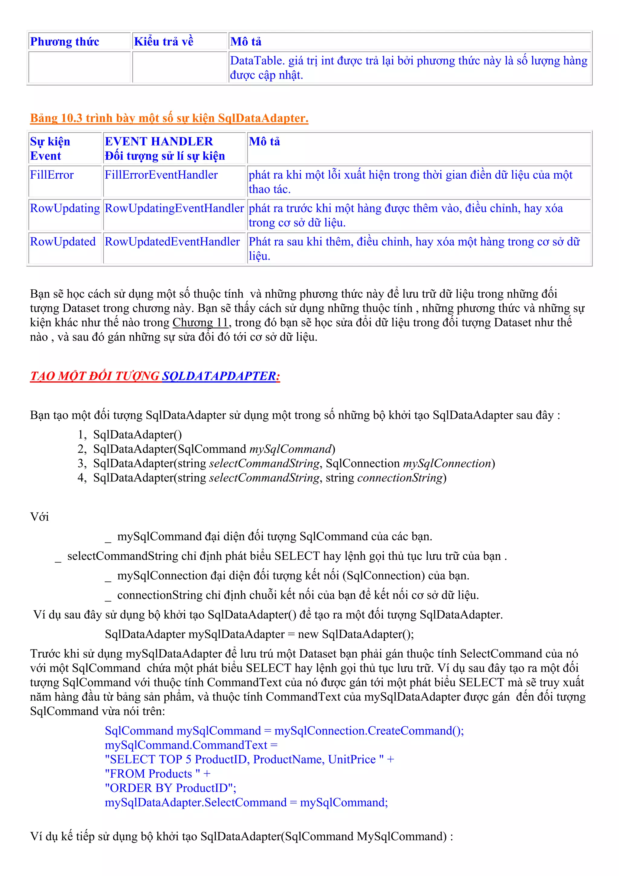 Phương thức             Kiểu trả về          Mô tả
                                             DataTable. giá trị int được trả lại bởi phương thức này là số lượng hàng
                                             được cập nhật.


Bảng 10.3 trình bày một số sự kiện SqlDataAdapter.
Sự kiện            EVENT HANDLER                Mô tả
Event              Đối tượng sử lí sự kiện
FillError          FillErrorEventHandler        phát ra khi một lỗi xuất hiện trong thời gian điền dữ liệu của một
                                                thao tác.
RowUpdating RowUpdatingEventHandler phát ra trước khi một hàng được thêm vào, điều chỉnh, hay xóa
                                    trong cơ sở dữ liệu.
RowUpdated RowUpdatedEventHandler Phát ra sau khi thêm, điều chỉnh, hay xóa một hàng trong cơ sở dữ
                                  liệu.


Bạn sẽ học cách sử dụng một số thuộc tính và những phương thức này để lưu trữ dữ liệu trong những đối
tượng Dataset trong chương này. Bạn sẽ thấy cách sử dụng những thuộc tính , những phương thức và những sự
kiện khác như thế nào trong Chương 11, trong đó bạn sẽ học sửa đổi dữ liệu trong đối tượng Dataset như thế
nào , và sau đó gán những sự sửa đổi đó tới cơ sở dữ liệu.


TẠO MỘT ĐỐI TƯỢNG SQLDATAPDAPTER:


Bạn tạo một đối tượng SqlDataAdapter sử dụng một trong số những bộ khởi tạo SqlDataAdapter sau đây :
            1,   SqlDataAdapter()
            2,   SqlDataAdapter(SqlCommand mySqlCommand)
            3,   SqlDataAdapter(string selectCommandString, SqlConnection mySqlConnection)
            4,   SqlDataAdapter(string selectCommandString, string connectionString)


Với
                   _ mySqlCommand đại diện đối tượng SqlCommand của các bạn.
      _ selectCommandString chỉ định phát biểu SELECT hay lệnh gọi thủ tục lưu trữ của bạn .
                   _ mySqlConnection đại diện đối tượng kết nối (SqlConnection) của bạn.
                   _ connectionString chỉ định chuỗi kết nối của bạn để kết nối cơ sở dữ liệu.
Ví dụ sau đây sử dụng bộ khởi tạo SqlDataAdapter() để tạo ra một đối tượng SqlDataAdapter.
                   SqlDataAdapter mySqlDataAdapter = new SqlDataAdapter();
Trước khi sử dụng mySqlDataAdapter để lưu trú một Dataset bạn phải gán thuộc tính SelectCommand của nó
với một SqlCommand chứa một phát biểu SELECT hay lệnh gọi thủ tục lưu trữ. Ví dụ sau đây tạo ra một đối
tượng SqlCommand với thuộc tính CommandText của nó được gán tới một phát biểu SELECT mà sẽ truy xuất
năm hàng đầu từ bảng sản phẩm, và thuộc tính CommandText của mySqlDataAdapter được gán đến đối tượng
SqlCommand vừa nói trên:
                   SqlCommand mySqlCommand = mySqlConnection.CreateCommand();
                   mySqlCommand.CommandText =
                   "SELECT TOP 5 ProductID, ProductName, UnitPrice " +
                   "FROM Products " +
                   "ORDER BY ProductID";
                   mySqlDataAdapter.SelectCommand = mySqlCommand;

Ví dụ kế tiếp sử dụng bộ khởi tạo SqlDataAdapter(SqlCommand MySqlCommand) :
 