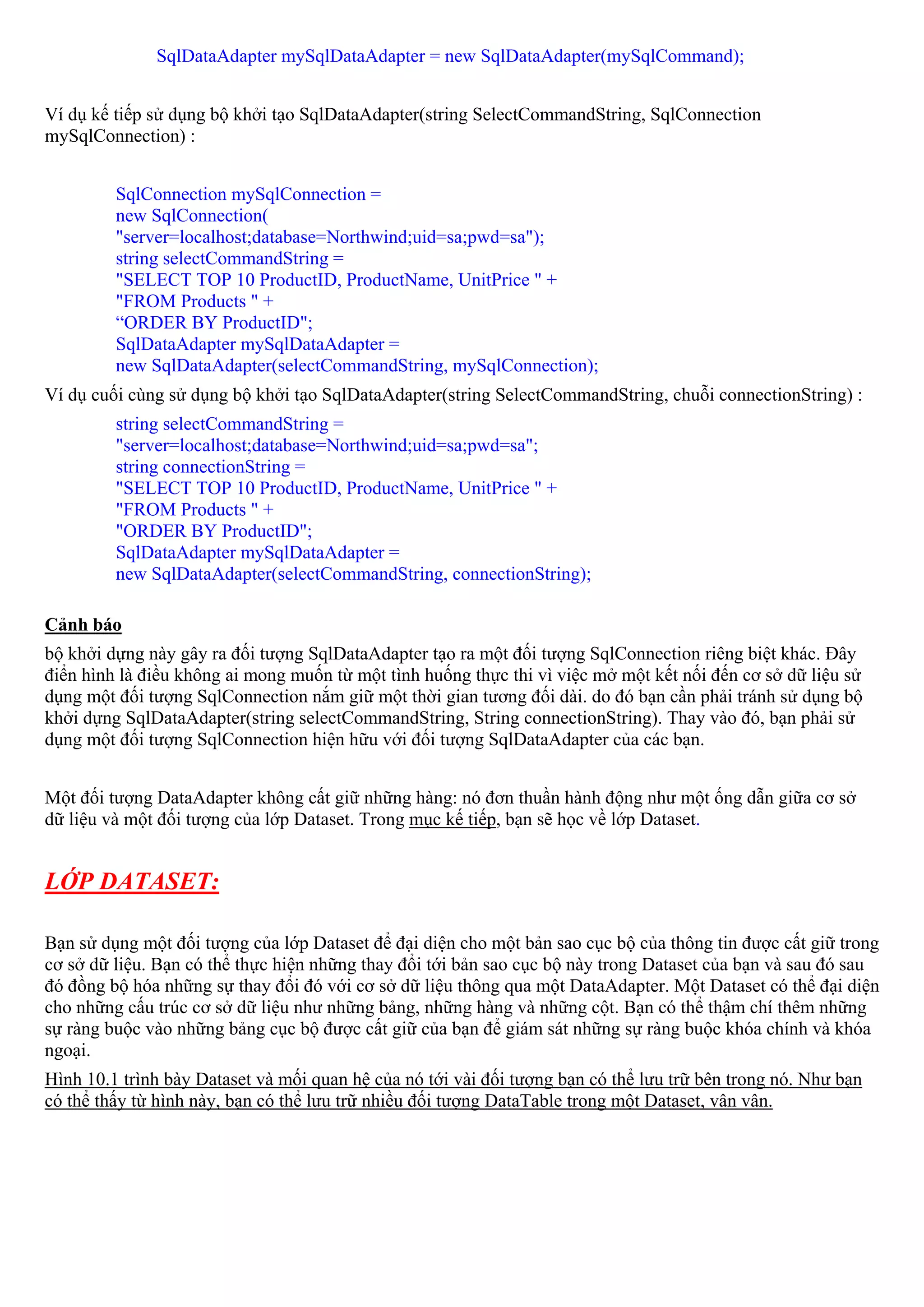 SqlDataAdapter mySqlDataAdapter = new SqlDataAdapter(mySqlCommand);


Ví dụ kế tiếp sử dụng bộ khởi tạo SqlDataAdapter(string SelectCommandString, SqlConnection
mySqlConnection) :


         SqlConnection mySqlConnection =
         new SqlConnection(
         "server=localhost;database=Northwind;uid=sa;pwd=sa");
         string selectCommandString =
         "SELECT TOP 10 ProductID, ProductName, UnitPrice " +
         "FROM Products " +
         “ORDER BY ProductID";
         SqlDataAdapter mySqlDataAdapter =
         new SqlDataAdapter(selectCommandString, mySqlConnection);
Ví dụ cuối cùng sử dụng bộ khởi tạo SqlDataAdapter(string SelectCommandString, chuỗi connectionString) :
         string selectCommandString =
         "server=localhost;database=Northwind;uid=sa;pwd=sa";
         string connectionString =
         "SELECT TOP 10 ProductID, ProductName, UnitPrice " +
         "FROM Products " +
         "ORDER BY ProductID";
         SqlDataAdapter mySqlDataAdapter =
         new SqlDataAdapter(selectCommandString, connectionString);

Cảnh báo
bộ khởi dựng này gây ra đối tượng SqlDataAdapter tạo ra một đối tượng SqlConnection riêng biệt khác. Đây
điển hình là điều không ai mong muốn từ một tình huống thực thi vì việc mở một kết nối đến cơ sở dữ liệu sử
dụng một đối tượng SqlConnection nắm giữ một thời gian tương đối dài. do đó bạn cần phải tránh sử dụng bộ
khởi dựng SqlDataAdapter(string selectCommandString, String connectionString). Thay vào đó, bạn phải sử
dụng một đối tượng SqlConnection hiện hữu với đối tượng SqlDataAdapter của các bạn.


Một đối tượng DataAdapter không cất giữ những hàng: nó đơn thuần hành động như một ống dẫn giữa cơ sở
dữ liệu và một đối tượng của lớp Dataset. Trong mục kế tiếp, bạn sẽ học về lớp Dataset.


LỚP DATASET:

Bạn sử dụng một đối tượng của lớp Dataset để đại diện cho một bản sao cục bộ của thông tin được cất giữ trong
cơ sở dữ liệu. Bạn có thể thực hiện những thay đổi tới bản sao cục bộ này trong Dataset của bạn và sau đó sau
đó đồng bộ hóa những sự thay đổi đó với cơ sở dữ liệu thông qua một DataAdapter. Một Dataset có thể đại diện
cho những cấu trúc cơ sở dữ liệu như những bảng, những hàng và những cột. Bạn có thể thậm chí thêm những
sự ràng buộc vào những bảng cục bộ được cất giữ của bạn để giám sát những sự ràng buộc khóa chính và khóa
ngoại.
Hình 10.1 trình bày Dataset và mối quan hệ của nó tới vài đối tượng bạn có thể lưu trữ bên trong nó. Như bạn
có thể thấy từ hình này, bạn có thể lưu trữ nhiều đối tượng DataTable trong một Dataset, vân vân.
 
