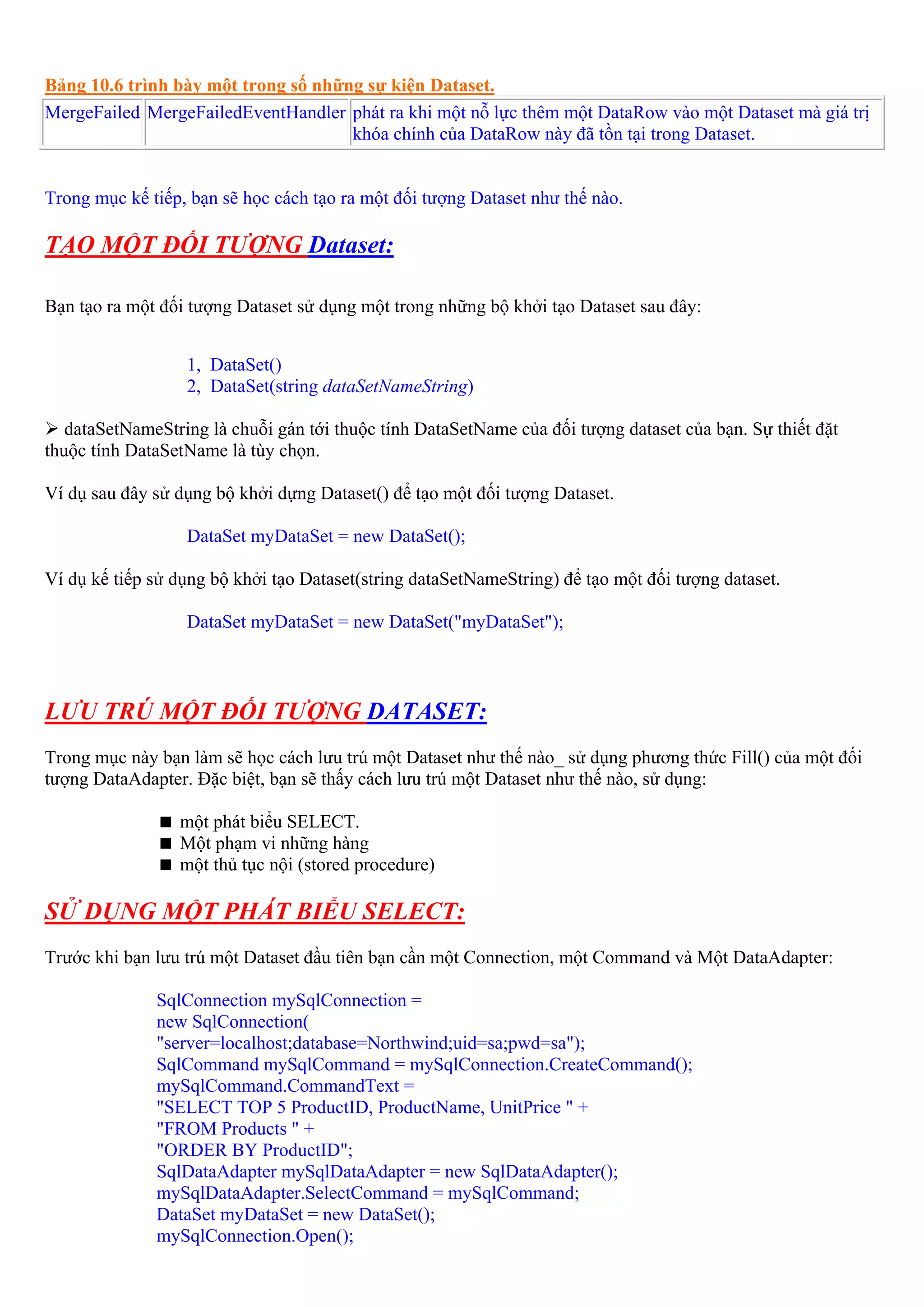 Bảng 10.6 trình bày một trong số những sự kiện Dataset.
MergeFailed MergeFailedEventHandler phát ra khi một nỗ lực thêm một DataRow vào một Dataset mà giá trị
                                     khóa chính của DataRow này đã tồn tại trong Dataset.


Trong mục kế tiếp, bạn sẽ học cách tạo ra một đối tượng Dataset như thế nào.

TẠO MỘT ĐỐI TƯỢNG Dataset:

Bạn tạo ra một đối tượng Dataset sử dụng một trong những bộ khởi tạo Dataset sau đây:


                  1, DataSet()
                  2, DataSet(string dataSetNameString)

   dataSetNameString là chuỗi gán tới thuộc tính DataSetName của đối tượng dataset của bạn. Sự thiết đặt
thuộc tính DataSetName là tùy chọn.

Ví dụ sau đây sử dụng bộ khởi dựng Dataset() để tạo một đối tượng Dataset.

                  DataSet myDataSet = new DataSet();

Ví dụ kế tiếp sử dụng bộ khởi tạo Dataset(string dataSetNameString) để tạo một đối tượng dataset.

                  DataSet myDataSet = new DataSet("myDataSet");



LƯU TRÚ MỘT ĐỐI TƯỢNG DATASET:
Trong mục này bạn làm sẽ học cách lưu trú một Dataset như thế nào_ sử dụng phương thức Fill() của một đối
tượng DataAdapter. Đặc biệt, bạn sẽ thấy cách lưu trú một Dataset như thế nào, sử dụng:

                 một phát biểu SELECT.
                 Một phạm vi những hàng
                 một thủ tục nội (stored procedure)

SỬ DỤNG MỘT PHÁT BIỂU SELECT:
Trước khi bạn lưu trú một Dataset đầu tiên bạn cần một Connection, một Command và Một DataAdapter:

              SqlConnection mySqlConnection =
              new SqlConnection(
              "server=localhost;database=Northwind;uid=sa;pwd=sa");
              SqlCommand mySqlCommand = mySqlConnection.CreateCommand();
              mySqlCommand.CommandText =
              "SELECT TOP 5 ProductID, ProductName, UnitPrice " +
              "FROM Products " +
              "ORDER BY ProductID";
              SqlDataAdapter mySqlDataAdapter = new SqlDataAdapter();
              mySqlDataAdapter.SelectCommand = mySqlCommand;
              DataSet myDataSet = new DataSet();
              mySqlConnection.Open();
 