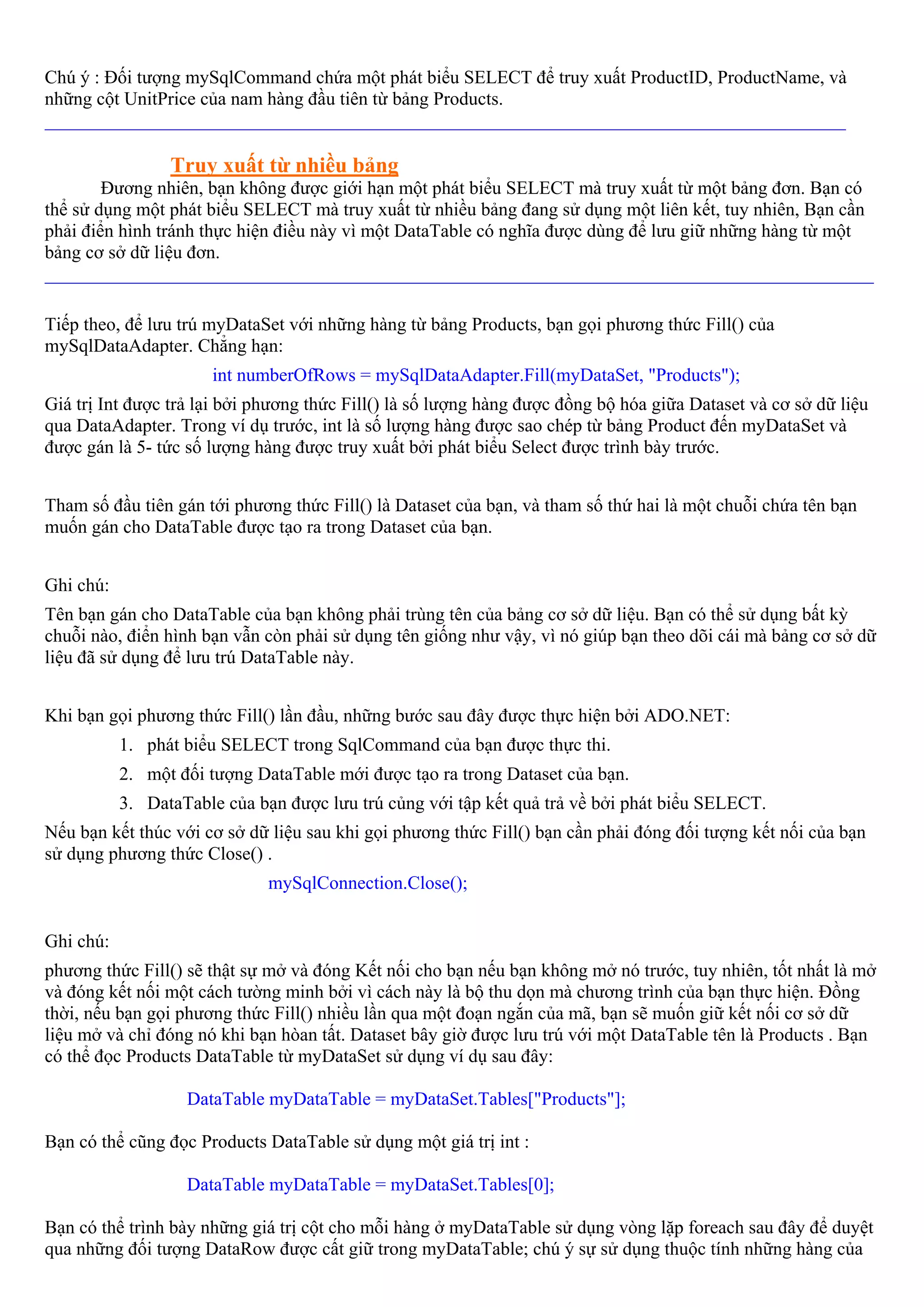 Chú ý : Đối tượng mySqlCommand chứa một phát biểu SELECT để truy xuất ProductID, ProductName, và
những cột UnitPrice của nam hàng đầu tiên từ bảng Products.
______________________________________________________________________________________

                 Truy xuất từ nhiều bảng
        Đương nhiên, bạn không được giới hạn một phát biểu SELECT mà truy xuất từ một bảng đơn. Bạn có
thể sử dụng một phát biểu SELECT mà truy xuất từ nhiều bảng đang sử dụng một liên kết, tuy nhiên, Bạn cần
phải điển hình tránh thực hiện điều này vì một DataTable có nghĩa được dùng để lưu giữ những hàng từ một
bảng cơ sở dữ liệu đơn.
_________________________________________________________________________________________

Tiếp theo, để lưu trú myDataSet với những hàng từ bảng Products, bạn gọi phương thức Fill() của
mySqlDataAdapter. Chẳng hạn:
                      int numberOfRows = mySqlDataAdapter.Fill(myDataSet, "Products");
Giá trị Int được trả lại bởi phương thức Fill() là số lượng hàng được đồng bộ hóa giữa Dataset và cơ sở dữ liệu
qua DataAdapter. Trong ví dụ trước, int là số lượng hàng được sao chép từ bảng Product đến myDataSet và
được gán là 5- tức số lượng hàng được truy xuất bởi phát biểu Select được trình bày trước.


Tham số đầu tiên gán tới phương thức Fill() là Dataset của bạn, và tham số thứ hai là một chuỗi chứa tên bạn
muốn gán cho DataTable được tạo ra trong Dataset của bạn.


Ghi chú:
Tên bạn gán cho DataTable của bạn không phải trùng tên của bảng cơ sở dữ liệu. Bạn có thể sử dụng bất kỳ
chuỗi nào, điển hình bạn vẫn còn phải sử dụng tên giống như vậy, vì nó giúp bạn theo dõi cái mà bảng cơ sở dữ
liệu đã sử dụng để lưu trú DataTable này.


Khi bạn gọi phương thức Fill() lần đầu, những bước sau đây được thực hiện bởi ADO.NET:
           1. phát biểu SELECT trong SqlCommand của bạn được thực thi.
           2. một đối tượng DataTable mới được tạo ra trong Dataset của bạn.
           3. DataTable của bạn được lưu trú củng với tập kết quả trả về bởi phát biểu SELECT.
Nếu bạn kết thúc với cơ sở dữ liệu sau khi gọi phương thức Fill() bạn cần phải đóng đối tượng kết nối của bạn
sử dụng phương thức Close() .
                              mySqlConnection.Close();


Ghi chú:
phương thức Fill() sẽ thật sự mở và đóng Kết nối cho bạn nếu bạn không mở nó trước, tuy nhiên, tốt nhất là mở
và đóng kết nối một cách tường minh bởi vì cách này là bộ thu dọn mà chương trình của bạn thực hiện. Đồng
thời, nếu bạn gọi phương thức Fill() nhiều lần qua một đoạn ngắn của mã, bạn sẽ muốn giữ kết nối cơ sở dữ
liệu mở và chỉ đóng nó khi bạn hòan tất. Dataset bây giờ được lưu trú với một DataTable tên là Products . Bạn
có thể đọc Products DataTable từ myDataSet sử dụng ví dụ sau đây:

                   DataTable myDataTable = myDataSet.Tables["Products"];

Bạn có thể cũng đọc Products DataTable sử dụng một giá trị int :

                   DataTable myDataTable = myDataSet.Tables[0];

Bạn có thể trình bày những giá trị cột cho mỗi hàng ở myDataTable sử dụng vòng lặp foreach sau đây để duyệt
qua những đối tượng DataRow được cất giữ trong myDataTable; chú ý sự sử dụng thuộc tính những hàng của
 