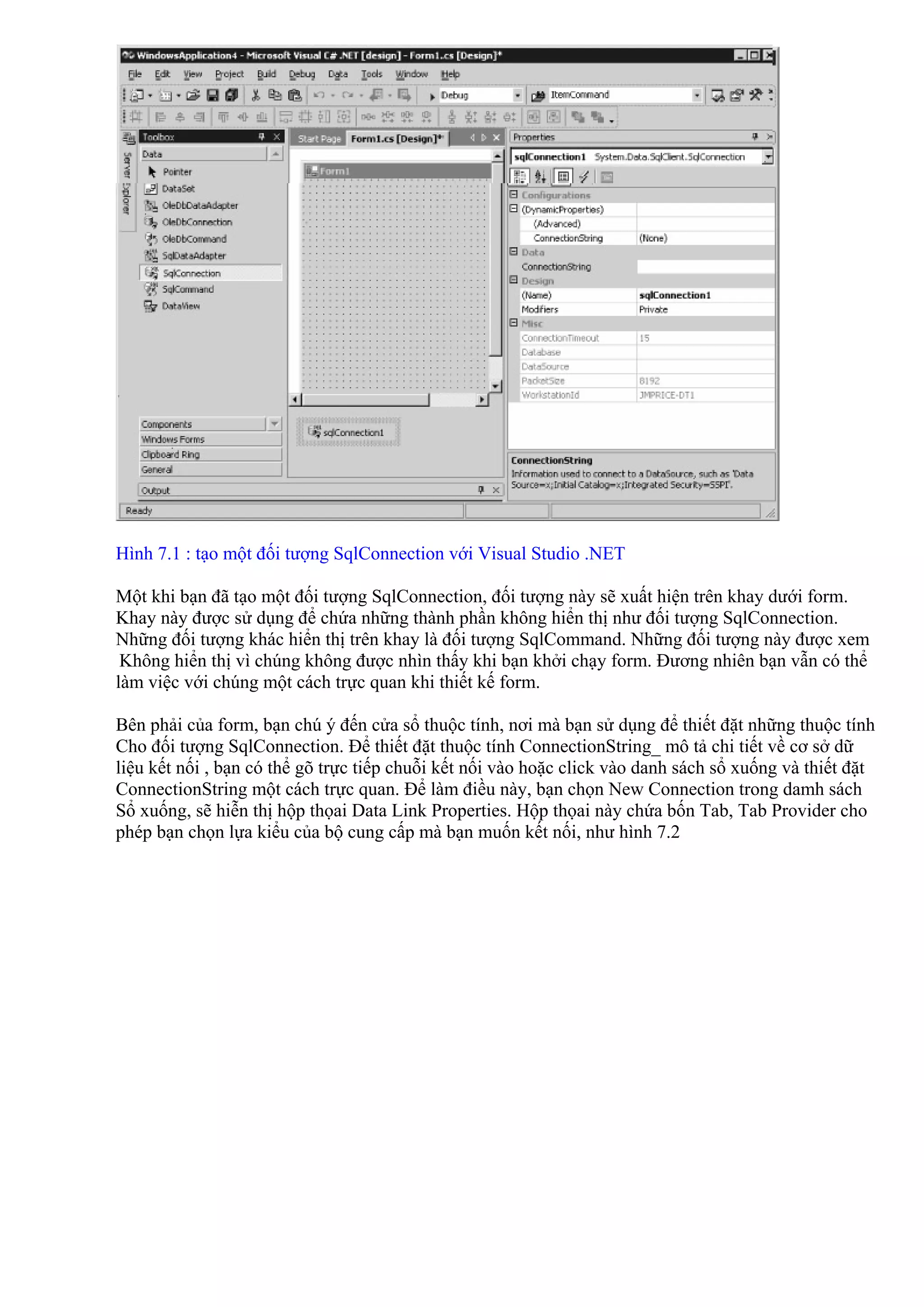 Hình 7.1 : tạo một đối tượng SqlConnection với Visual Studio .NET

Một khi bạn đã tạo một đối tượng SqlConnection, đối tượng này sẽ xuất hiện trên khay dưới form.
Khay này được sử dụng để chứa những thành phần không hiển thị như đối tượng SqlConnection.
Những đối tượng khác hiển thị trên khay là đối tượng SqlCommand. Những đối tượng này được xem
 Không hiển thị vì chúng không được nhìn thấy khi bạn khởi chạy form. Đương nhiên bạn vẫn có thể
làm việc với chúng một cách trực quan khi thiết kế form.

Bên phải của form, bạn chú ý đến cửa sổ thuộc tính, nơi mà bạn sử dụng để thiết đặt những thuộc tính
Cho đối tượng SqlConnection. Để thiết đặt thuộc tính ConnectionString_ mô tả chi tiết về cơ sở dữ
liệu kết nối , bạn có thể gõ trực tiếp chuỗi kết nối vào hoặc click vào danh sách sổ xuống và thiết đặt
ConnectionString một cách trực quan. Để làm điều này, bạn chọn New Connection trong damh sách
Sổ xuống, sẽ hiễn thị hộp thọai Data Link Properties. Hộp thọai này chứa bốn Tab, Tab Provider cho
phép bạn chọn lựa kiểu của bộ cung cấp mà bạn muốn kết nối, như hình 7.2
 