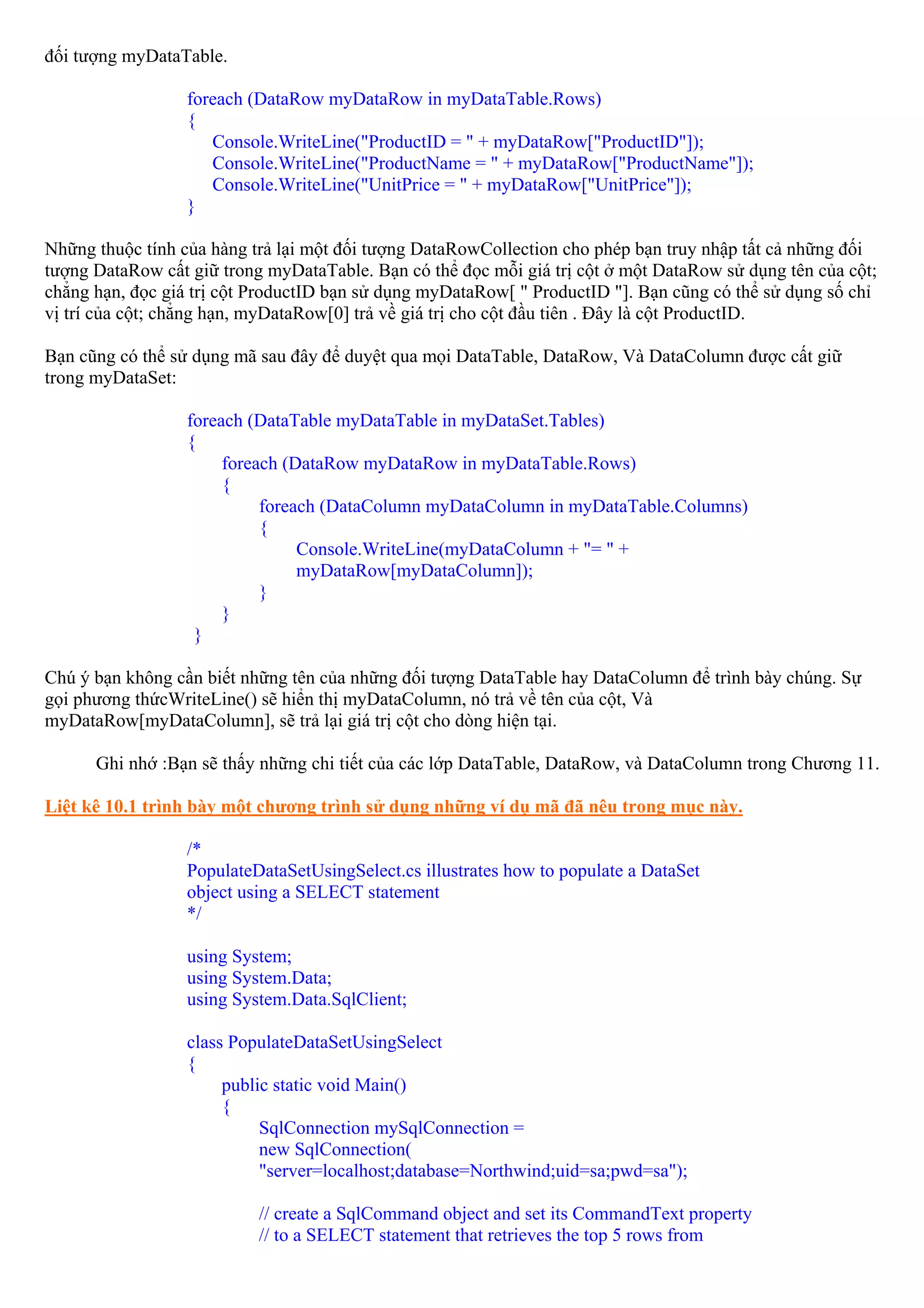đối tượng myDataTable.

                  foreach (DataRow myDataRow in myDataTable.Rows)
                  {
                     Console.WriteLine("ProductID = " + myDataRow["ProductID"]);
                     Console.WriteLine("ProductName = " + myDataRow["ProductName"]);
                     Console.WriteLine("UnitPrice = " + myDataRow["UnitPrice"]);
                  }

Những thuộc tính của hàng trả lại một đối tượng DataRowCollection cho phép bạn truy nhập tất cả những đối
tượng DataRow cất giữ trong myDataTable. Bạn có thể đọc mỗi giá trị cột ở một DataRow sử dụng tên của cột;
chẳng hạn, đọc giá trị cột ProductID bạn sử dụng myDataRow[ " ProductID "]. Bạn cũng có thể sử dụng số chỉ
vị trí của cột; chẳng hạn, myDataRow[0] trả về giá trị cho cột đầu tiên . Đây là cột ProductID.

Bạn cũng có thể sử dụng mã sau đây để duyệt qua mọi DataTable, DataRow, Và DataColumn được cất giữ
trong myDataSet:

                  foreach (DataTable myDataTable in myDataSet.Tables)
                  {
                       foreach (DataRow myDataRow in myDataTable.Rows)
                       {
                            foreach (DataColumn myDataColumn in myDataTable.Columns)
                            {
                                 Console.WriteLine(myDataColumn + "= " +
                                 myDataRow[myDataColumn]);
                            }
                       }
                   }

Chú ý bạn không cần biết những tên của những đối tượng DataTable hay DataColumn để trình bày chúng. Sự
gọi phương thứcWriteLine() sẽ hiển thị myDataColumn, nó trả về tên của cột, Và
myDataRow[myDataColumn], sẽ trả lại giá trị cột cho dòng hiện tại.

      Ghi nhớ :Bạn sẽ thấy những chi tiết của các lớp DataTable, DataRow, và DataColumn trong Chương 11.

Liệt kê 10.1 trình bày một chương trình sử dụng những ví dụ mã đã nêu trong mục này.

                  /*
                  PopulateDataSetUsingSelect.cs illustrates how to populate a DataSet
                  object using a SELECT statement
                  */

                  using System;
                  using System.Data;
                  using System.Data.SqlClient;

                  class PopulateDataSetUsingSelect
                  {
                       public static void Main()
                       {
                            SqlConnection mySqlConnection =
                            new SqlConnection(
                            "server=localhost;database=Northwind;uid=sa;pwd=sa");

                           // create a SqlCommand object and set its CommandText property
                           // to a SELECT statement that retrieves the top 5 rows from
 