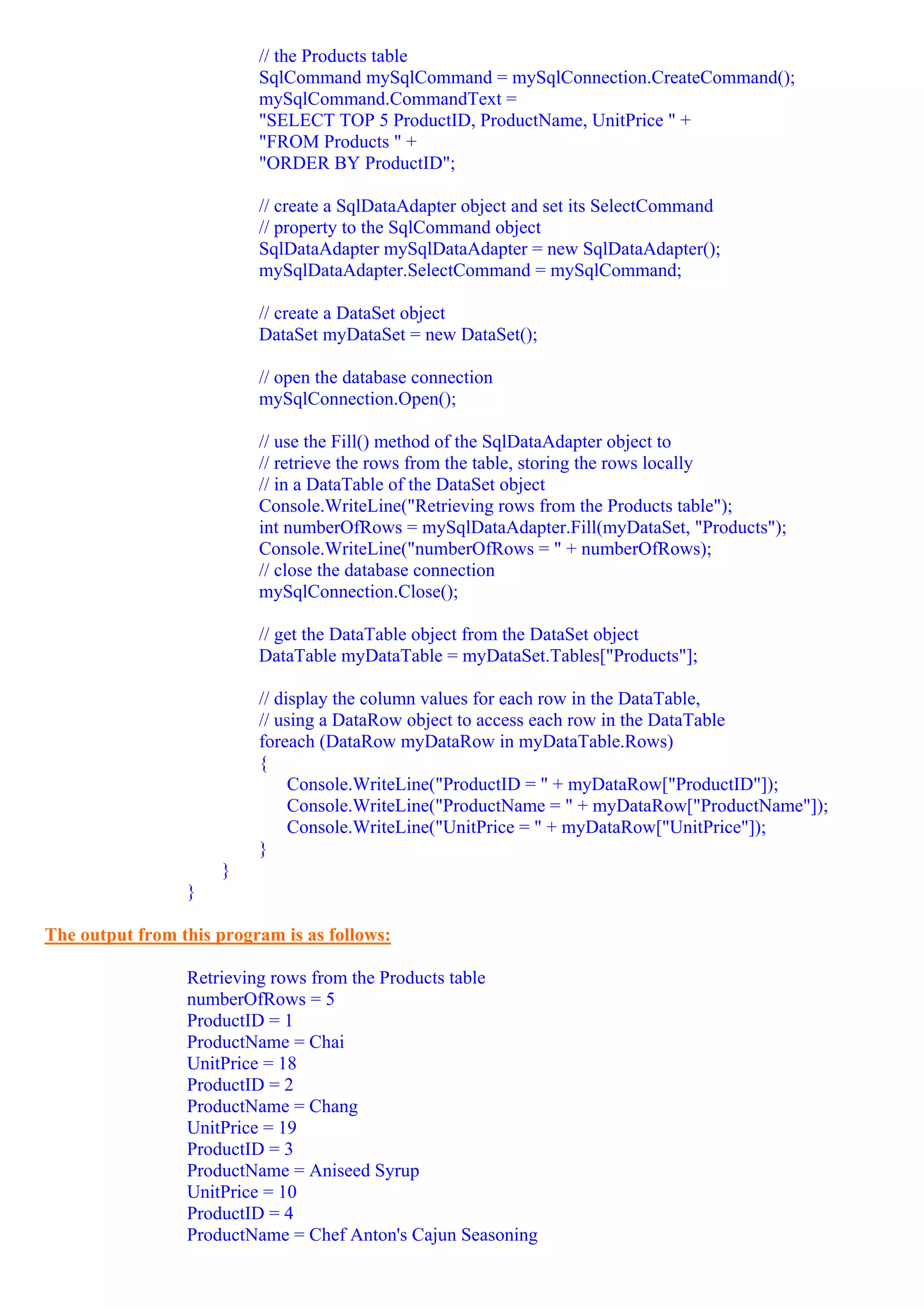 // the Products table
                          SqlCommand mySqlCommand = mySqlConnection.CreateCommand();
                          mySqlCommand.CommandText =
                          "SELECT TOP 5 ProductID, ProductName, UnitPrice " +
                          "FROM Products " +
                          "ORDER BY ProductID";

                          // create a SqlDataAdapter object and set its SelectCommand
                          // property to the SqlCommand object
                          SqlDataAdapter mySqlDataAdapter = new SqlDataAdapter();
                          mySqlDataAdapter.SelectCommand = mySqlCommand;

                          // create a DataSet object
                          DataSet myDataSet = new DataSet();

                          // open the database connection
                          mySqlConnection.Open();

                          // use the Fill() method of the SqlDataAdapter object to
                          // retrieve the rows from the table, storing the rows locally
                          // in a DataTable of the DataSet object
                          Console.WriteLine("Retrieving rows from the Products table");
                          int numberOfRows = mySqlDataAdapter.Fill(myDataSet, "Products");
                          Console.WriteLine("numberOfRows = " + numberOfRows);
                          // close the database connection
                          mySqlConnection.Close();

                          // get the DataTable object from the DataSet object
                          DataTable myDataTable = myDataSet.Tables["Products"];

                          // display the column values for each row in the DataTable,
                          // using a DataRow object to access each row in the DataTable
                          foreach (DataRow myDataRow in myDataTable.Rows)
                          {
                               Console.WriteLine("ProductID = " + myDataRow["ProductID"]);
                               Console.WriteLine("ProductName = " + myDataRow["ProductName"]);
                               Console.WriteLine("UnitPrice = " + myDataRow["UnitPrice"]);
                          }
                     }
                 }

The output from this program is as follows:

                 Retrieving rows from the Products table
                 numberOfRows = 5
                 ProductID = 1
                 ProductName = Chai
                 UnitPrice = 18
                 ProductID = 2
                 ProductName = Chang
                 UnitPrice = 19
                 ProductID = 3
                 ProductName = Aniseed Syrup
                 UnitPrice = 10
                 ProductID = 4
                 ProductName = Chef Anton's Cajun Seasoning
 