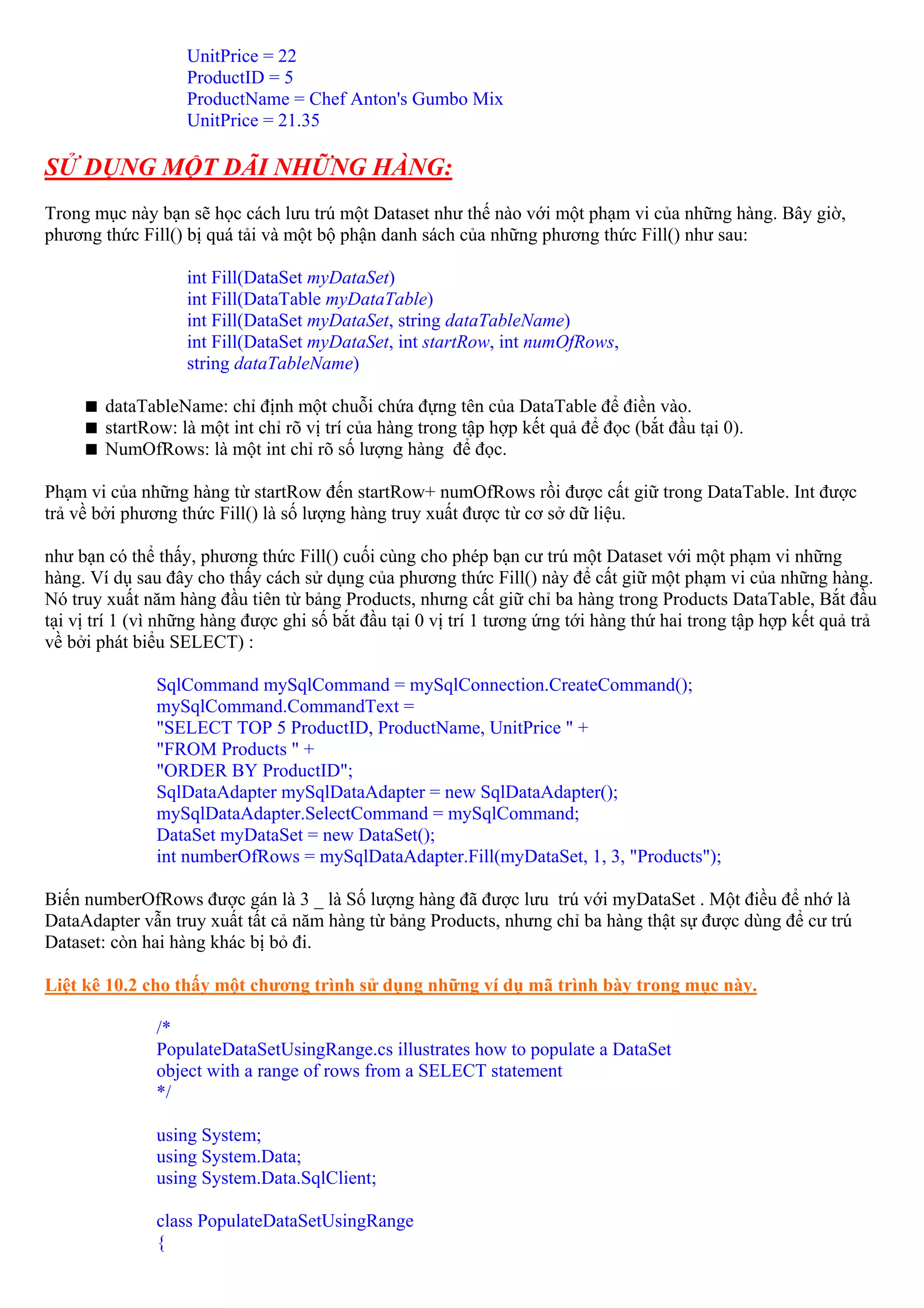 UnitPrice = 22
                   ProductID = 5
                   ProductName = Chef Anton's Gumbo Mix
                   UnitPrice = 21.35

SỬ DỤNG MỘT DÃI NHỮNG HÀNG:
Trong mục này bạn sẽ học cách lưu trú một Dataset như thế nào với một phạm vi của những hàng. Bây giờ,
phương thức Fill() bị quá tải và một bộ phận danh sách của những phương thức Fill() như sau:

                   int Fill(DataSet myDataSet)
                   int Fill(DataTable myDataTable)
                   int Fill(DataSet myDataSet, string dataTableName)
                   int Fill(DataSet myDataSet, int startRow, int numOfRows,
                   string dataTableName)

        dataTableName: chỉ định một chuỗi chứa đựng tên của DataTable để điền vào.
        startRow: là một int chỉ rõ vị trí của hàng trong tập hợp kết quả để đọc (bắt đầu tại 0).
        NumOfRows: là một int chỉ rõ số lượng hàng để đọc.

Phạm vi của những hàng từ startRow đến startRow+ numOfRows rồi được cất giữ trong DataTable. Int được
trả về bởi phương thức Fill() là số lượng hàng truy xuất được từ cơ sở dữ liệu.

như bạn có thể thấy, phương thức Fill() cuối cùng cho phép bạn cư trú một Dataset với một phạm vi những
hàng. Ví dụ sau đây cho thấy cách sử dụng của phương thức Fill() này để cất giữ một phạm vi của những hàng.
Nó truy xuất năm hàng đầu tiên từ bảng Products, nhưng cất giữ chỉ ba hàng trong Products DataTable, Bắt đầu
tại vị trí 1 (vì những hàng được ghi số bắt đầu tại 0 vị trí 1 tương ứng tới hàng thứ hai trong tập hợp kết quả trả
về bởi phát biểu SELECT) :

               SqlCommand mySqlCommand = mySqlConnection.CreateCommand();
               mySqlCommand.CommandText =
               "SELECT TOP 5 ProductID, ProductName, UnitPrice " +
               "FROM Products " +
               "ORDER BY ProductID";
               SqlDataAdapter mySqlDataAdapter = new SqlDataAdapter();
               mySqlDataAdapter.SelectCommand = mySqlCommand;
               DataSet myDataSet = new DataSet();
               int numberOfRows = mySqlDataAdapter.Fill(myDataSet, 1, 3, "Products");

Biến numberOfRows được gán là 3 _ là Số lượng hàng đã được lưu trú với myDataSet . Một điều để nhớ là
DataAdapter vẫn truy xuất tất cả năm hàng từ bảng Products, nhưng chỉ ba hàng thật sự được dùng để cư trú
Dataset: còn hai hàng khác bị bỏ đi.

Liệt kê 10.2 cho thấy một chương trình sử dụng những ví dụ mã trình bày trong mục này.

               /*
               PopulateDataSetUsingRange.cs illustrates how to populate a DataSet
               object with a range of rows from a SELECT statement
               */

               using System;
               using System.Data;
               using System.Data.SqlClient;

               class PopulateDataSetUsingRange
               {
 