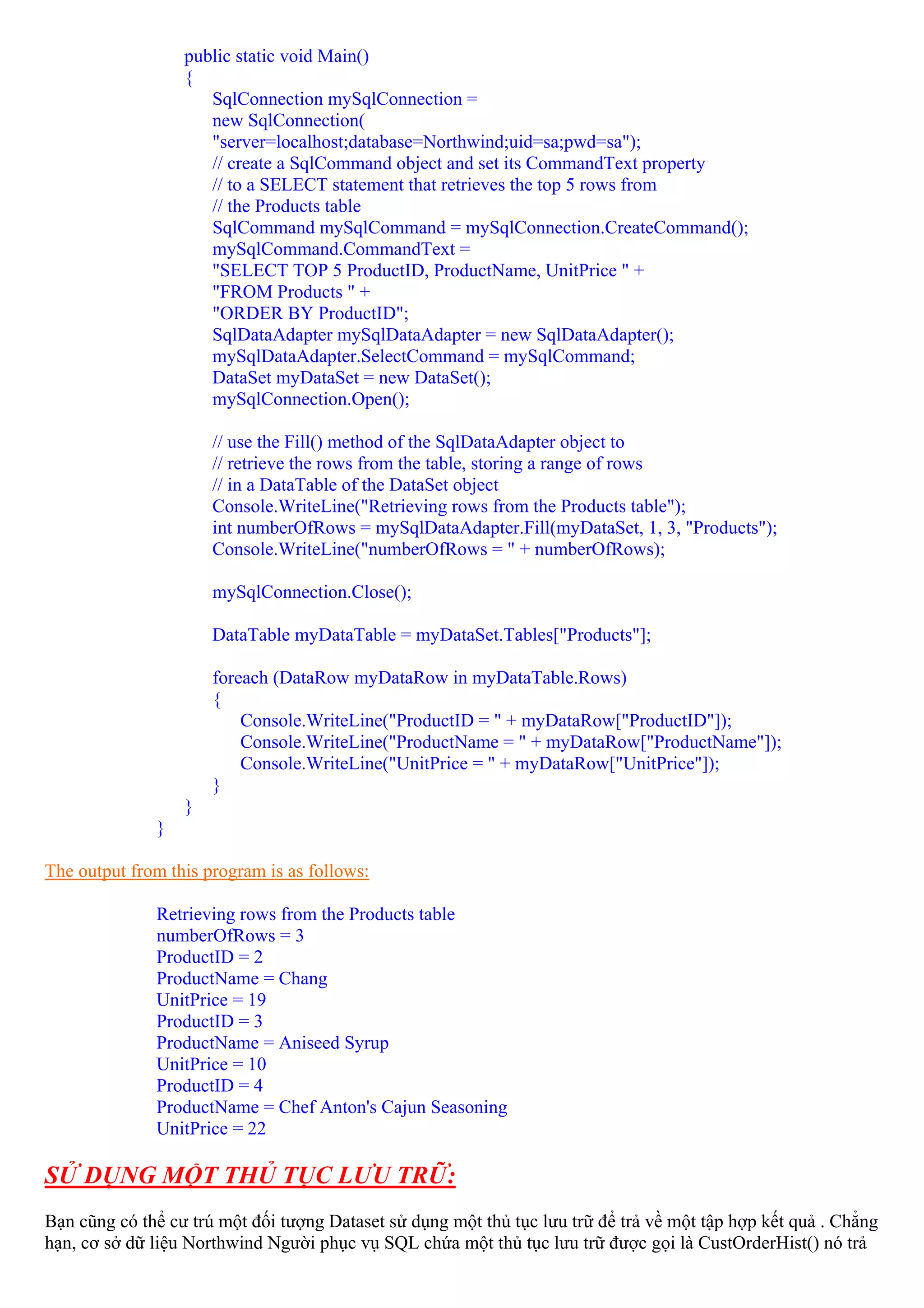 public static void Main()
                  {
                     SqlConnection mySqlConnection =
                     new SqlConnection(
                     "server=localhost;database=Northwind;uid=sa;pwd=sa");
                     // create a SqlCommand object and set its CommandText property
                     // to a SELECT statement that retrieves the top 5 rows from
                     // the Products table
                     SqlCommand mySqlCommand = mySqlConnection.CreateCommand();
                     mySqlCommand.CommandText =
                     "SELECT TOP 5 ProductID, ProductName, UnitPrice " +
                     "FROM Products " +
                     "ORDER BY ProductID";
                     SqlDataAdapter mySqlDataAdapter = new SqlDataAdapter();
                     mySqlDataAdapter.SelectCommand = mySqlCommand;
                     DataSet myDataSet = new DataSet();
                     mySqlConnection.Open();

                      // use the Fill() method of the SqlDataAdapter object to
                      // retrieve the rows from the table, storing a range of rows
                      // in a DataTable of the DataSet object
                      Console.WriteLine("Retrieving rows from the Products table");
                      int numberOfRows = mySqlDataAdapter.Fill(myDataSet, 1, 3, "Products");
                      Console.WriteLine("numberOfRows = " + numberOfRows);

                      mySqlConnection.Close();

                      DataTable myDataTable = myDataSet.Tables["Products"];

                      foreach (DataRow myDataRow in myDataTable.Rows)
                      {
                          Console.WriteLine("ProductID = " + myDataRow["ProductID"]);
                          Console.WriteLine("ProductName = " + myDataRow["ProductName"]);
                          Console.WriteLine("UnitPrice = " + myDataRow["UnitPrice"]);
                      }
                  }
              }

The output from this program is as follows:

              Retrieving rows from the Products table
              numberOfRows = 3
              ProductID = 2
              ProductName = Chang
              UnitPrice = 19
              ProductID = 3
              ProductName = Aniseed Syrup
              UnitPrice = 10
              ProductID = 4
              ProductName = Chef Anton's Cajun Seasoning
              UnitPrice = 22

SỬ DỤNG MỘT THỦ TỤC LƯU TRỮ:
Bạn cũng có thể cư trú một đối tượng Dataset sử dụng một thủ tục lưu trữ để trả về một tập hợp kết quả . Chẳng
hạn, cơ sở dữ liệu Northwind Người phục vụ SQL chứa một thủ tục lưu trữ được gọi là CustOrderHist() nó trả
 