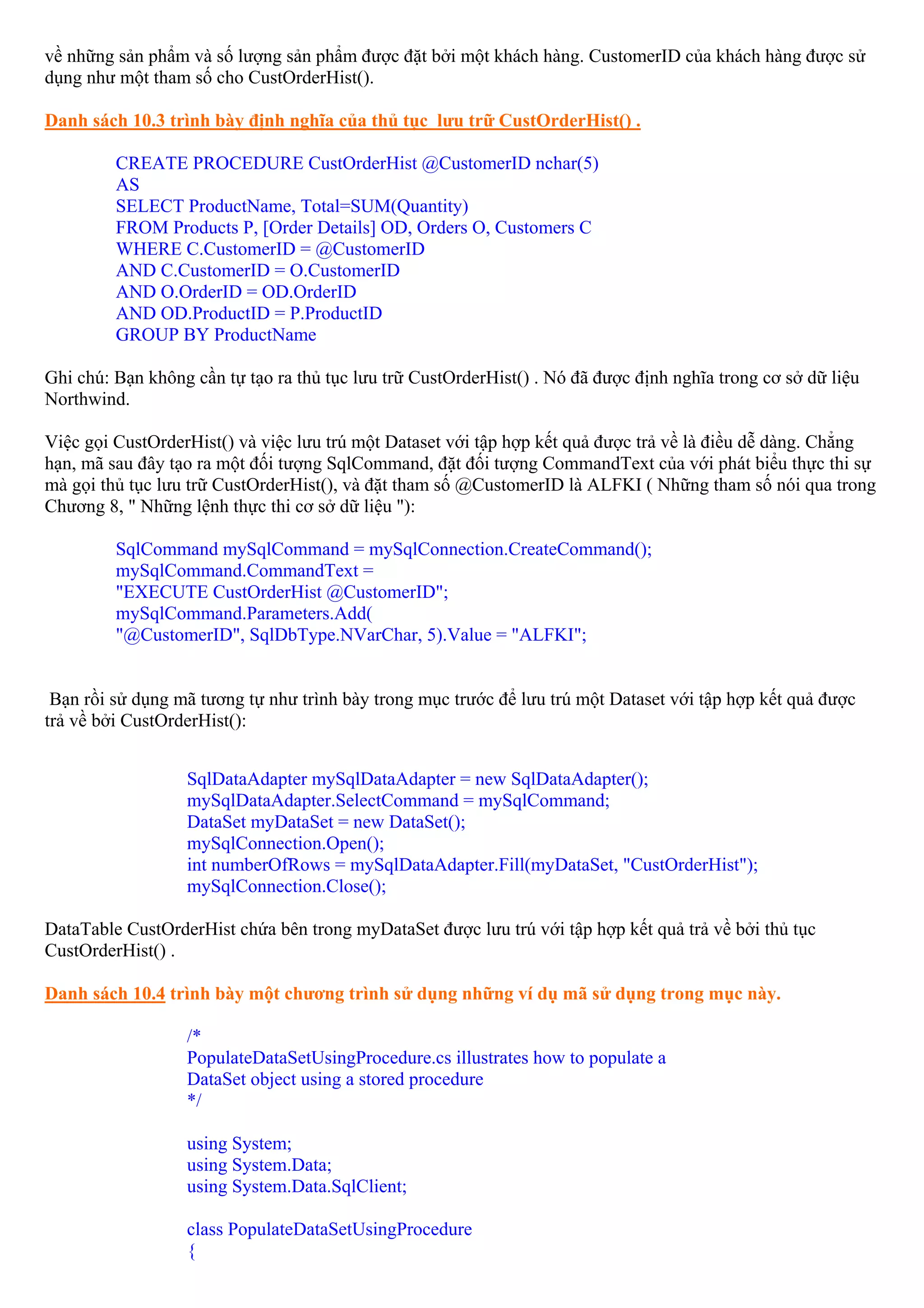 về những sản phẩm và số lượng sản phẩm được đặt bởi một khách hàng. CustomerID của khách hàng được sử
dụng như một tham số cho CustOrderHist().

Danh sách 10.3 trình bày định nghĩa của thủ tục lưu trữ CustOrderHist() .

         CREATE PROCEDURE CustOrderHist @CustomerID nchar(5)
         AS
         SELECT ProductName, Total=SUM(Quantity)
         FROM Products P, [Order Details] OD, Orders O, Customers C
         WHERE C.CustomerID = @CustomerID
         AND C.CustomerID = O.CustomerID
         AND O.OrderID = OD.OrderID
         AND OD.ProductID = P.ProductID
         GROUP BY ProductName

Ghi chú: Bạn không cần tự tạo ra thủ tục lưu trữ CustOrderHist() . Nó đã được định nghĩa trong cơ sở dữ liệu
Northwind.

Việc gọi CustOrderHist() và việc lưu trú một Dataset với tập hợp kết quả được trả về là điều dễ dàng. Chẳng
hạn, mã sau đây tạo ra một đối tượng SqlCommand, đặt đối tượng CommandText của với phát biểu thực thi sự
mà gọi thủ tục lưu trữ CustOrderHist(), và đặt tham số @CustomerID là ALFKI ( Những tham số nói qua trong
Chương 8, " Những lệnh thực thi cơ sở dữ liệu "):

         SqlCommand mySqlCommand = mySqlConnection.CreateCommand();
         mySqlCommand.CommandText =
         "EXECUTE CustOrderHist @CustomerID";
         mySqlCommand.Parameters.Add(
         "@CustomerID", SqlDbType.NVarChar, 5).Value = "ALFKI";


 Bạn rồi sử dụng mã tương tự như trình bày trong mục trước để lưu trú một Dataset với tập hợp kết quả được
trả về bởi CustOrderHist():


                  SqlDataAdapter mySqlDataAdapter = new SqlDataAdapter();
                  mySqlDataAdapter.SelectCommand = mySqlCommand;
                  DataSet myDataSet = new DataSet();
                  mySqlConnection.Open();
                  int numberOfRows = mySqlDataAdapter.Fill(myDataSet, "CustOrderHist");
                  mySqlConnection.Close();

DataTable CustOrderHist chứa bên trong myDataSet được lưu trú với tập hợp kết quả trả về bởi thủ tục
CustOrderHist() .

Danh sách 10.4 trình bày một chương trình sử dụng những ví dụ mã sử dụng trong mục này.

                  /*
                  PopulateDataSetUsingProcedure.cs illustrates how to populate a
                  DataSet object using a stored procedure
                  */

                  using System;
                  using System.Data;
                  using System.Data.SqlClient;

                  class PopulateDataSetUsingProcedure
                  {
 